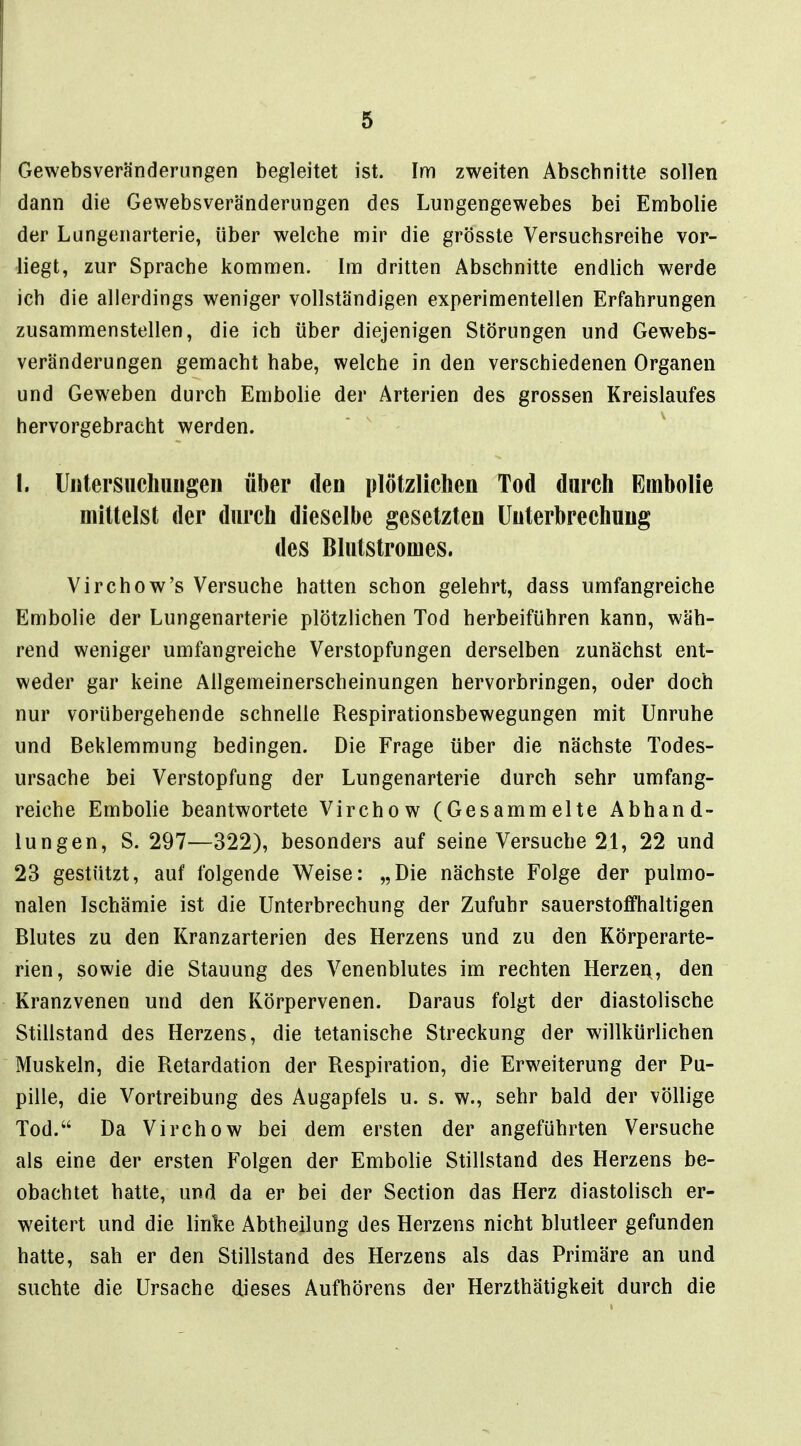 Gewebsveränderungen begleitet ist. Im zweiten Abschnitte sollen dann die Gewebsveränderungen des Lungengewebes bei Embolie der Lungenarterie, über welche mir die grösste Versuchsreihe vor- liegt, zur Sprache kommen. Im dritten Abschnitte endlich werde ich die allerdings weniger vollständigen experimentellen Erfahrungen zusammenstellen, die ich über diejenigen Störungen und Gewebs- veränderungen gemacht habe, welche in den verschiedenen Organen und Geweben durch Embolie der Arterien des grossen Kreislaufes hervorgebracht werden. I. Uiitersiichungeii über den plötzlichen Tod durch Embolie mittelst der durch dieselbe gesetzten Unterbrechung des Blutstromes. Virchow's Versuche hatten schon gelehrt, dass umfangreiche Embolie der Lungenarterie plötzlichen Tod herbeiführen kann, wäh- rend weniger umfangreiche Verstopfungen derselben zunächst ent- weder gar keine Allgemeinerscheinungen hervorbringen, oder doch nur vorübergehende schnelle Respirationsbewegungen mit Unruhe und Beklemmung bedingen. Die Frage über die nächste Todes- ursache bei Verstopfung der Lungenarterie durch sehr umfang- reiche Embolie beantwortete Virchow (Gesammelte Abhand- lungen, S. 297—322), besonders auf seine Versuche 21, 22 und 23 gestützt, auf folgende Weise: „Die nächste Folge der pulmo- nalen Ischämie ist die Unterbrechung der Zufuhr sauerstofHialtigen Blutes zu den Kranzarterien des Herzens und zu den Körperarte- rien, sowie die Stauung des Venenblutes im rechten Herzei\, den Kranzvenen und den Körpervenen. Daraus folgt der diastolische Stillstand des Herzens, die tetanische Streckung der willkürlichen Muskeln, die Retardation der Respiration, die Erweiterung der Pu- pille, die Vortreibung des Augapfels u. s. w., sehr bald der völlige Tod. Da Virchow bei dem ersten der angeführten Versuche als eine der ersten Folgen der Embolie Stillstand des Herzens be- obachtet hatte, und da er bei der Section das Herz diastolisch er- weitert und die linke Abtheilung des Herzens nicht blutleer gefunden hatte, sah er den Stillstand des Herzens als das Primäre an und suchte die Ursache dieses Aufhörens der Herzthätigkeit durch die