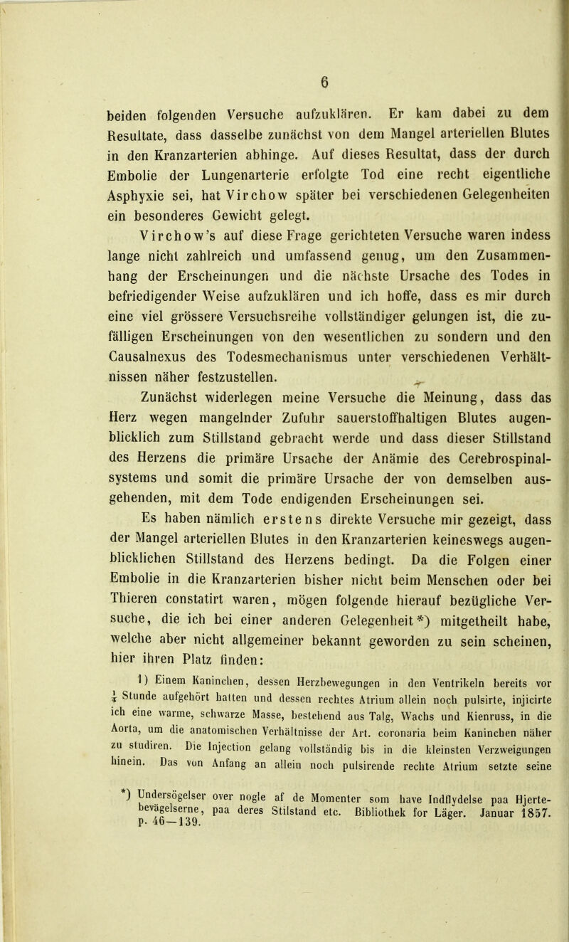 beiden folgenden Versuche aufzuklären. Er kam dabei zu dem Resultate, dass dasselbe zunächst von dem Mangel arteriellen Blutes in den Kranzarterien abhinge. Auf dieses Resultat, dass der durch Embolie der Lungenarterie erfolgte Tod eine recht eigentliche Asphyxie sei, hat Virchow später bei verschiedenen Gelegenheiten ein besonderes Gewicht gelegt. Virchow's auf diese Frage gerichteten Versuche waren indess lange nicht zahlreich und umfassend genug, um den Zusammen- hang der Erscheinungen und die nächste Ursache des Todes in befriedigender Weise aufzuklären und ich hoffe, dass es mir durch eine viel grössere Versuchsreihe vollständiger gelungen ist, die zu- fälligen Erscheinungen von den wesentlichen zu sondern und den Causalnexus des Todesmechanismus unter verschiedenen Verhält- nissen näher festzustellen. ^ Zunächst widerlegen meine Versuche die Meinung, dass das Herz wegen mangelnder Zufuhr sauerstoffhaltigen Blutes augen- blicklich zum Stillstand gebracht werde und dass dieser Stillstand des Herzens die primäre Ursache der Anämie des Cerebrospinal- systems und somit die primäre Ursache der von demselben aus- gehenden, mit dem Tode endigenden Erscheinungen sei. Es haben nämlich erstens direkte Versuche mir gezeigt, dass der Mangel arteriellen Blutes in den Kranzarterien keineswegs augen- blicklichen Stillstand des Herzens bedingt. Da die Folgen einer Embolie in die Kranzarterien bisher nicht beim Menschen oder bei Thieren constatirt waren, mögen folgende hierauf bezügliche Ver- suche, die ich bei einer anderen Gelegenheit*) mitgetheilt habe, welche aber nicht allgemeiner bekannt geworden zu sein scheinen, hier ihren Platz finden: 1) Einem Kaninchen, dessen Herzbewegungen in den Ventrikeln bereits vor ^ Stunde aufgehört hatten und dessen rechtes Atrium allein noch pulsirte, injicirte ich eine warme, schwarze Masse, bestehend aus Talg, Wachs und Kienruss, in die Aorta, um die anatomischen Verhältnisse der Art. coronaria beim Kaninchen näher zu Studiren. Die Injection gelang vollständig bis in die kleinsten Verzweigungen hmein. Das von Anfang an allein noch pulsirende rechte Atrium setzte seine *) Undersögelser over nogle af de Momenter som have IndOydelse paa Hjerte- bevagelserne, paa deres Stilstand etc. Bibliothek for Läger. Januar 1857.