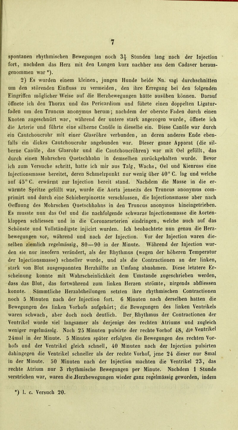 spontanen rhythmischen Bewegungen noch 3^ Standen lang nach der Injection fort, nachdem das Herz mit den Lungen kurz nachher aus dem Cadaver heraus- genommen war*). 2) Es wurden einem kleinen, jungen Hunde beide Nn. vagi durchschnitten um den störenden Einfluss zu vermeiden, den ihre Erregung bei den folgenden Eingriffen möglicher Weise auf die Herzbewegungen hätte ausüben können. Darauf öffnete ich den Thorax und das Pericardium und führte einen doppelten Ligatur- faden um den Truncus anonymus herum; nachdem der oberste Faden durch einen Knoten zugeschnürt war, während der untere stark angezogen wurde, öffnete ich die Arterie und führte eine silberne Canüle in dieselbe ein. Diese Canüle war durch ein Cautchoucrohr mit einer Glasröhre verbunden, an deren anderes Ende eben- falls ein dickes Cautchoucrohr angebunden war. Dieser ganze Apparat (die sil- berne Canüle, das Glasrohr und die Cautchoucröhren) war mit Oel gefüllt, das durch einen Mohrschen Quetschhahn in demselben zurückgehalten wurde. Bevor ich zum Versuche schritt, hatte ich mir aus Talg, Wachs, Oel und Kienruss eine Injectionsmasse bereitet, deren Schmelzpunkt nur wenig über 40 C. lag und welche auf 45 C. erwärmt zur Injection bereit stand. Nachdem die Masse in die er- wärmte Spritze gefüllt war, wurde die Aorta jenseits des Truncus anonymus com- primirt und durch eine Schieberpincette verschlossen, die Injectionsmasse aber nach Oeffnung des Mohrschen Quetschhahns in den Truncus anonymus hineingetrieben. Es musste nun das Oel und die nachfolgende schwarze Injectionsmasse die Aorten- klappen schliessen und in die Coronararterien eindringen, welche auch auf das Schönste und Vollständigste injicirt wurden. Ich beobachtete nun genau die Herz- bewegungen vor, während und nach der Injection. Vor der Injection Avaren die- selben ziemlich regelmässig, 80—90 in der Minute. Während der Injection wur- den sie nur insofern verändert, als der Rhythmus (wegen der höheren Temperatur der Injectionsmasse) schneller wurde, und als die Contractionen an der linken, stark von Blut ausgespannten Herzhälfte an Umfang abnahmen. Diese letztere Er- scheinung konnte mit Wahrscheinlichkeit dem Umstände zugeschrieben werden, dass das Blut, das fortwährend zum linken Herzen strömte, nirgends abfliessen konnte. Sämmtliche Herzabtheilungen setzten ihre rhythmischen Contractionen noch 5 Minuten nach der Injection fort. 6 Minuten nach derselben hatten die Bewegungen des linken Vorhofs aufgehört; die Bewegungen des linken Ventrikels waren schwach, aber doch noch deutlich. Der Rhythmus der Contractionen der Ventrikel wurde viel langsamer als derjenige des rechten Atriums und zugleich weniger regelmässig. Nach 25 Minuten pulsirte der rechte Vorhof 48, die Ventrikel 24mal in der Minute. 5 Minuten später erfolgten die Bewegungen des rechten Vor- hofs und der Ventrikel gleich schnell, 40 Minuten nach der Injection pulsirten dahingegen die Ventrikel schneller als der rechte Vorhof, jene 24 dieser nur 8mal in der Minute. 50 Minuten nach der Injection machten die Ventrikel 23, das rechte Atrium nur 3 rhythmische Bewegungen per Minute. Nachdem 1 Stunde verstrichen war, waren die JSerzbewegungen wieder ganz regelmässig geworden, indem *) 1. c. Versuch 20.