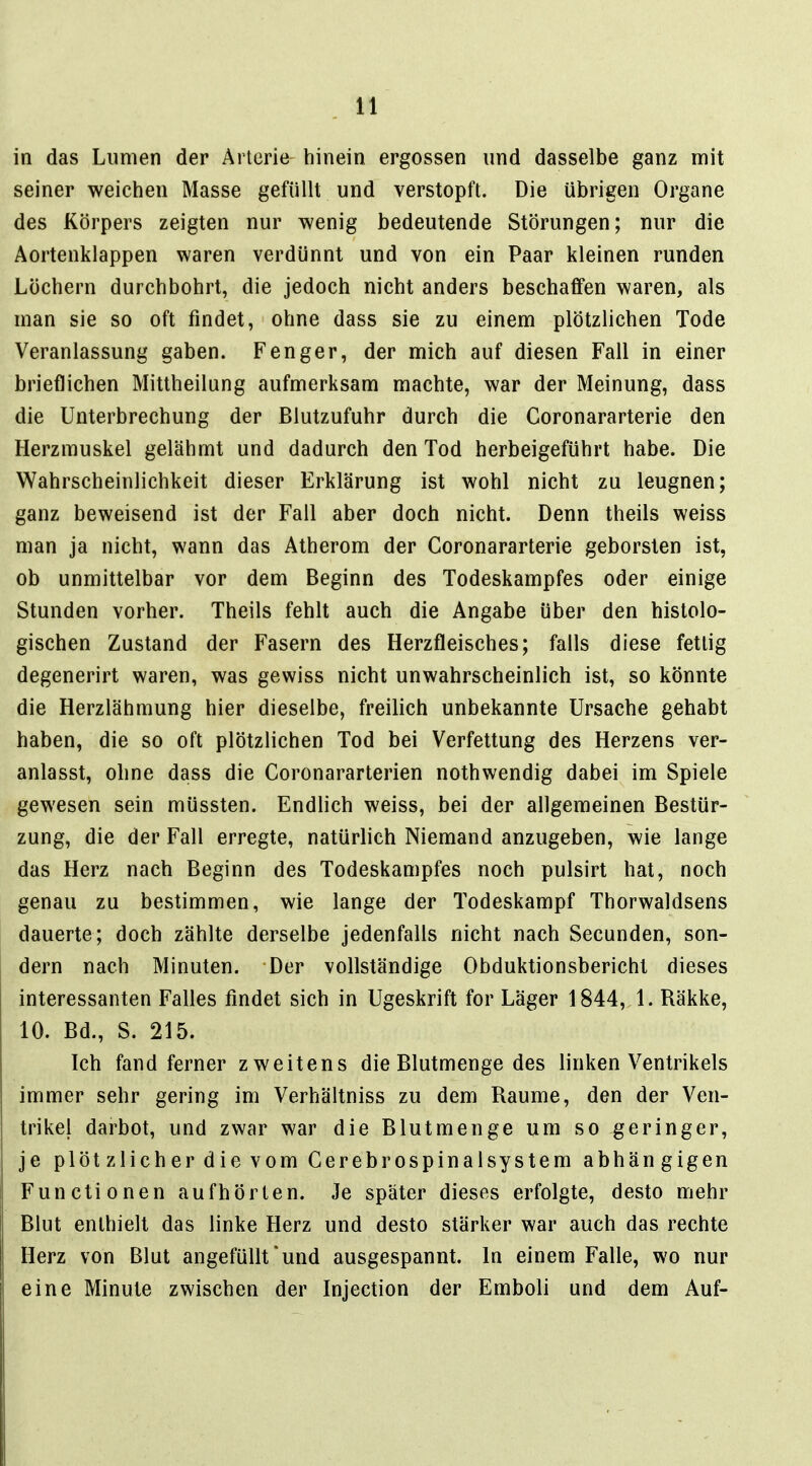 in das Lumen der Arterie hinein ergossen und dasselbe ganz mit seiner weichen Masse gefüllt und verstopft. Die übrigen Organe des Körpers zeigten nur wenig bedeutende Störungen; nur die Aortenklappen waren verdünnt und von ein Paar kleinen runden Löchern durchbohrt, die jedoch nicht anders beschaffen waren, als man sie so oft findet, ohne dass sie zu einem plötzlichen Tode Veranlassung gaben. Fenger, der mich auf diesen Fall in einer brieflichen Mittheilung aufmerksam machte, war der Meinung, dass die Unterbrechung der Blutzufuhr durch die Coronararterie den Herzmuskel gelähmt und dadurch den Tod herbeigeführt habe. Die Wahrscheinlichkeit dieser Erklärung ist wohl nicht zu leugnen; ganz beweisend ist der Fall aber doch nicht. Denn theils weiss man ja nicht, wann das Atherom der Coronararterie geborsten ist, ob unmittelbar vor dem Beginn des Todeskampfes oder einige Stunden vorher. Theils fehlt auch die Angabe über den histolo- gischen Zustand der Fasern des Herzfleisches; falls diese fettig degenerirt waren, was gewiss nicht unwahrscheinlich ist, so könnte die Herzlähmung hier dieselbe, freilich unbekannte Ursache gehabt haben, die so oft plötzlichen Tod bei Verfettung des Herzens ver- anlasst, ohne dass die Coronararterien nothwendig dabei im Spiele gewesen sein müssten. Endlich weiss, bei der allgemeinen Bestür- zung, die der Fall erregte, natürlich Niemand anzugeben, wie lange das Herz nach Beginn des Todeskampfes noch pulsirt hat, noch genau zu bestimmen, wie lange der Todeskampf Thorwaldsens dauerte; doch zählte derselbe jedenfalls nicht nach Secunden, son- dern nach Minuten. Der vollständige Obduktionsbericht dieses interessanten Falles findet sich in Ugeskrift for Läger 1844, 1. Räkke, 10. Bd., S. 215. Ich fand ferner zweitens die Blutmenge des linken Ventrikels immer sehr gering im Verhältniss zu dem Räume, den der Ven- trikel darbot, und zwar war die Blutmenge um so geringer, je plötzlicher die vom Gerebrospinalsystem abhängigen Functionen aufhörten. Je später dieses erfolgte, desto mehr Blut enthielt das linke Herz und desto stärker war auch das rechte Herz von Blut angefüllt * und ausgespannt. In einem Falle, wo nur eine Minute zwischen der Injection der Emboli und dem Auf-