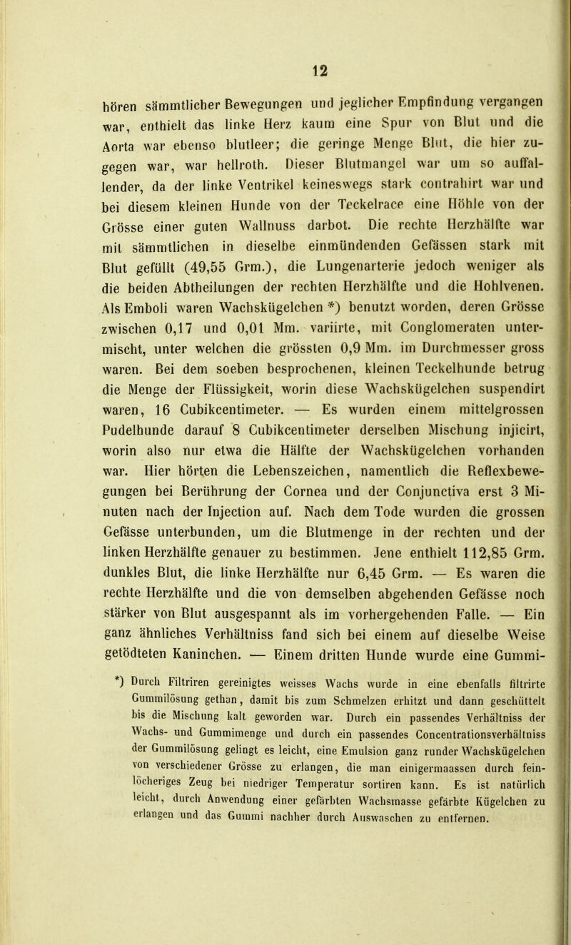 hören sämmtlicher Bewegungen und jeglicher Empfindung vergangen war, enthielt das linke Herz kaum eine Spur von Blut und die Aorta war ebenso blutleer; die geringe Menge Blut, die hier zu- gegen war, war hellroth. Dieser Blutmangel war um so auffal- lender, da der linke Ventrikel keineswegs stark contrahirt war und bei diesem kleinen Hunde von der Teckelrace eine Höhle von der Grösse einer guten Wallnuss darbot. Die rechte Herzhälfte war mit sämmtlichen in dieselbe einmündenden Gefässen stark mit Blut gefüllt (49,55 Grm.), die Lungenarterie jedoch weniger als die beiden Abtheilungen der rechten Herzhälfte und die Hohlvenen. Als Emboli waren Wachskügelchen *) benutzt worden, deren Grösse zwischen 0,17 und 0,01 Mm. variirte, mit Conglomeraten unter- mischt, unter welchen die grössten 0,9 Mm. im Durchmesser gross waren. Bei dem soeben besprochenen, kleinen Teckelhunde betrug die Menge der Flüssigkeit, worin diese Wachskügelchen suspendirt waren, 16 Cubikcentimeter. — Es wurden einem mittelgrossen Pudelhunde darauf 8 Cubikcentimeter derselben Mischung injicirt, worin also nur etwa die Hälfte der Wachskügelchen vorhanden war. Hier hörten die Lebenszeichen, namentlich die Reflexbewe- gungen bei Berührung der Cornea und der Conjunctiva erst 3 Mi- nuten nach der Injection auf. Nach dem Tode wurden die grossen Gefässe unterbunden, um die Blutmenge in der rechten und der linken Herzhälfte genauer zu bestimmen. Jene enthielt 112,85 Grm. dunkles Blut, die linke Herzhälfte nur 6,45 Grm. — Es waren die rechte Herzhälfte und die von demselben abgehenden Gefässe noch stärker von Blut ausgespannt als im vorhergehenden Falle. — Ein ganz ähnliches Verhältniss fand sich bei einem auf dieselbe Weise getödteten Kaninchen. — Einem dritten Hunde wurde eine Gumrai- *) Durch Filtriren gereinigtes weisses Wachs wurde in eine ebenfalls filtrirte Gummilösung gethun, damit bis zum Schmelzen erhitzt und dann geschüttelt bis die Mischung kalt geworden war. Durch ein passendes Verhältniss der Wachs- und Gummimenge und durch ein passendes Concentrationsverhältniss der Gummilösung gelingt es leicht, eine Emulsion ganz runder Wachskügelchen von verschiedener Grösse zu erlangen, die man einigermaassen durch fein- löcheriges Zeug bei niedriger Temperatur sortiren kann. Es ist natürlich leicht, durch Anwendung einer gefärbten Wachsmasse gefärbte Kügelchen zu erlangen und das Gummi nachher durch Auswaschen zu entfernen.