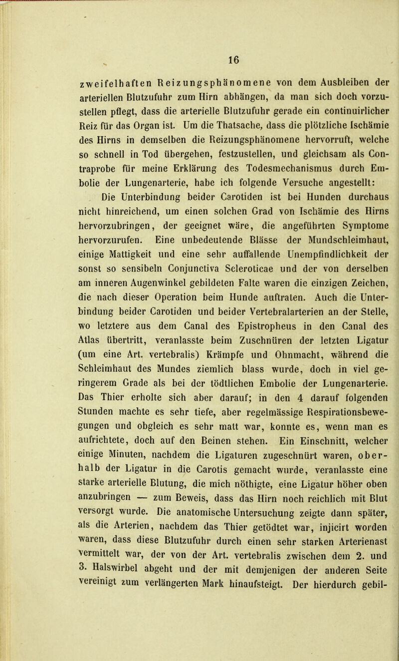 zweifelhaften Reizungsphänomene von dem Ausbleiben der arteriellen Blutzufuhr zum Hirn abhängen, da man sich doch vorzu- stellen pflegt, dass die arterielle Blutzufuhr gerade ein continuirlicher Reiz für das Organ ist. Um die Thatsache, dass die plötzliche Ischämie des Hirns in demselben die Reizungsphänomene hervorruft, welche so schnell in Tod übergehen, festzustellen, und gleichsam als Con- traprobe für meine Erklärung des Todesmechanismus durch Em- bolie der Lungenarterie, habe ich folgende Versuche angestellt: Die Unterbindung beider Carotiden ist bei Hunden durchaus nicht hinreichend, um einen solchen Grad von Ischämie des Hirns hervorzubringen, der geeignet wäre, die angeführten Symptome hervorzurufen. Eine unbedeutende Blässe der Mundschleimhaut, einige Mattigkeit und eine sehr auffallende Unempfmdlichkeit der sonst so sensibeln Conjunctiva Scleroticae und der von derselben am inneren Augenwinkel gebildeten Falte waren die einzigen Zeichen, die nach dieser Operation beim Hunde auftraten. Auch die Unter- bindung beider Carotiden und beider Vertebralarterien an der Stelle, wo letztere aus dem Canal des Epistropheus in den Canal des Atlas übertritt, veranlasste beim Zuschnüren der letzten Ligatur (um eine Art. vertebralis) Krämpfe und Ohnmacht, während die Schleimhaut des Mundes ziemlich blass wurde, doch in viel ge- ringerem Grade als bei der tödtlichen Embolie der Lungenarterie. Das Thier erholte sich aber darauf; in den 4 darauf folgenden Stunden machte es sehr tiefe, aber regelmässige Respirationsbewe- gungen und obgleich es sehr matt war, konnte es, wenn man es aufrichtete, doch auf den Beinen stehen. Ein Einschnitt, welcher einige Minuten, nachdem die Ligaturen zugeschnürt waren, ober- halb der Ligatur in die Carotis gemacht wurde, veranlasste eine starke arterielle Blutung, die mich nöthigte, eine Ligatur höher oben anzubringen — zum Beweis, dass das Hirn noch reichlich mit Blut versorgt wurde. Die anatomische Untersuchung zeigte dann später, als die Arterien, nachdem das Thier getödtet war, injicirt worden waren, dass diese Blutzufuhr durch einen sehr starken Arterienast vermittelt war, der von der Art. vertebralis zwischen dem 2. und 3. Halswirbel abgeht und der mit demjenigen der anderen Seite vereinigt zum verlängerten Mark hinaufsteigt. Der hierdurch gebil-