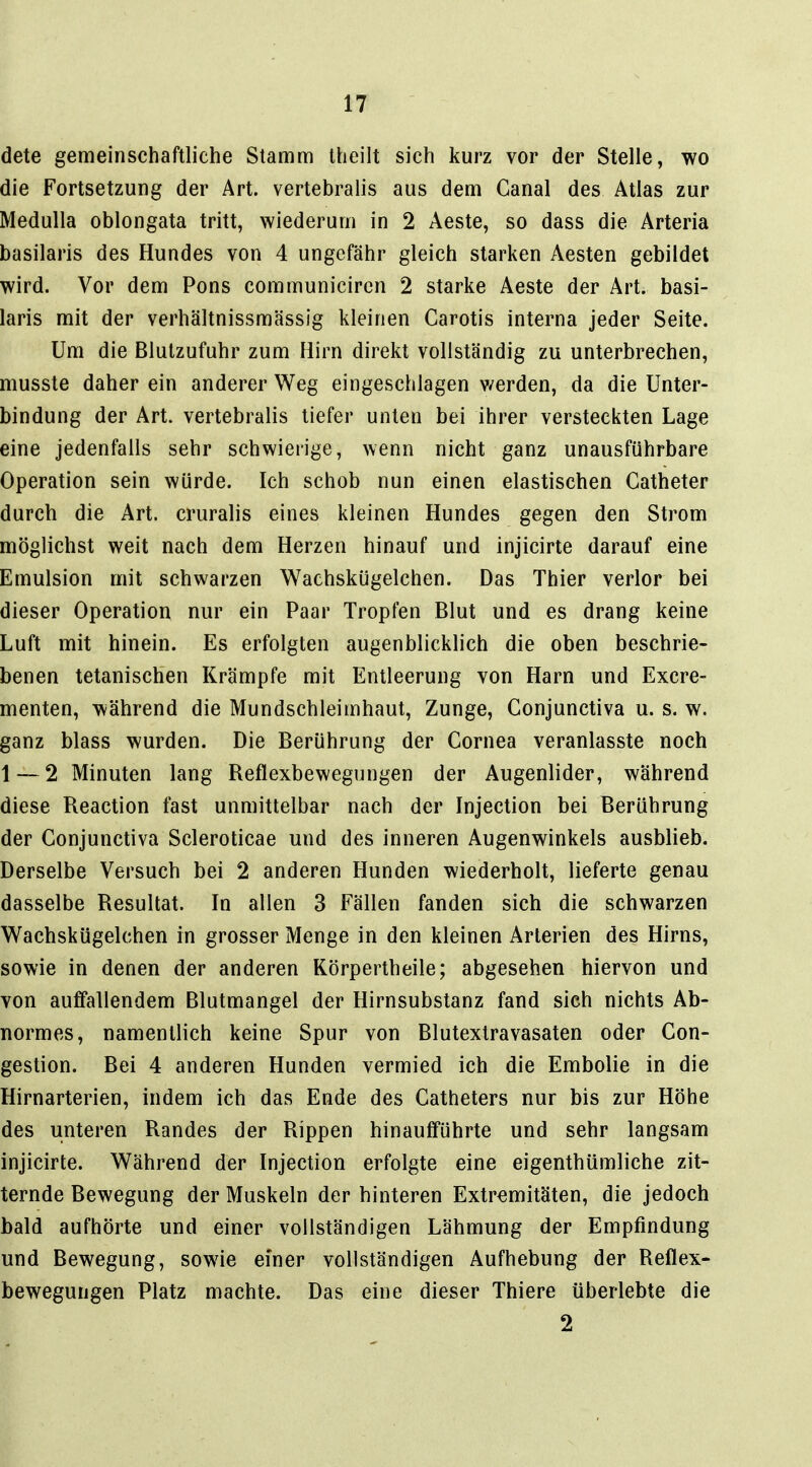 dete gemeinschaftliche Stamm Iheilt sich kurz vor der Stelle, wo die Fortsetzung der Art. vertebralis aus dem Canal des Atlas zur Medulla oblongata tritt, wiederum in 2 Aeste, so dass die Arteria basilaris des Hundes von 4 ungefähr gleich starken Aesten gebildet wird. Vor dem Pons communicircn 2 starke Aeste der Art. basi- laris mit der verhältnissmässig kleinen Garotis interna jeder Seite. Um die Blutzufuhr zum Hirn direkt vollständig zu unterbrechen, musste daher ein anderer Weg eingeschlagen v/erden, da die Unter- bindung der Art. vertebralis tiefer unten bei ihrer versteckten Lage eine jedenfalls sehr schwierige, wenn nicht ganz unausführbare Operation sein würde. Ich schob nun einen elastischen Catheter durch die Art. cruralis eines kleinen Hundes gegen den Strom möglichst weit nach dem Herzen hinauf und injicirte darauf eine Emulsion mit schwarzen Wachskügelchen. Das Thier verlor bei dieser Operation nur ein Paar Tropfen Blut und es drang keine Luft mit hinein. Es erfolgten augenblicklich die oben beschrie- benen tetanischen Krämpfe mit Entleerung von Harn und Excre- menten, während die Mundschleimhaut, Zunge, Conjunctiva u. s. w. ganz blass wurden. Die Berührung der Cornea veranlasste noch 1 — 2 Minuten lang Reflexbewegungen der Augenlider, während diese Reaction fast unmittelbar nach der Injection bei Berührung der Conjunctiva Scleroticae und des inneren Augenwinkels ausblieb. Derselbe Versuch bei 2 anderen Hunden wiederholt, lieferte genau dasselbe Resultat. In allen 3 Fällen fanden sich die schwarzen Wachskügelchen in grosser Menge in den kleinen Arterien des Hirns, sowie in denen der anderen Körpertheile; abgesehen hiervon und von auffallendem Blutmangel der Hirnsubstanz fand sich nichts Ab- normes, namentlich keine Spur von Blutexlravasaten oder Con- gestion. Bei 4 anderen Hunden vermied ich die Embolie in die Hirnarterien, indem ich das Ende des Catheters nur bis zur Höhe des unteren Randes der Rippen hinaufführte und sehr langsam injicirte. Während der Injection erfolgte eine eigenthümliche zit- ternde Bewegung der Muskeln der hinteren Extremitäten, die jedoch bald aufhörte und einer vollständigen Lähmung der Empfindung und Bewegung, sowie einer vollständigen Aufhebung der Reflex- bewegungen Platz machte. Das eine dieser Thiere überlebte die 2