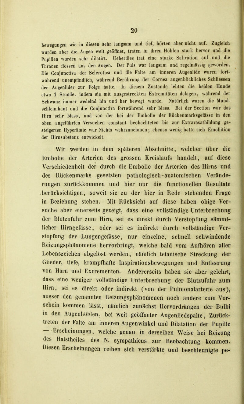 bewegungen wie in diesen sehr langsam und tief, hörten aber nicht auf. Zugleich wurden aber die Augen weit geöfifnet, traten in ihren Höhlen stark hervor und die Pupillen wurden sehr dilatirt. Ueberdies trat eine starke Salivation auf und die Thränen flössen aus den Augen. Der Puls war langsam und regelmässig geworden. Die Conjunctiva der Sclerotica und die Falte am inneren Augenlide waren fort- während unempfindlich, während Berührung der Cornea augenblickliches Schliessen der Augenlider zur Folge hatte. In diesem Zustande lebten die beiden Hunde etwa 1 Stunde, indem sie mit ausgestreckten Extremitäten dalagen, während der Schwanz immer wedelnd hin und her bewegt wurde. Natürlich waren die Mund- schleimhaut und die Conjunctiva fortwährend sehr blass. Bei der Section war das Hirn sehr blass, und von der bei der Embolie der Rückenmarksgefässe in den oben angeführten Versuchen constant beobachteten bis zur Extravasatbildung ge- steigerten Hyperämie war Nichts wahrzunehmen; ebenso wenig hatte sich Emollition der Hirnsubstanz entwickelt. Wir werden in dem späteren Abschnitte, welcher über die Ennbolie der Arterien des grossen Kreislaufs handelt, auf diese Verschiedenheit der durch die Embolie der Arterien des Hirns und des Rückenmarks gesetzten pathologisch-anatomischen Verände- rungen zurückkommen und hier nur die functionellen Resultate .berücksichtigen, soweit sie zu der hier in Rede stehenden Frage in Beziehung stehen. Mit Rücksicht auf diese haben obige Ver- suche aber einerseits gezeigt, dass eine vollständige Unterbrechung der Blutzufuhr zum Hirn, sei es direkt durch Verstopfung sämmt- licher Hirngefässe, oder sei es indirekt durch vollständige Ver- stopfung der Lungengefässe, nur einzelne, schnell schwindende Reizungsphänomene hervorbringt, welche bald vom Aufhören aller Lebenszeichen abgelöst werden, nämlich tetanische Streckung der Glieder, tiefe, krampfhafte Inspirationsbewegungen und Entleerung von Harn und Excrementen. Andererseits haben sie aber gelehrt, dass eine weniger vollständige Unterbrechung der Blutzufuhr zum Hirn, sei es direkt oder indirekt (von der Pulmonalarterie aus), ausser den genannten Reizungsphänomenen noch andere zum Vor- schein kommen lässt, nämlich zunächst Hervordrängen der Bulbi in den Augenhöhlen, bei weit geöffneter Augenliedspalte, Zurück- treten der Falte am inneren Augenwinkel und Dilatation der Pupille — Erscheinungen, welche genau in derselben Weise bei Reizung des Halstheiles des N. sympathicus zur Beobachtung kommen. Diesen Erscheinungen reihen sich verstärkte und beschleunigte pe-