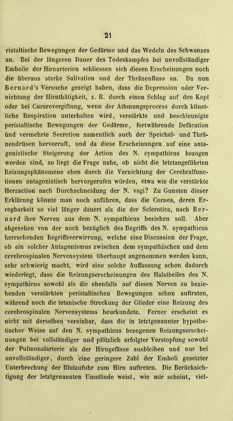 ristaltische Bewegungen der Gedärme und das Wedeln des Schwanzes an. Bei der längeren Dauer des Todeskampfes bei unvollständiger Embolie der Hirnarterien schliessen sich diesen Erscheinungen noch die überaus starke Salivation und der Thränenfluss an. Da nun Bernard's Versuche gezeigt haben, dass die Depression oder Ver- nichtung der Hirnthätigkeit, z. B. durch einen Schlag auf den Kopf oder bei Curarevergiftung, wenn der Athmungsprocess durch künst- liche Respiration unterhalten wird, verstärkte und beschleunigte perislaltische Bewegungen der Gedärme, fortwährende Defäcation und vermehrte Secretion namentlich auch der Speichel- und Thrä- nendrüsen hervorruft, und da diese Erscheinungen auf eine anta- gonistische Steigerung der Action des N. sympathicus bezogen worden sind, so liegt die Frage nahe, ob nicht die letztangeführten Reizungsphänomene eben durch die Vernichtung der Cerebralfunc- tionen antagonistisch hervorgerufen würden, etwa wie die verstärkte Herzaction nach Durchschneidung der N. vagi? Zu Gunsten dieser Erklärung könnte man noch anführen, dass die Cornea, deren Er- regbarkeit so viel länger dauert als die der Sclerotica, nach Ber- nard ihre Nerven aus dem N. sympathicus beziehen soll. Aber abgesehen von der noch bezüglich des Begriffs des N. sympathicus herrschenden Begriffsverwirrung, welche eine Discussion der Frage, ob ein solcher Antagonismus zwischen dem sympathischen und dem cerebrospinalen Nervensystem überhaupt angenommen werden kann, sehr schwierig macht, wird eine solche Auffassung schon dadurch wiederlegt, dass die Reizungserscheinungen des Halstheiles des N. sympathicus sowohl als die ebenfalls auf diesen Nerven zu bezie- henden verstärkten peristaltischen Bewegungen schon auftraten, während noch die tetanische Streckung der Glieder eine Reizung des cerebrospinalen Nervensystems beurkundete. Ferner erscheint es nicht mit derselben vereinbar, dass die in letztgenannter hypothe- tischer Weise auf den N. sympathicus bezogenen Reizungserschei- nungen bei vollständiger und plötzlich erfolgter Verstopfung sowohl der Pulmonalarterie als der Hirngefässe ausbleiben und nur bei unvollständiger, durch 'eine geringere Zahl der Emboli gesetzter Unterbrechung der Blutzufuhr zum Hirn auftreten. Die Berücksich- tigung der letztgenannten Umstände weist, wie mir scheint, viel-