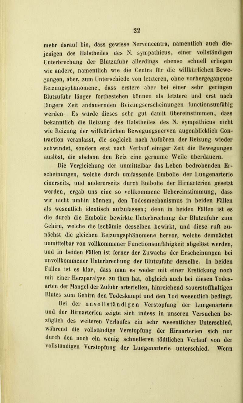 mehr darauf hin, dass gewisse Nervencentra, namentlich auch die- jenigen des Halstheiles des N. sympathicus, einer vollständigen Unterbrechung der Blutzufuhr allerdings ebenso schnell erliegen wie andere, namentlich wie die Centra für die willkürlichen Bewe- gungen, aber, zum Unterschiede von letzteren, ohne vorhergegangene Reizungsphänomene, dass erstere aber bei einer sehr geringen ßlutzufuhr länger fortbestehen können als letztere und erst nach längere Zeit andauernden Reizungserscheinungen functionsunfähig werden. Es würde dieses sehr gut damit übereinstimmen, dass bekanntlich die Reizung des Halstheiles des N. sympathicus nicht wie Reizung der willkürlichen Bewegungsnerven augenblicklich Gon- traction veranlasst, die sogleich nach Aufhören der Reizung wieder schwindet, sondern erst nach Verlauf einiger Zeit die Bewegungen auslöst, die alsdann den Reiz eine geraume Weile überdauern. Die Vergleichung der unmittelbar das Leben bedrohenden Er- scheinungen, welche durch umfassende Embolie der Lungenarterie einerseits, und andererseits durch Embolie der Hirnarterien gesetzt werden, ergab uns eine so vollkommene Uebereinstimmung, dass wir nicht umhin können, den Todesmechanismus in beiden Fällen als wesentlich identisch aufzufassen; denn in beiden Fällen ist es die durch die Embolie bewirkte Unterbrechung der Blutzufuhr zum Gehirn, welche die Ischämie desselben bewirkt, und diese ruft zu- nächst die gleichen Reizungsphänomene hervor, welche demnächst unmittelbar von vollkommener Functionsunfähigkeit abgelöst werden, und in beiden Fällen ist ferner der Zuwachs der Erscheinungen bei unvollkommener Unterbrechung der Blutzufuhr derselbe. In beiden Fällen ist es klar, dass man es weder mit einer Erstickung noch mit einer Herzparalyse zu thun hat, obgleich auch bei diesen Todes- arten der Mangel der Zufuhr arteriellen, hinreichend sauerstoffhaltigen Blutes zum Gehirn den Todeskampf und den Tod wesentlich bedingt. Bei dei' unvollständigen Verstopfung der Lungenarterie und der Hirnarterien zeigte sich indess in unseren Versuchen be- züglich des weiteren Verlaufes ein sehr wesentlicher Unterschied, während die vollständige Verstopfung der Hirnarterien sich nur durch den noch ein wenig schnelleren tödtlichen Verlauf von der vollständigen Verstopfung der Lungenarterie unterschied. Wenn