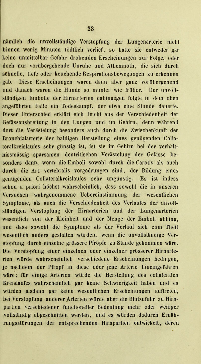 nämlich die unvollständige Verstopfung der Lungenarterie nicht binnen wenig Minuten tödtlich verlief, so hatte sie entweder gar keine unmittelbar Gefahr drohenden Erscheinungen zur Folge, oder doch nur vorübergehende Unruhe und Athemnoth, die sich durch schnelle, tiefe oder keuchende Respirationsbewegungen zu erkennen gab. Diese Erscheinungen waren dann aber ganz vorübergehend und danach waren die Hunde so munter wie früher. Der unvoll- ständigen Embolie der Hirnarterien dahingegen folgte in dem oben angeführten Falle ein Todeskampf, der etwa eine Stunde dauerte. Dieser Unterschied erklärt sich leicht aus der Verschiedenheit der Gefässausbreitung in den Lungen und im Gehirn, denn während dort die Verästelung besonders auch durch die Zwischenkunft der Bronchialarterie der baldigen Herstellung eines genügenden Colla- teralkreislaufes sehr günstig ist, ist sie im Gehirn bei der verhält- nissmässig sparsamen dentritischen Verästelung der Gefässe be- sonders dann, wenn die Emboli sowohl durch die Carotis als auch durch die Art. vertebralis vorgedrungen sind, der Bildung eines genügenden Gollateralkreislaufes sehr ungünstig. Es ist indess schon a priori höchst wahrscheinlich, dass sowohl die in unseren Versuchen wahrgenommene Uebereinstimmung der wesentlichen Symptome, als auch die Verschiedenheit des Verlaufes der unvoll- ständigen Verstopfung der Hirnarterien und der Lungenarterien wesentlich von der Kleinheit und der Menge der Emboli abhing, und dass sowohl die Symptome als der Verlauf sich zum Theil wesentlich anders gestalten würden, wenn die unvollständige Ver- stopfung durch einzelne grössere Pfropfe zu Stande gekommen wäre. Die Verstopfung einer einzelnen oder einzelner grösserer Hirnarte- rien würde wahrscheinlich verschiedene Erscheinungen bedingen, je nachdem der Pfropf in diese oder jene Arterie hineingefahren wäre; für einige Arterien würde die Herstellung des collateralen Kreislaufes wahrscheinlich gar keine Schwierigkeit haben und es würden alsdann gar keine wesentlichen Erscheinungen auftreten, bei Verstopfung anderer Arterien würde aber die Blutzufuhr zu Hirn- partien verschiedener functioneller Bedeutung mehr oder weniger vollständig abgeschnitten werden, und es würden dadurch Ernäh- rungsstörungen der entsprechenden Hirnpartien entwickelt, deren