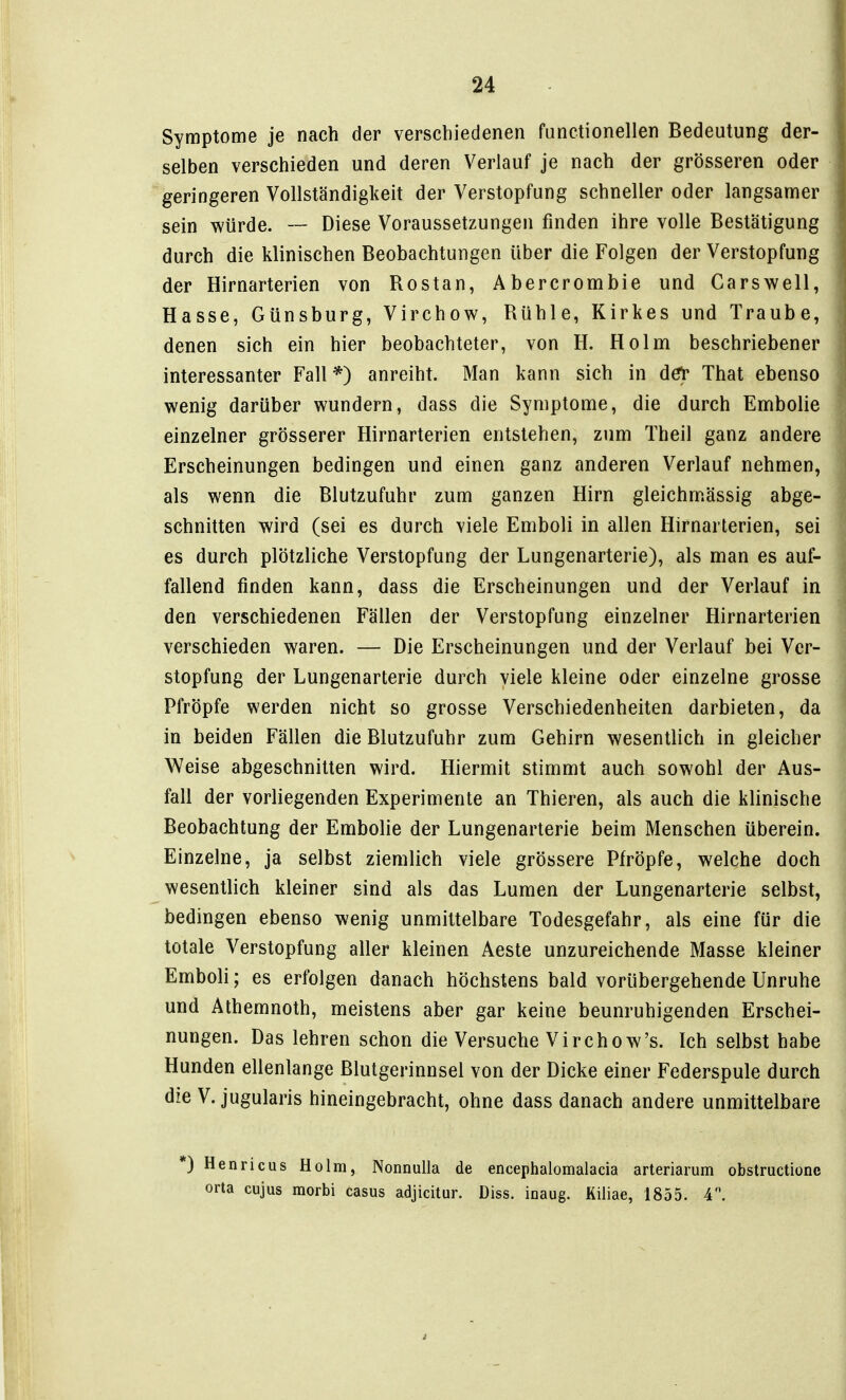 Symptome je nach der verschiedenen functionellen Bedeutung der- selben verschieden und deren Verlauf je nach der grösseren oder geringeren Vollständigkeit der Verstopfung schneller oder langsamer sein würde. Diese Voraussetzungen finden ihre volle Bestätigung durch die klinischen Beobachtungen über die Folgen der Verstopfung der Hirnarterien von Bostan, Abercrombie und Carswell, Hasse, Günsburg, Virchow, Bühle, Kirkes und Traube, denen sich ein hier beobachteter, von H. Holm beschriebener interessanter Fall *) anreiht. Man kann sich in deV That ebenso wenig darüber wundern, dass die Symptome, die durch Embolie einzelner grösserer Hirnarterien entstehen, zum Theil ganz andere Erscheinungen bedingen und einen ganz anderen Verlauf nehmen, als wenn die Blutzufuhr zum ganzen Hirn gleichmässig abge- schnitten wird (sei es durch viele Emboli in allen Hirnarlerien, sei es durch plötzliche Verstopfung der Lungenarterie), als man es auf- fallend finden kann, dass die Erscheinungen und der Verlauf in den verschiedenen Fällen der Verstopfung einzelner Hirnarterien verschieden waren. — Die Erscheinungen und der Verlauf bei Ver- stopfung der Lungenarterie durch viele kleine oder einzelne grosse Pfröpfe werden nicht so grosse Verschiedenheiten darbieten, da in beiden Fällen die Blutzufuhr zum Gehirn wesentlich in gleicher Weise abgeschnitten wird. Hiermit stimmt auch sowohl der Aus- fall der vorliegenden Experimente an Thieren, als auch die klinische Beobachtung der Embolie der Lungenarterie beim Menschen überein. Einzelne, ja selbst ziemlich viele grössere Pfröpfe, welche doch wesentlich kleiner sind als das Lumen der Lungenarterie selbst, bedingen ebenso wenig unmittelbare Todesgefahr, als eine für die totale Verstopfung aller kleinen Aeste unzureichende Masse kleiner Emboli; es erfolgen danach höchstens bald vorübergehende Unruhe und Athemnoth, meistens aber gar keine beunruhigenden Erschei- nungen. Das lehren schon die Versuche Virchow's. Ich selbst habe Hunden ellenlange Blutgerinnsel von der Dicke einer Federspule durch die V. jugularis hineingebracht, ohne dass danach andere unmittelbare *) Henricus Holm, Nonnulla de encephalomalacia arteriarum obstructionc orta cujus morbi casus adjicitur. Diss. inaug. Kiliae, 1855. 4.