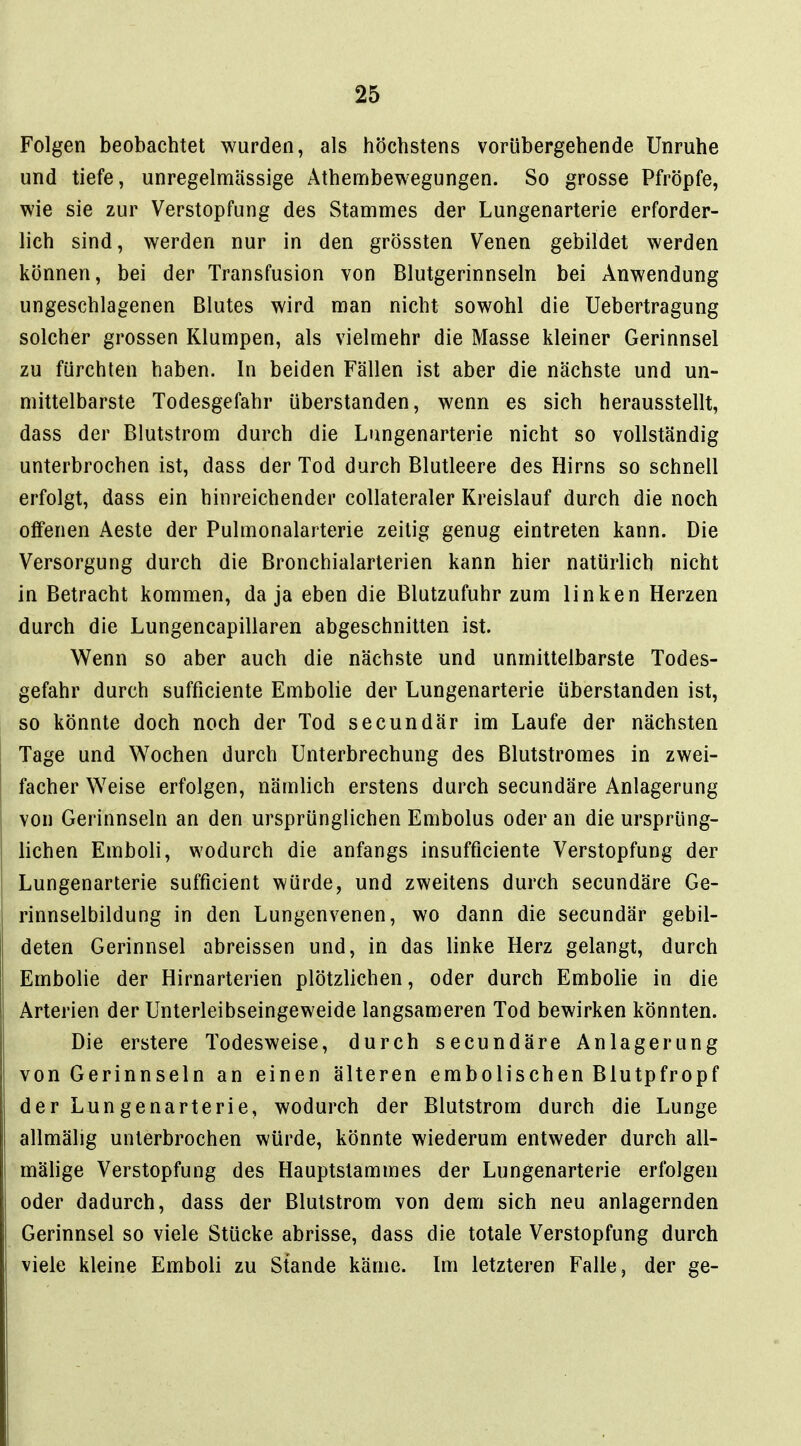 Folgen beobachtet wurden, als höchstens vorübergehende Unruhe und tiefe, unregelmässige Athembewegungen. So grosse Pfropfe, wie sie zur Verstopfung des Stammes der Lungenarterie erforder- lich sind, werden nur in den grössten Venen gebildet werden können, bei der Transfusion von Blutgerinnseln bei Anwendung ungeschlagenen Blutes wird man nicht sowohl die Uebertragung solcher grossen Klumpen, als vielmehr die Masse kleiner Gerinnsel zu fürchten haben. In beiden Fällen ist aber die nächste und un- mittelbarste Todesgefahr überstanden, wenn es sich herausstellt, dass der Blutstrom durch die Lungenarterie nicht so vollständig unterbrochen ist, dass der Tod durch Blutleere des Hirns so schnell erfolgt, dass ein hinreichender coUateraler Kreislauf durch die noch offenen Aeste der Pulmonalarterie zeitig genug eintreten kann. Die Versorgung durch die Bronchialarterien kann hier natürlich nicht in Betracht kommen, da ja eben die Blutzufuhr zum linken Herzen durch die Lungencapillaren abgeschnitten ist. Wenn so aber auch die nächste und unmittelbarste Todes- gefahr durch sufficiente Embolie der Lungenarterie überstanden ist, so könnte doch noch der Tod secundär im Laufe der nächsten Tage und Wochen durch Unterbrechung des Blutstromes in zwei- facher Weise erfolgen, nämlich erstens durch secundäre Anlagerung von Gerinnseln an den ursprünglichen Embolus oder an die ursprüng- lichen Emboli, wodurch die anfangs insufflciente Verstopfung der Lungenarterie sufficient würde, und zweitens durch secundäre Ge- rinnselbildung in den Lungenvenen, wo dann die secundär gebil- deten Gerinnsel abreissen und, in das linke Herz gelangt, durch Embolie der Hirnarterien plötzlichen, oder durch Embolie in die Arterien der Unterleibseingeweide langsameren Tod bewirken könnten. Die erstere Todesweise, durch secundäre Anlagerung von Gerinnseln an einen älteren embolischen Blutpfropf der Lungenarterie, wodurch der Blutstrom durch die Lunge allmälig unterbrochen würde, könnte wiederum entweder durch all- mälige Verstopfung des Hauptslammes der Lungenarterie erfolgen oder dadurch, dass der Blutstrom von dem sich neu anlagernden Gerinnsel so viele Stücke abrisse, dass die totale Verstopfung durch viele kleine Emboli zu Stande käme. Im letzteren Falle, der ge-