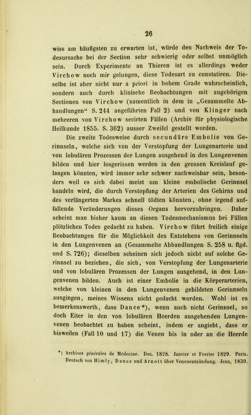 wiss am häufigsten zu erwarten ist, würde den Nachweis der To- desursache bei der Section sehr schwierig oder selbst unmöglich sein. Durch Experimente an Thieren ist es allerdings weder Virchow noch mir gelungen, diese Todesart zu constatiren. Die- selbe ist aber nicht nur a priori in hohem Grade wahrscheinlich, sondern auch durch klinische Beobachtungen mit zugehörigen Sectionen von Virchow (namentlich in dem in „Gesammelte Ab- handlungen S. 244 angeführten Fall 2) und von Klinger nach mehreren von Virchow secirten Fällen (Archiv für physiologische Heilkunde 1855. S. 362) ausser Zweifel gestellt worden. Die zweite Todesweise durch secundäre Embolie von Ge- rinnseln, welche sich von der Verstopfung der Lungenarterie und von lobulären Prozessen der Lungen ausgehend in den Lungenvenen bilden und hier losgerissen werden in den grossen Kreislauf ge- langen könnten, wird immer sehr schwer nachweisbar sein, beson- ders weil es sich dabei meist um kleine embolische Gerinnsel handeln wird, die durch Verstopfung der Arterien des Gehirns und des verlängerten Markes schnell tödten könnten, ohne irgend auf- fallende Veränderungen dieses Organs hervorzubringen. Daher scheint man bisher kaum an diesen Todesmechanismus bei Fällen plötzlichen Todes gedacht zu haben. Virchow führt freilich einige Beobachtungen für die Möglichkeit des Entstehens von Gerinnseln in den Lungenvenen an (Gesammelte Abhandlungen S. 258 u. flgd. und S. 726); dieselben scheinen sich jedoch nicht auf solche Ge- rinnsel zu beziehen, die sich, von Verstopfung der Lungenarterie und von lobulären Prozessen der Lungen ausgehend, in den Lun- genvenen bilden. Auch ist einer Embolie in die Körperarterien, welche von kleinen in den Lungenvenen gebildeten Gerinnseln ausgingen, meines Wissens nicht gedacht worden. Wohl ist es bemerkenswerth, dass Dance*), wenn auch nicht Gerinnsel, so doch Eiter in den von lobulären Heerden ausgehenden Lungen- venen beobachtet zu haben scheint, indem er angiebt, dass er bisweilen (Fall 10 und 17) die Venen bis in oder an die Heerde *J Archives generales de Medecine. Dec. 1828. Janvier et Fevrier 1829. Paris. Deutsch von Himly, D ance und Arnotl über Venenentzündung. Jena, 1830.