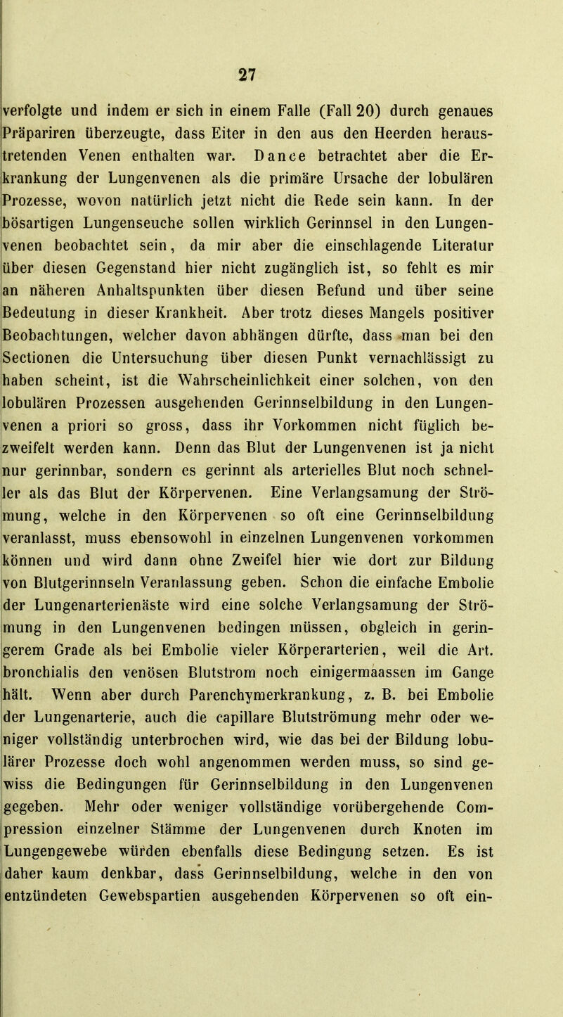 verfolgte und indem er sich in einem Falle (Fall 20) durch genaues Präpariren überzeugte, dass Eiter in den aus den Heerden heraus- tretenden Venen enthalten war. Dance betrachtet aber die Er- krankung der Lungenvenen als die primäre Ursache der lobulären Prozesse, wovon natürlich jetzt nicht die Rede sein kann. In der bösartigen Lungenseuche sollen wirklich Gerinnsel in den Lungen- ivenen beobachtet sein, da mir aber die einschlagende Literatur über diesen Gegenstand hier nicht zugänglich ist, so fehlt es mir an näheren Anhaltspunkten über diesen Befund und über seine Bedeutung in dieser Krankheit. Aber trotz dieses Mangels positiver Beobachtungen, welcher davon abhängen dürfte, dass man bei den Sectionen die Untersuchung über diesen Punkt vernachlässigt zu haben scheint, ist die Wahrscheinlichkeit einer solchen, von den lobulären Prozessen ausgehenden Gerinnselbildung in den Lungen- venen a priori so gross, dass ihr Vorkommen nicht füglich be- zweifelt werden kann. Denn das Blut der Lungenvenen ist ja nicht nur gerinnbar, sondern es gerinnt als arterielles Blut noch schnel- ler als das Blut der Körpervenen. Eine Verlangsamung der Strö- mung, welche in den Körpervenen so oft eine Gerinnselbildung veranlasst, muss ebensowohl in einzelnen Lungenvenen vorkommen können und wird dann ohne Zweifel hier wie dort zur Bildung von Blutgerinnseln Veranlassung geben. Schon die einfache Embolie der Lungenarterienäste wird eine solche Verlangsamung der Strö- mung in den Lungenvenen bedingen müssen, obgleich in gerin- gerem Grade als bei Embolie vieler Körperarterien, weil die Art. jbronchialis den venösen Blutstrom noch einigermaassen im Gange hält. Wenn aber durch Parenchymerkrankung, z. B. bei Embolie der Lungenarterie, auch die capillare Blutströmung mehr oder we- niger vollständig unterbrochen wird, wie das bei der Bildung lobu- lärer Prozesse doch wohl angenommen werden muss, so sind ge- wiss die Bedingungen für Gerinnselbildung in den Lungenvenen gegeben. Mehr oder weniger vollständige vorübergehende Com- pression einzelner Stämme der Lungenvenen durch Knoten im Lungengewebe würden ebenfalls diese Bedingung setzen. Es ist daher kaum denkbar, dass Gerinnselbildung, welche in den von entzündeten Gewebspartien ausgehenden Körpervenen so oft ein-