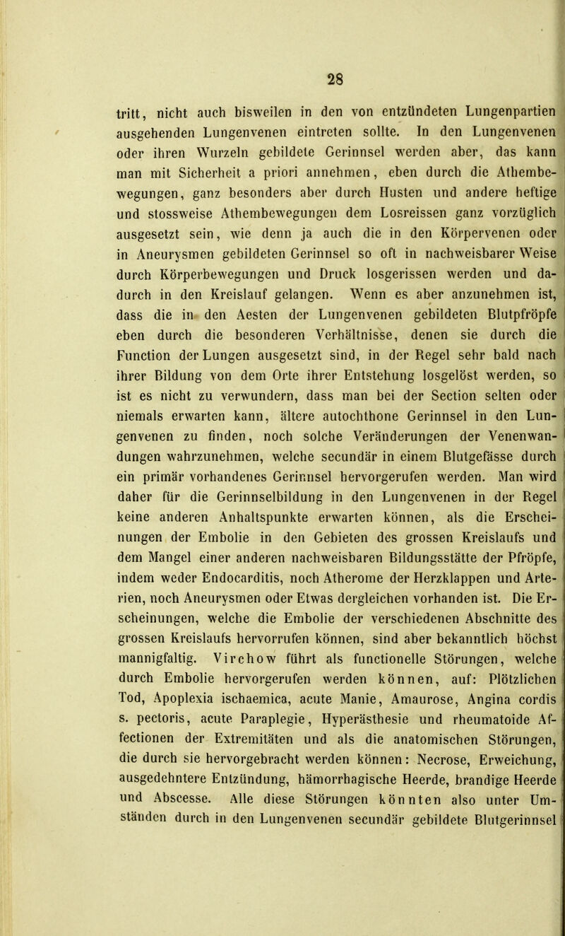 tritt, nicht auch bisweilen in den von entzündeten Lungenpartien ausgehenden Lungenvenen eintreten sollte. In den Lungenvenen ' oder ihren Wurzeln gebildete Gerinnsel werden aber, das kann man mit Sicherheit a priori annehmen, eben durch die Athembe- wegungen, ganz besonders aber durch Husten und andere heftige ' und stossweise Athembewegungen dem Losreissen ganz vorzüglich i ausgesetzt sein, wie denn ja auch die in den Körpervenen oder in Aneurysmen gebildeten Gerinnsel so oft in nachweisbarer Weise durch Körperbewegungen und Druck losgerissen werden und da- durch in den Kreislauf gelangen. Wenn es aber anzunehmen ist, dass die in den Aesten der Lungenvenen gebildeten Blutpfröpfe eben durch die besonderen Verhältnisse, denen sie durch die Function der Lungen ausgesetzt sind, in der Regel sehr bald nach i ihrer Bildung von dem Orte ihrer Entstehung losgelöst werden, so j ist es nicht zu verwundern, dass man bei der Section selten oder niemals erwarten kann, ältere autochthone Gerinnsel in den Lun- | genvenen zu finden, noch solche Veränderungen der Venenwan- j düngen wahrzunehmen, welche secundär in einem Blutgefässe durch ein primär vorhandenes Gerinnsel hervorgerufen werden. Man wird daher für die Gerinnselbildung in den Lungenvenen in der Regel keine anderen Anhaltspunkte erwarten können, als die Erschei- nungen der Embolie in den Gebieten des grossen Kreislaufs und dem Mangel einer anderen nachweisbaren Bildungsstätte der Pfröpfe, indem weder Endocarditis, noch Atherome der Herzklappen und Arte- rien, noch Aneurysmen oder Etwas dergleichen vorhanden ist. Die Er- scheinungen, welche die Embolie der verschiedenen Abschnitte des grossen Kreislaufs hervorrufen können, sind aber bekanntlich höchst mannigfaltig. Virchow führt als functionelle Störungen, welche - durch Embolie hervorgerufen werden können, auf: Plötzlichen Tod, Apoplexia ischaemica, acute Manie, Amaurose, Angina cordis i s. pectoris, acute Paraplegie, Hyperästhesie und rheumatoide Af- fectionen der Extremitäten und als die anatomischen Störungen, die durch sie hervorgebracht werden können: Necrose, Erweichung, ausgedehntere Entzündung, hämorrhagische Heerde, brandige Heerde und Abscesse. Alle diese Störungen könnten also unter Um- ständen durch in den Lungenvenen secundär gebildete Blutgerinnsel!