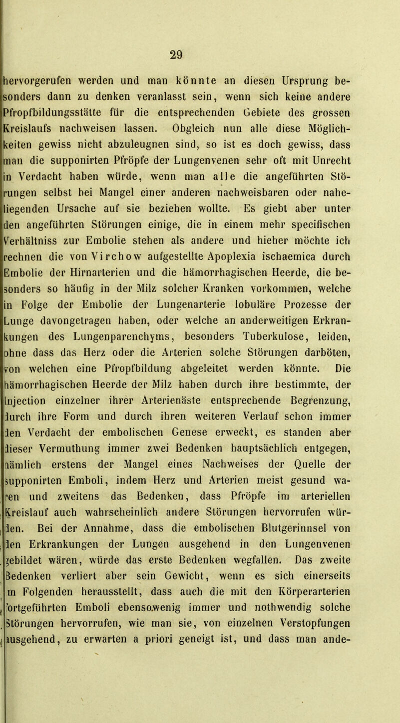 hervorgerufen werden und man könnte an diesen Ursprung be- sonders dann zu denken veranlasst sein, wenn sich keine andere bfropfbildungsstälte für die entsprechenden Gebiete des grossen Kreislaufs nachweisen lassen. Obgleich nun alle diese Möglich- keiten gewiss nicht abzuleugnen sind, so ist es doch gewiss, dass man die supponirten Pfröpfe der Lungenvenen sehr oft mit Unrecht in Verdacht haben würde, wenn man alle die angeführten Stö- rungen selbst bei Mangel einer anderen nachweisbaren oder nahe- liegenden Ursache auf sie beziehen wollte. Es giebt aber unter den angeführten Störungen einige, die in einem mehr specifischen Verhältniss zur Embolie stehen als andere und hieher möchte ich rechnen die vonVirchow aufgestellte Apoplexia ischaemica durch Embolie der Hirnarterien und die hämorrhagischen Heerde, die be- sonders so häufig in der Milz solcher Kranken vorkommen, welche in Folge der Embolie der Lungenarterie lobuläre Prozesse der Lunge davongetragen haben, oder welche an anderweitigen Erkran- kungen des Lungenparenchyms, besonders Tuberkulose, leiden, ohne dass das Herz oder die Arterien solche Störungen darböten, von welchen eine Pfropfbildung abgeleitet werden könnte. Die hämorrhagischen Heerde der Milz haben durch ihre bestimmte, der Injection einzelner ihrer Arterienäste entsprechende Begrenzung, jurch ihre Form und durch ihren weiteren Verlauf schon immer 3en Verdacht der embolischen Genese erweckt, es standen aber äieser Vermuthung immer zwei Bedenken hauptsächlich entgegen, [lämlich erstens der Mangel eines Nachweises der Quelle der supponirten Emboli, indem Herz und Arterien meist gesund wa- ren und zweitens das Bedenken, dass Pfröpfe im arteriellen Kreislauf auch wahrscheinlich andere Störungen hervorrufen wür- ben. Bei der Annahme, dass die embolischen Blutgerinnsel von 3en Erkrankungen der Lungen ausgehend in den Lungenvenen gebildet wären, würde das erste Bedenken wegfallen. Das zweite Bedenken verliert aber sein Gewicht, wenn es sich einerseits m Folgenden herausstellt, dass auch die mit den Körperarterien g 'ortgeführten Emboli ebensoAvenig immer und nothwendig solche , Störungen hervorrufen, wie man sie, von einzelnen Verstopfungen .[lusgehend, zu erwarten a priori geneigt ist, und dass man ande-