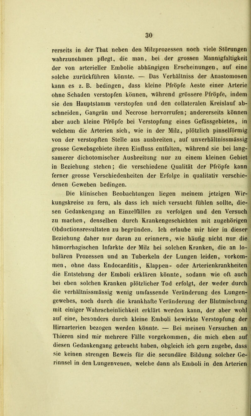 rerseits in der That neben den Milzprozessen noch viele Störungen wahrzunehmen pflegt, die man, bei der grossen Mannigfaltigkeit der von arterieller Embolie abhängigen Erscheinungen, auf eine solche zurückführen könnte. — Das Verhältniss der Anastomosen kann es z. B. bedingen, dass kleine Pfröpfe Aeste einer Arterie ohne Schaden verstopfen können, während grössere Pfröpfe, indem sie den Hauptstamm verstopfen und den collateralen Kreislauf ab- schneiden, Gangrän und Necrose hervorrufen; andererseits können aber auch kleine Pfröpfe bei Verstopfung eines Gefässgebietes, in welchem die Arterien sich, wie in der Milz, plötzlich pinselförmig von der verstopften Stelle aus ausbreiten, auf unverhällnissmässig grosse Gewebsgebiete ihren Einfluss entfalten, während sie bei lang- samerer dichotomischer Ausbreitung nur zu einem kleinen Gebiet in Beziehung stehen; die verschiedene Qualität der Pfröpfe kann ferner grosse Verschiedenheiten der Erfolge in qualitativ verschie- denen Geweben bedingen. Die klinischen Beobachtungen liegen meinem jetzigen Wir- kungskreise zu fern, als dass ich mich versucht fühlen sollte, die- sen Gedankengang an Einzelfällen zu verfolgen und den Versuch zu machen, denselben durch Krankengeschichten mit zugehörigen Obductionsresultaten zu begründen. Ich erlaube mir hier in dieser Beziehung daher nur daran zu erinnern, wie häufig nicht nur die hämorrhagischen Infarkte der Milz bei solchen Kranken, die an lo- bulären Prozessen und an Tuberkeln der Lungen leiden, vorkom- men, ohne dass Endocarditis, Klappen- oder Arterienkrankheiten die Entstehung der Emboli erklären könnte, sodann wie oft auch bei eben solchen Kranken plötzlicher Tod erfolgt, der weder durch die verhältnissmässig wenig umfassende Veränderung des Lungen- gewebes, noch durch die krankhafte Veränderung der Blutmischung mit einiger Wahrscheinlichkeit erklärt werden kann, der aber wohl auf eine, besonders durch kleine Emboli bewirkte Verstopfung der Hirnarterien bezogen werden könnte. — Bei meinen Versuchen an Thieren sind mir mehrere Fälle vorgekommen, die mich eben auf diesen Gedankengang gebracht haben, obgleich ich gern zugebe, dass sie keinen strengen Beweis für die secundäre Bildung solcher Ge- rinnsel in den Lungenvenen, welche dann als Emboli in den Arterien