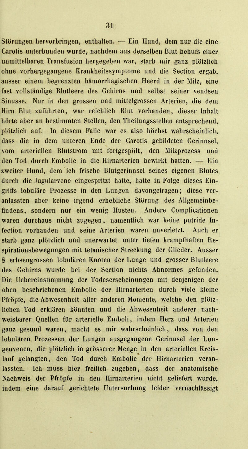 Störungen hervorbringen, enthalten. — Ein Hund, dem nur die eine Garotis unterbunden wurde, nachdem aus derselben Blut behufs einer unmittelbaren Transfusion hergegeben war, starb mir ganz plötzlich ohne vorhergegangene Krankheitssymptome und die Section ergab, ausser einem begrenzten hämorrhagischen Heerd in der Milz, eine fast vollständige Blutleere des Gehirns und selbst seiner venösen Sinusse. Nur in den grossen und mittelgrossen Arterien, die dem Hirn Blut zuführten, war reichlich Blut vorhanden, dieser Inhalt hörte aber an bestimmten Stellen, den Theilungsstellen entsprechend, plötzlich auf. In diesem Falle war es also höchst wahrscheinUch, dass die in dem unteren Ende der Garotis gebildeten Gerinnsel, vom arteriellen Blutstrom mit fortgespült, den Milzprozess und den Tod durch Embolie in die Hirnarterien bewirkt hatten. — Ein zweiter Hund, dem ich frische Blutgerinnsel seines eigenen Blutes durch die Jugularvene eingespritzt hatte, hatte in Folge dieses Ein- griffs lobuläre Prozesse in den Lungen davongetragen; diese ver- anlassten aber keine irgend erhebliche Störung des Allgemeinbe- findens, sondern nur ein wenig Husten. Andere Gomplicationen waren durchaus nicht zugegen, namentlich war keine putride In- fection vorhanden und seine Arterien waren unverletzt. Auch er starb ganz plötzlich und unerwartet unter tiefen krampfhaften Re- spirationsbewegungen mit tetanischer Streckung der GHeder. Ausser 8 erbsengrossen lobulären Knoten der Lunge und grosser Blutleere des Gehirns wurde bei der Section nichts Abnormes gefunden. Die Uebereinstimmung der Todeserscheinungen mit denjenigen der oben beschriebenen Embolie der Hirnarterien durch viele kleine Pfröpfe, die Abwesenheit aller anderen Momente, welche den plötz- lichen Tod erklären könnten und die Abwesenheit anderer nach- weisbarer Quellen für arterielle Emboli, indem Herz und Arterien ganz gesund waren, macht es mir wahrscheinlich, dass von den lobulären Prozessen der Lungen ausgegangene Gerinnsel der Lun- genvenen, die plötzlich in grösserer Menge in den arteriellen Kreis- lauf gelangten, den Tod durch Embolie der Hirnarterien veran- lassten. Ich muss hier freilich zugeben, dass der anatomische Nachweis der Pfröpfe in den Hirnarterien nicht geliefert wurde, indem eine darauf gerichtete Untersuchung leider vernachlässigt