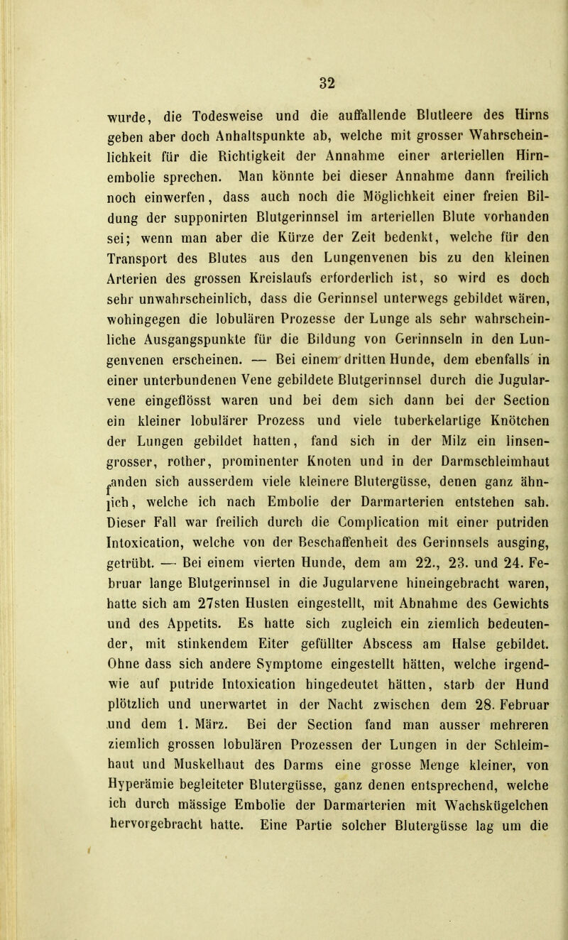 wurde, die Todesweise und die auffallende Blutleere des Hirns geben aber doch Anhaltspunkte ab, welche nnit grosser Wahrschein- lichkeit für die Richtigkeit der Annahme einer arteriellen Hirn- embolie sprechen. Man könnte bei dieser Annahme dann freilich noch einwerfen, dass auch noch die Möglichkeit einer freien Bil- dung der supponirten Blutgerinnsel im arteriellen Blute vorhanden sei; wenn man aber die Kürze der Zeit bedenkt, welche für den Transport des Blutes aus den Lungenvenen bis zu den kleinen Arterien des grossen Kreislaufs erforderlich ist, so wird es doch sehr unwahrscheinlich, dass die Gerinnsel unterwegs gebildet wären, wohingegen die lobulären Prozesse der Lunge als sehr wahrschein- liche Ausgangspunkte für die Bildung von Gerinnseln in den Lun- genvenen erscheinen. — Bei einem dritten Hunde, dem ebenfalls in einer unterbundenen Vene gebildete Blutgerinnsel durch die Jugular- vene eingeflösst waren und bei dem sich dann bei der Section ein kleiner lobulärer Prozess und viele tuberkelarlige Knötchen der Lungen gebildet hatten, fand sich in der Milz ein linsen- grosser, rother, prominenter Knoten und in der Darmschleimhaut ^anden sich ausserdem viele kleinere Blutergüsse, denen ganz ähn- lich , welche ich nach Embolie der Darmarterien entstehen sah. Dieser Fall war freilich durch die Gomplication mit einer putriden Intoxication, welche von der Beschaffenheit des Gerinnsels ausging, getrübt. — Bei einem vierten Hunde, dem am 22., 23. und 24. Fe- bruar lange Blutgerinnsel in die Jugularvene hineingebracht waren, hatte sich am 27sten Husten eingestellt, mit Abnahme des Gewichts und des Appetits. Es hatte sich zugleich ein ziemlich bedeuten- der, mit stinkendem Eiter gefüllter Abscess am Halse gebildet. Ohne dass sich andere Symptome eingestellt hätten, welche irgend- wie auf putride Intoxication hingedeutet hätten, starb der Hund plötzlich und unerwartet in der Nacht zwischen dem 28. Februar und dem 1. März. Bei der Section fand man ausser mehreren ziemlich grossen lobulären Prozessen der Lungen in der Schleim- haut und Muskelbaut des Darms eine grosse Menge kleiner, von Hyperämie begleiteter Blutergüsse, ganz denen entsprechend, welche ich durch mässige Embolie der Darmarterien mit Wachskügelchen hervorgebracht hatte. Eine Partie solcher Blutergüsse lag um die