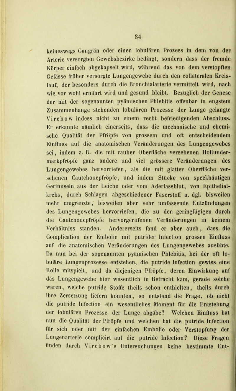 keineswegs Gangrän oder einen lobulären Prozess in dem von der Arterie versorgten Gewebsbezirke bedingt, sondern dass der fremde Körper einfach abgekapselt wird, während das von dem verstopften Gefässe früher versorgte Lungengewebe durch den coUaleralen Kreis- lauf, der besonders durch die Bronchialarterie vermittelt wird, nach wie vor wohl ernährt wird und gesund bleibt. Bezüglich der Genese der mit der sogenannten pyämischen Phlebitis offenbar in engstem Zusammenhange stehenden lobulären Prozesse der Lunge gelangte Virchow indess nicht zu einem recht befriedigenden Abschluss. Er erkannte nämlich einerseits, dass die mechanische und chemi- sche Qualität der Pfropfe von grossem und oft entscheidendem Einfluss auf die anatomischen Veränderungen des Lungengewebes sei, indem z. B. die mit rauher Oberfläche versehenen Hollunder- markpfröpfe ganz andere und viel grössere Veränderungen des Lungengewebes hervorriefen, als die mit glatter Oberfläche ver- sehenen Cautchoucpfröpfe, und indem Stücke von speckhäutigen Gerinnseln aus der Leiche oder vom Aderlassblut, von Epithehal- krebs, durch Schlagen abgeschiedener Faserstoff u. dgl. bisweilen mehr umgrenzte, bisweilen aber sehr umfassende Entzündungen des Lungengewebes hervorriefen, die zu den geringfügigen durch die Cautchoucpfröpfe hervorgerufenen Veränderungen in keinem Verhältniss standen. Andererseits fand er aber auch, dass die Complication der Embolie mit putrider Infection grossen Einfluss auf die anatomischen Veränderungen des Lungengewebes ausübte. Da nun bei der sogenannten pyämischen Phlebitis, bei der oft lo- buläre. Lungenprozesse entstehen, die putride Infection gewiss eine Rolle mitspielt, und da diejenigen Pfropfe, deren Einwirkung auf das Lungengewebe hier wesentlich in Betracht kam, gerade solche waren, welche putride Stoff'e theils schon enthielten, theils durch ihre Zersetzung liefern konnten, so entstand die Frage, ob nicht die putride Infection ein wesentliches Moment für die Entstehung der lobulären Prozesse der Lunge abgäbe? Welchen Einfluss hat nun die Qualität der Pfropfe und welchen hat die putride Infection für sich oder mit der einfachen Embolie oder Verstopfung der Lungenarterie complicirt auf die putride Infection? Diese Fragen finden durch Virchow's Untersuchungen keine bestimmte Eni-