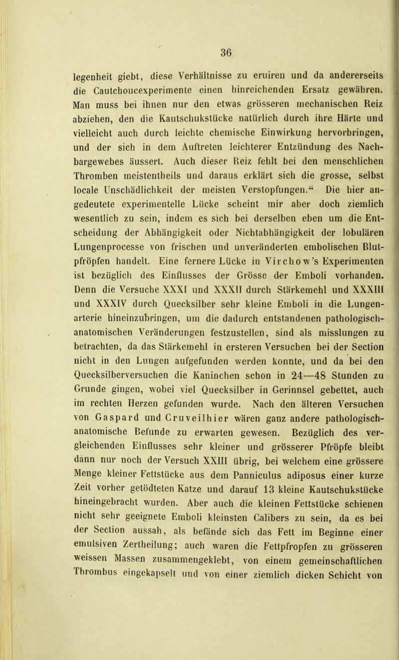 legenheit giebt, diese Verhältnisse zu eruireii und da andererseits die Cautchoucexperimente einen hinreichenden Ersatz gewähren. Man muss bei ihnen nur den etwas grösseren mechanischen Reiz abziehen, den die Kautschulcstücke natürlich durch ihre Härte und vielleicht auch durch leichte chemische Einwirkung hervorbringen, und der sich in dem Auftreten leichterer Entzündung des Nach- bargewebes äussert. Auch dieser Reiz fehlt bei den menschlichen Thromben meistentheils und daraus erklärt sich die grosse, selbst locale Unschädlichkeit der meisten Verstopfungen. Die hier an- gedeutete experimentelle Lücke scheint mir aber doch ziemlich wesentlich zu sein, indem es sich bei derselben eben um die Ent- scheidung der Abhängigkeit oder Nichtabhängigkeit der lobulären Lungenprocesse von frischen und unveränderten embolischen Rlut- pfröpfen handelt. Eine fernere Lücke in Vircho w's Experimenten ist bezüglich des Einflusses der Grösse der Emboli vorhanden. Denn die Versuche XXXI und XXXII durch Stärkemehl und XXXllI und XXXIV durch Quecksilber sehr kleine Emboli in die Lungen- arterie hineinzubringen, um die dadurch entstandenen pathologisch- anatomischen Veränderungen festzustellen, sind als misslungen zu betrachten, da das Stärkemehl in ersteren Versuchen bei der Section nicht in den Lungen aufgefunden werden konnte, und da bei den Quecksilberversuchen die Kaninchen schon in 24—48 Stunden zu Grunde gingen, wobei viel Quecksilber in Gerinnsel gebettet, auch im rechten Herzen gefunden wurde. Nach den älteren Versuchen von Gaspard und Gruveilhier wären ganz andere pathologisch- anatomische Befunde zu erwarten gewesen. Bezüglich des ver- gleichenden Einflusses sehr kleiner und grösserer Pfropfe bleibt dann nur noch der Versuch XXHI übrig, bei welchem eine grössere Menge kleiner Fettstücke aus dem Panniculus adiposus einer kurze Zeit vorher getödteten Katze und darauf 13 kleine Kautschukstücke hineingebracht wurden. Aber auch die kleinen Fettstücke schienen nicht sehr geeignete Emboli kleinsten Galibers zu sein, da es bei der Section aussah, als befände sich das Fett im Beginne einer emulsiven Zertheilung; auch waren die Fettpfropfen zu grösseren weissen Massen zusammengeklebt, von einem gemeinschaftlichen Thrombus eingekapselt und von einer ziemlich dicken Schicht von