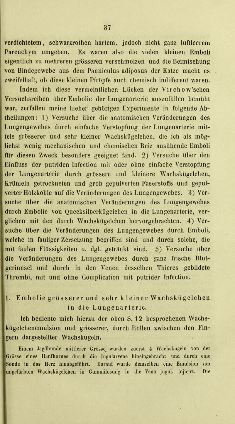 verdichtetem, schwarzrothen hartem, jedoch nicht ganz luftleerem Parenchyni umgeben. Es waren also die vielen kleinen Emboli eigentlich zu mehreren grösseren verschmolzen und die Beimischung von Bindegewebe aus dem Panniculus adiposus der Katze macht es zweifelhaft, ob diese kleinen Pfropfe auch chemisch indifferent waren. Indem ich diese vermeintlichen Lücken der Virchow'schen Versuchsreihen über Embolie der Lungenarterie auszufüllen bemüht war, zerfallen meine hieher gehörigen Experimente in folgende Ab- theilungen: 1) Versuche über die anatomischen Veränderungen des Lungengewebes durch einfache Verstopfung der Lungenarterie mit- tels grösserer und sehr kleiner Wachskügelchen, die ich als mög- lichst wenig mechanischen und chemischen Reiz ausübende Emboli für diesen Zweck besonders geeignet fand. 2) Versuche über den Einfluss der putriden Infection mit oder ohne einfache Verstopfung der Lungenarterie durch grössere und kleinere Wachskügelchen, Krümeln getrockneten und grob gepulverten Faserstoffs und gepul- verter Holzkohle auf die Veränderungen des Lungengewebes. 3) Ver- suche über die anatomischen Veränderungen des Lungengewebes durch Embolie von Quecksilberkügelchen in die Lungenarterie, ver- glichen mit den durch V^achskügelchen hervorgebrachten. 4) Ver- suche über die Veränderungen des Lungengewebes durch Emboli, welche in fauliger Zersetzung begriffen sind und durch solche, die 'mit faulen Flüssigkeiten u. dgl. getränkt sind. 5) Versuche über die Veränderungen des Lungengewebes durch ganz frische Blut- gerinnsel und durch in den Venen desselben Thieres gebildete Thrombi, mit und ohne Complication mit putrider Infection. 1. Embolie grÖS serer und sehr k leiner Wachskügelchen in die Lungenarterie. Ich bediente mich hierzu der oben S. 12 besprochenen Wachs- kügelchenemulsion und grösserer, durch Rollen zwischen den Fin- gern dargestellter Wachskugeln. Einem Jagdhunde mittlerer Grösse^ wurden zuerst 4 Wachskugeln von der Grösse eines Hanfkornes durch die Jugularvene hineingebracht und durch eine Sonde in das Herz hinabgeführt. Darauf wurde demselben eine Emulsion von ungefärbten Wachskügelchen in Gummilösung in die Vena jugul. injicirt. Die