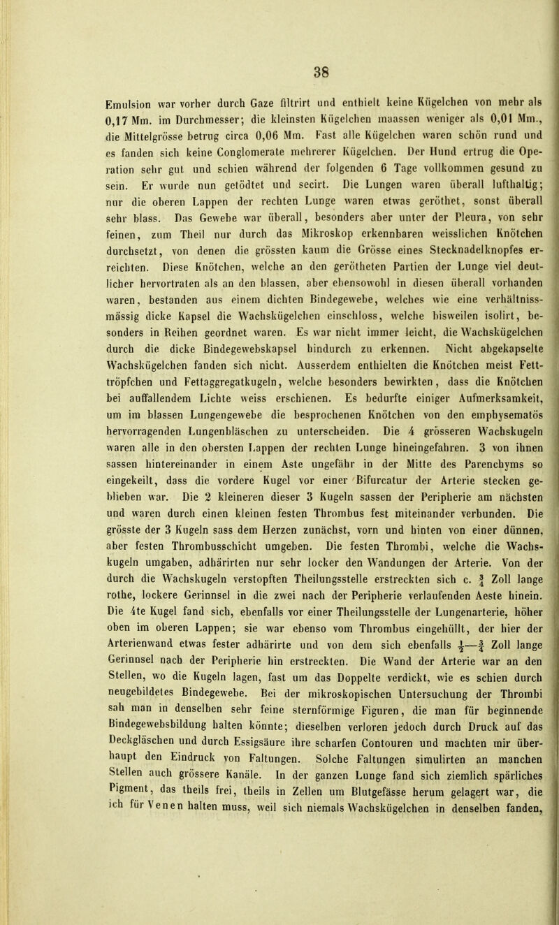 Emulsion war vorher durch Gaze filtrirt und enthielt keine Kügelchen von mehr als 0,17 Mm. im Durchmesser; die kleinsten Kügelchen maassen weniger als 0,01 Mm., die Mittelgrösse betrug circa 0,06 Mm. Fast alle Kügelchen waren schön rund und es fanden sich keine Conglomerate mehrerer Kügelchen. Der Hund ertrug die Ope- ration sehr gut und schien während der folgenden 6 Tage vollkommen gesund zu sein. Er wurde nun getödtet und secirt. Die Lungen waren überall lufthaltig; nur die oberen Lappen der rechten Lunge waren etwas geröthet, sonst überall sehr blass. Das Gewebe war überall, besonders aber unter der Pleura, von sehr feinen, zum Theil nur durch das Mikroskop erkennbaren weisslichen Knötchen durchsetzt, von denen die grössien kaum die Grösse eines Stecknadelknopfes er- reichten. Diese Knötchen, welche an den gerötheten Partien der Lunge viel deut- licher hervortraten als an den blassen, aber ebensowohl in diesen überall vorhanden waren, bestanden aus einem dichten Bindegewebe, welches wie eine verhältniss- mässig dicke Kapsel die Wachskügelchen einschloss, welche bisweilen isolirt, be- sonders in Reihen geordnet waren. Es war nicht immer leicht, die Wachskügelchen durch die dicke Bindegewebskapsel hindurch zu erkennen. Nicht abgekapselte Wachskügelchen fanden sich nicht. Ausserdem enthielten die Knötchen meist Fett- trÖpfchen und Fettaggregatkugeln, welche besonders bewirkten, dass die Knötchen bei auffallendem Lichte weiss erschienen. Es bedurfte einiger Aufmerksamkeit, um im blassen Lungengewebe die besprochenen Knötchen von den emphysematös hervorragenden Lungenbläschen zu unterscheiden. Die 4 grösseren Wachskugeln waren alle in den obersten Lappen der rechten Lunge hineingefahren. 3 von ihnen sassen hintereinander in einem Aste ungefähr in der Mitte des Parenchyms so eingekeilt, dass die vordere Kugel vor einer Bifurcatur der Arterie stecken ge- blieben war. Die 2 kleineren dieser 3 Kugeln sassen der Peripherie am nächsten und waren durch einen kleinen festen Thrombus fest miteinander verbunden. Die grösste der 3 Kugeln sass dem Herzen zunächst, vorn und hinten von einer dünnen, aber festen Thrombusschicht umgeben. Die festen Thrombi, welche die Wachs- kugeln umgaben, adhärirten nur sehr locker den Wandungen der Arterie. Von der durch die Wachskugeln verstopften Theilungsstelle erstreckten sich c. | Zoll lange rothe, lockere Gerinnsel in die zwei nach der Peripherie verlaufenden Aeste hinein. Die 4te Kugel fand sich, ebenfalls vor einer Theilungsstelle der Lungenarterie, höher oben im oberen Lappen; sie war ebenso vom Thrombus eingehüllt, der hier der Arterienwand etwas fester adhärirte und von dem sich ebenfalls ^—^ Zoll lange Gerinnsel nach der Peripherie hin erstreckten. Die Wand der Arterie war an den Stellen, wo die Kugeln lagen, fast um das Doppelte verdickt, wie es schien durch neugebildetes Bindegewebe. Bei der mikroskopischen Untersuchung der Thrombi sah man in denselben sehr feine sternförmige Figuren, die man für beginnende Bindegewebsbildung halten könnte; dieselben verloren jedoch durch Druck auf das Deckgläschen und durch Essigsäure ihre scharfen Contouren und machten mir über- haupt den Eindruck von Faltungen. Solche Faltungen simulirten an manchen Stellen auch grössere Kanäle. In der ganzen Lunge fand sich ziemlich spärliches Pigment, das theils frei, theils in Zellen um Blutgefässe herum gelagert war, die ich für Venen halten muss, weil sich niemals Wachskügelchen in denselben fanden,