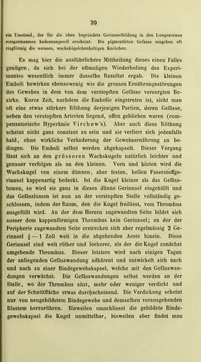 ein Umstand, der für die oben begründete Gerinnselbildung in den Lungenvenen einigermaassen bedeutungsvoll erscheint. Die pigmentirten Gefässe umgaben oft ringförmig die weissen, vvachskügelchenhaltigen Knötchen. Es mag hier die ausführlichere Mittheilung dieses einen Falles genügen, da sich bei der oftmaligen Wiederholung des Experi- mentes wesentlich immer dasselbe Resultat ergab. Die kleinen Emboli bewirken ebensowenig wie die grossen Ernährungsstörungen des Gewebes in dem von dem verstopften Gefässe versorgten Be- zirke. Kurze Zeit, nachdem die Embolie eingetreten ist, sieht man oft eine etwas stärkere Röthung derjenigen Partien, deren Gefässe, neben den verstopften Arterien liegend, offen geblieben waren (com- pensatorische Hyperämie Virchow's). Aber auch diese Röthung sclieint nicht ganz constant zu sein und sie verliert sich jedenfalls bald, ohne wirkliche Veränderung der Gewebsernährung zu be- dingen. Die Emboh selbst werden abgekapselt. Dieser Vorgang lässt sich an den grösseren Wachskugeln natürlich leichter und genauer verfolgen als an den kleinen. Vorn und hinten wird die Wachskugel von einem dünnen, aber festen, hellen Faserstoffge- rinnsel kappenartig bedeckt. Ist die Kugel kleiner als das Gefäss- lumen, so wird sie ganz in dieses dünne Gerinnsel eingehüllt und das Gefässlumen ist nun an der verstopften Stelle vollständig ge- schlossen, indem der Raum, den die Kugel freilässt, vom Thrombus ausgefüllt wird. An der dem Herzen zugewandten Seite bildet sich ausser dem kappenförmigen Thrombus kein Gerinnsel; an der der Peripherie zugewandten Seite erstrecken sich aber regelmässig 2 Ge- rinnsel ^ — 1 Zoll weit in die abgehenden Äeste hinein. Diese Gerinnsel sind weit röther und lockerer, als der die Kugel zunächst umgebende Thrombus. Dieser letztere wird nach einigen Tagen der anliegenden Gefässwandung adhärent und entwickelt sich nach und nach zu einer Bindegewebskapsel, welche mit den Gefässwan- dungen verwächst. Die Gefässwandungen selbst werden an der Stelle, wo der Thrombus sitzt, mehr oder weniger verdickt und auf der Schnittfläche etwas durchscheinend. Die Verdickung scheint nur von neugebildetem Bindegewebe und demselben vorausgehenden Blastem herzurühren. Bisweilen umschliesst die gebildete Binde- gewebskapsel die Kugel unmittelbar, bisweilen aber findet man