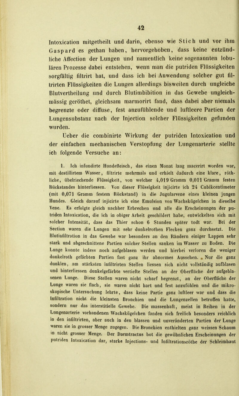 Intoxication mitgetheilt und darin, ebenso wie Stich und vor ihm Gaspard es gethan haben, hervorgehoben, dass keine entzünd- hche Affection der Lungen und namentlich keine sogenannten lobu- lären Prozesse dabei entstehen, wenn man die putriden Flüssigkeiten sorgfältig filtrirt hat, und dass ich bei Anwendung solcher gut fil- trirten Flüssigkeiten die Lungen allerdings bisweilen durch ungleiche Blutvertheilung und durch Blutimbibition in das Gewebe ungleich- massig geröthet, gleichsam marmorirt fand, dass dabei aber niemals begrenzte oder diffuse, fest anzufühlende und luftleere Partien der Lungensubstanz nach der Injection solcher Flüssigkeiten gefunden wurden. lieber die combinirte Wirkung der putriden Intoxication und der einfachen mechanischen Verstopfung der Lungenarterie stellte ich folgende Versuche an: L Ich infundirte Hundefleisch, das einen Monat lang macerirt worden war, rait destillirtem Wasser, filtrirte mehrmals und erhielt dadurch eine klare, röth- liche, übelriechende Flüssigkeit, von welcher 4,019 Gramm 0,011 Gramm festen Rückstandes hinterliessen. Von dieser Flüssigkeit injicirte ich 24 Cubikcentimeter (mit 0,071 Gramm festem Rückstand) in die Jugularvene eines kleinen jungen Hundes. Gleich darauf injicirte ich eine Emulsion von W^achskügelchen in dieselbe Vene, Es erfolgte gleich nachher Erbrechen und alle die Erscheinungen der pu- triden Intoxication, die ich in obiger Arbeit geschildert habe, entwickelten sich mit solcher Intensität, dass das Thier schon 6 Stunden später todt war. Bei der Section waren die Lungen mit sehr dunkelrothen Flecken ganz durchsetzt. Die Blutinfiltration in das Gewebe war besonders an den Rändern einiger Lappen sehr stark und abgeschnittene Partien solcher Stellen sanken im Wasser zu Boden. Die Lunge konnte indess noch aufgeblasen werden und hierbei verloren die weniger dunkelroth gefärbten Partien fast ganz ihr abnormes Aussehen. . Nur die ganz dunklen, am stärksten infiltrirten Stellen Hessen sich nicht vollständig aufblasen und hinterliessen dunkelgefärbte vertiefte Stellen an der Oberfläche der aufgebla- senen Lunge. Diese Stellen waren nicht scharf begrenzt, an der Oberfläche der Lunge waren sie flach, sie waren nicht hart und fest anzufühlen und die mikro- skopische Untersuchung lehrte, dass keine Partie ganz luftleer war und dass die Infiltration nicht die kleinsten Bronchien und die Lungenzellen betroffen hatte, sondern nur das interstitielle Gewebe. Die massenhaft, meist in Reihen in der Lungenarterie vorhandenen Wachskügelchen fanden sich freilich besonders reichlich in den infiltrirten, aber auch in den blassen und unveränderten Partien der Lunge waren sie in grosser Menge zugegen. Die Bronchien enthielten ganz weissen Schaum in nicht grosser Menge. Der Darmtractus bot die gewöhnlichen Erscheinungen der putriden Intoxication dar, starke Injections- und Infiltrationsröthe der Schleimhaut