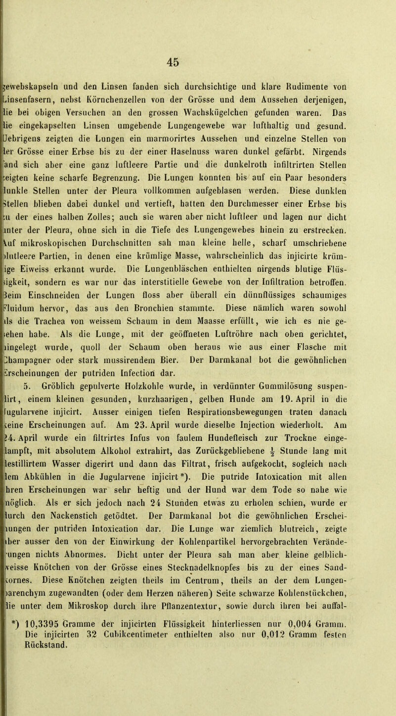 jewebskapseln und den Linsen fanden sich durchsichtige und klare Rudimente von Liinsenfasern, nebst Körnchenzellen von der Grösse und dem Aussehen derjenigen, lie bei obigen Versuchen an den grossen Wachskügelchen gefunden waren. Das lie eingekapselten Linsen umgebende Lungengewebe war lufthaltig und gesund. Jebrigens zeigten die Lungen ein marmorirtes Aussehen und einzelne Stellen von ler Grösse einer Erbse bis zu der einer Haselnuss waren dunkel gefärbt. Nirgends and sich aber eine ganz luftleere Partie und die dunkelroth infiltrirten Stellen zeigten keine scharfe Begrenzung. Die Lungen konnten bis auf ein Paar besonders lunkle Stellen unter der Pleura vollkommen aufgeblasen werden. Diese dunklen Stellen blieben dabei dunkel und vertieft, hatten den Durchmesser einer Erbse bis ;u der eines halben Zolles; auch sie waren aber nicht luftleer und lagen nur dicht inter der Pleura, ohne sich in die Tiefe des Lungengewebes hinein zu erstrecken, iüi mikroskopischen Durchschnitten sah man kleine helle, scharf umschriebene dutleere Partien, in denen eine krümlige Masse, wahrscheinlich das injicirte krüm- ige Eiweiss erkannt wurde. Die Lungenbläschen enthielten nirgends blutige Flüs- ligkeit, sondern es war nur das interstitielle Gewebe von der Infiltration betroffen, ieim Einschneiden der Lungen floss aber überall ein dünnflüssiges schaumiges ^luidum hervor, das aus den Bronchien stammte. Diese nämlich waren sowohl ils die Trachea von weissem Schaum in dem Maasse erfüllt, wie ich es nie ge- ehen habe. Als die Lunge, mit der geöffneten Luftröhre nach oben gerichtet, lingelegt wurde, quoll der Schaum oben heraus wie aus einer Flasche mit Champagner oder stark mussirendem Bier. Der Darmkanal bot die gewöhnlichen Erscheinungen der putriden Infection dar. 5. Gröblich gepulverte Holzkohle wurde, in verdünnter Gummilösung suspen- lirt, einem kleinen gesunden, kurzhaarigen, gelben Hunde am 19. April in die ugularvene injicirt. Ausser einigen tiefen Respirationsbewegungen traten danach leine Erscheinungen auf. Am 23. April wurde dieselbe Injection wiederholt. Am lA. April wurde ein filtrirtes Infus von faulem Hundefleisch zur Trockne einge- lampft, mit absolutem Alkohol extrahirt, das Zurückgebliebene i Stunde lang mit lestillirtem Wasser digerirt und dann das Filtrat, frisch aufgekocht, sogleich nach lern Abkühlen in die Jugularvene injicirt *). Die putride Intoxication mit allen hren Erscheinungen war sehr heftig und der Hund war dem Tode so nahe wie nöglich. Als er sich jedoch nach 24 Stunden etwas zu erholen schien, wurde er lurch den Nackenstich getödtet. Der Darmkanal bot die gewöhnlichen Erschei- lungen der putriden Intoxication dar. Die Lunge war ziemlich blutreich, zeigte iber ausser den von der Einwirkung der Kohlenpartikel hervorgebrachten Verände- •ungen nichts Abnormes. Dicht unter der Pleura sah man aber kleine gelblich- veisse Knötchen von der Grösse eines Stecknadelknopfes bis zu der eines Sand- [ornes. Diese Knötchen zeigten theils im Centrum, theils an der dem Lungen- larenchym zugewandten (oder dem Herzen näheren) Seite schwarze Kohlenstückchen, lie unter dem Mikroskop durch ihre Pflanzentextur, sowie durch ihren bei auffal- *) 10,3395 Gramme der injicirten Flüssigkeit hinterliessen nur 0,004 Gramm. Die injicirten 32 Cubikcentimeter enthielten also nur 0,012 Gramm festen Rückstand.