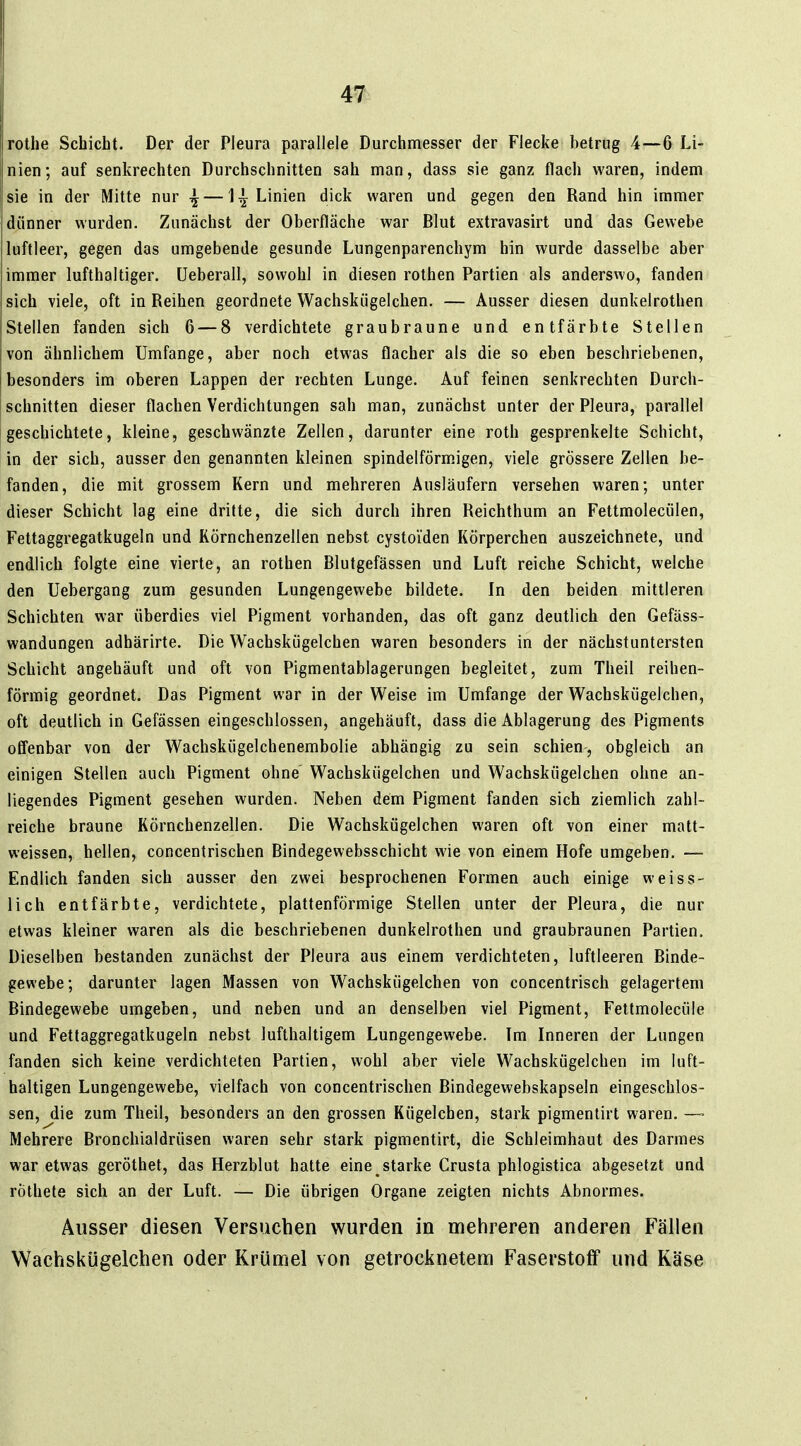 rothe Schicht. Der der Pleura parallele Durchmesser der Flecke betrug 4—6 Li- nien; auf senkrechten Durchschnitten sah man, dass sie ganz flach waren, indem sie in der Mitte nur — ]^ Linien dick waren und gegen den Rand hin immer dünner wurden. Zunächst der Oberfläche war Blut extravasirt und das Gewebe luftleer, gegen das umgebende gesunde Lungenparenchym hin wurde dasselbe aber immer lufthaltiger, üeberall, sowohl in diesen rothen Partien als anderswo, fanden sich viele, oft in Reihen geordnete Wachskügelchen. — Ausser diesen dunkelrothen Stellen fanden sich 6 — 8 verdichtete graubraune und entfärbte Stellen von ähnlichem Umfange, aber noch etwas flacher als die so eben beschriebenen, besonders im oberen Lappen der rechten Lunge. Auf feinen senkrechten Durch- schnitten dieser flachen Verdichtungen sah man, zunächst unter der Pleura, parallel geschichtete, kleine, geschwänzte Zellen, darunter eine roth gesprenkelte Schicht, in der sich, ausser den genannten kleinen spindelförmigen, viele grössere Zellen be- fanden, die mit grossem Kern und mehreren Ausläufern versehen waren; unter dieser Schicht lag eine dritte, die sich durch ihren Reichthum an Fettmolecülen, Fettaggregatkugeln und Körnchenzellen nebst cystoiden Körperchen auszeichnete, und endlich folgte eine vierte, an rothen Blutgefässen und Luft reiche Schicht, welche den Uebergang zum gesunden Lungengewebe bildete. In den beiden mittleren Schichten war überdies viel Pigment vorhanden, das oft ganz deutlich den Gefäss- wandungen adhärirte. Die Wachskügelchen waren besonders in der nächstuntersten Schicht angehäuft und oft von Pigmentablagerungen begleitet, zum Theil reihen- förmig geordnet. Das Pigment war in der Weise im Umfange der Wachskügelchen, oft deutlich in Gefässen eingeschlossen, angehäuft, dass die Ablagerung des Pigments offenbar von der Wachskügelchenembolie abhängig zu sein schien, obgleich an einigen Stellen auch Pigment ohne Wachskügelchen und Wachskügelchen ohne an- liegendes Pigment gesehen wurden. Neben dem Pigment fanden sich ziemlich zahl- reiche braune Körnchenzellen. Die Wachskügelchen waren oft von einer matt- weissen, hellen, concentrischen Bindegewebsschicht wie von einem Hofe umgeben. — Endlich fanden sich ausser den zwei besprochenen Formen auch einige weiss- lieh entfärbte, verdichtete, plattenförmige Stellen unter der Pleura, die nur etwas kleiner waren als die beschriebenen dunkelrothen und graubraunen Partien. Dieselben bestanden zunächst der Pleura aus einem verdichteten, luftleeren Binde- gewebe; darunter lagen Massen von Wachskügelchen von concentrisch gelagertem Bindegewebe umgeben, und neben und an denselben viel Pigment, Fettmolecüle und Fettaggregatkugeln nebst lufthaltigem Lungengewebe. Im Inneren der Lungen fanden sich keine verdichteten Partien, wohl aber viele Wachskügelchen im luft- haltigen Lungengewebe, vielfach von concentrischen Bindegewebskapseln eingeschlos- sen, jlie zum Theil, besonders an den grossen Kügelchen, stark pigmentirt waren. —■ Mehrere Bronchialdrüsen waren sehr stark pigmentirt, die Schleimhaut des Darmes war etwas geröthet, das Herzblut hatte eine starke Crusta phlogistica abgesetzt und röthete sich an der Luft. — Die übrigen Organe zeigten nichts Abnormes. Ausser diesen Versuchen wurden in mehreren anderen Fällen Wachskügelchen oder Krümel von getrocknetem Faserstoff und Käse