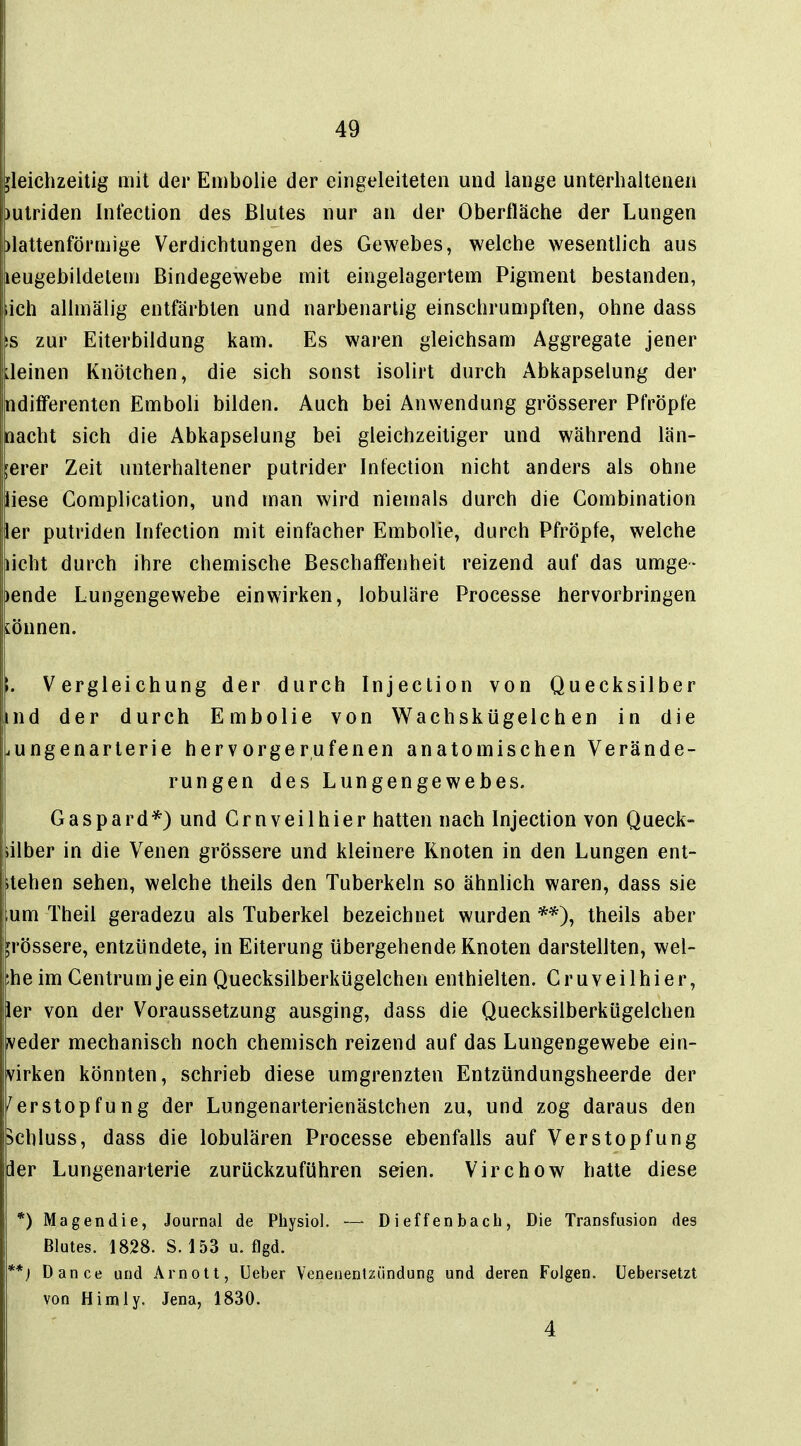 gleichzeitig mit der Embolie der eingeleiteten und lange unterhaltenen )ulriden Infection des Blutes nur an der Oberfläche der Lungen )lattenförmige Verdichtungen des Gewebes, welche wesentlich aus leugebildetem Bindegewebe mit eingelagertem Pigment bestanden, iich allmälig entfärbten und narbenartig einschrumpften, ohne dass IS zur Eiterbildung kam. Es waren gleichsam Aggregate jener ileinen Knötchen, die sich sonst isolirt durch Abkapselung der ndifFerenten Emboli bilden. Auch bei Anwendung grösserer Pfröpfe nacht sich die Abkapselung bei gleichzeitiger und während län- gerer Zeit unterhaltener putrider Infection nicht anders als ohne liese Complication, und man wird niemals durch die Gombination ier putriden Infection mit einfacher Embolie, durch Pfröpfe, welche kicht durch ihre chemische Beschaffenheit reizend auf das umge- lende Lungengewebe einwirken, lobuläre Processe hervorbringen lönnen. . Vergleichung der durch Injection von Quecksilber nd der durch Embolie von Wachskügelchen in die bungenarterie hervorgerufenen anatomischen Verände- rungen des Lungengewebes. Gaspard*) und Grnveilhier hatten nach Injection von Queck- iilber in die Venen grössere und kleinere Knoten in den Lungen ent- itehen sehen, welche theils den Tuberkeln so ähnlich waren, dass sie um Theil geradezu als Tuberkel bezeichnet wurden **), theils aber grössere, entzündete, in Eiterung übergehende Knoten darstellten, wel- ;heim Centrum je ein Quecksilberkügelchen enthielten. Gruveilhier, ler von der Voraussetzung ausging, dass die Quecksilberkügelchen veder mechanisch noch chemisch reizend auf das Lungengewebe ein- virken könnten, schrieb diese umgrenzten Entzündungsheerde der Verstopfung der Lungenarterienästchen zu, und zog daraus den >chluss, dass die lobulären Processe ebenfalls auf Verstopfung dier Lungenarterie zurückzuführen seien. Virchow hatte diese *) Magendie, Journal de Physiol. — D i ef f en bacli, Die Transfusion des Blutes. 1828. S. 153 u. flgd. **} Dance und Arnotl, Ueber Venenentzündung und deren Folgen, üebersetzt von Himly. Jena, 1830. 4