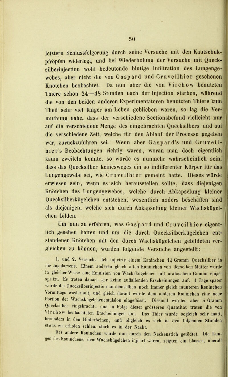 letztere Schlussfolgerung durch seine Versuche mit den Kautschuk- pfröpfen widerlegt, und bei Wiederholung der Versuche m\i Queck- silberinjection wohl bedeutende blutige Infiltration des Lungenge- webes, aber nicht die von Gaspard und Cruveilhier gesehenen Knötchen beobachtet. Da nun aber die von Virchow benutzten Thiere schon 24—48 Stunden nach der Injection starben, während die von den beiden anderen Experimentatoren benutzten Thiere zum Theil sehr viel länger am Leben geblieben waren, so lag die Ver- muthung nahe, dass der verschiedene Sectionsbefund vielleicht nur auf die verschiedene Menge des eingebrachten Quecksilbers und auf die verschiedene Zeit, welche für den Ablauf der Processe gegeben war, zurückzuführen sei. Wenn aber Gaspard's und Cruveil- hier's Beobachtungen richtig waren, woran man doch eigentlich kaum zweifeln konnte, so würde es nunmehr wahrscheinlich sein, dass das Quecksilber keinesweges ein so indifferenter Körper für das Lungengewebe sei, wie Cruveilhier gemeint hatte. Dieses würde erwiesen sein, wenn es sich herausstellen sollte, dass diejenigeq Knötchen des Lungengewebes, welche durch Abkapselung kleiner Quecksilberkügelchen entstehen, wesentlich anders beschaffen sind als diejenigen, welche sich durch Abkapselung kleiner Wachskügel- chen bilden. Um nun zu erfahren, was Gaspard und Cruveilhier eigent- lich gesehen hatten und um die durch Quecksilberkügelchen ent- standenen Knötchen mit den durch Wachskügelchen gebildeten ver- gleichen zu können, wurden folgende Versuche angestellt: 1. und 2. Versuch. Ich injicirte einem Kaninchen 1^ Gramm Quecksilber in die Jugularvene. Einem anderen gleich alten Kaninchen von derselben Mutter wurde in gleicher Weise eine Emulsion von Wachskügelchen mit arabischem Gummi einge- spritzt. Es traten danach gar keine auffallenden Erscheinungen auf. 4 Tage später wurde die Quecksilberinjection an demselben noch immer gleich munteren Kaninchen Vormittags wiederholt, und gleich darauf wurde dem anderen Kaninchen eine neue Portion der Wachskügelchenemulsion eingeflösst. Diesmal wurden aber 4 Gramm Quecksilber eingebracht, und in Folge dieser grösseren Quantität traten die von Virchow beobachteten Erscheinungen auf. Das Thier wurde sogleich sehr matt, besonders in den Hinterbeinen, und obgleich es sich in den folgenden Stunden etwas zu erholen schien, starb es in der Nacht. Das andere Kaninchen wurde nun durch den Nackenstich getödtet. Die Lun- gen des Kaninchens, dem Wachskügelchen injicirt waren, zeigten ein blasses, überall