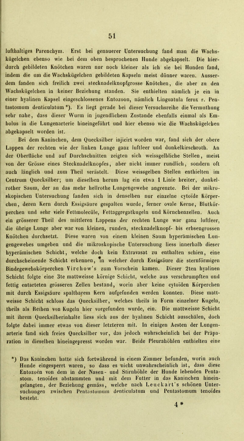 lufthaltiges Parenchym. Erst bei genauerer Untersuchung fand man die Wachs- kögelchen ebenso wie bei dem oben besprochenen Hunde abgekapselt. Die hier- durch gebildeten Knötchen waren nur noch kleiner als ich sie bei Hunden fand, indem die um die Wachskiigelchen gebildeten Kapseln meist dünner waren. Ausser- dem fanden sich freilich zwei stecknadelknopfgrosse Knötchen, die aber zu den Wachskiigelchen in keiner Beziehung standen. Sie enthielten nämlich je ein in einer hyalinen Kapsel eingeschlossenes Entozoon, nämlich Linguatula ferox s. Pen- tastomum denticulatum *). Es liegt gerade bei dieser Versuchsreihe die Vermuthung sehr nahe, dass dieser Wurm in jugendlichem Zustande ebenfalls einmal als Em- bolus in die Lungenarterie hineingeführt und hier ebenso wie die Wachskügelchen abgekapselt worden ist. Bei dem Kaninchen, dem Quecksilber injicirt worden war, fand sich der obere Lappen der rechten wie der linken Lunge ganz luftleer und dunkelkirschroth. An der Obertläche und auf Durchschnitten zeigten sich weissgelbliche Stellen, meist von der Grösse eines Stecknadelknopfes, aber nicht immer rundlich, sondern oft auch länglich und zum Theil verästelt. Diese weissgelben Stellen enthielten im Centrum Quecksilber; um dieselben herum lag ein etwa 1 Linie breiter, dunkel- rother Saum, der an das mehr hellrothe Lungengewebe angrenzte. Bei der mikro- skopischen Untersuchung fanden sich in denselben nur einzelne cytoide Körper- chen, deren Kern durch Essigsäure gespalten wurde, ferner ovale Kerne, Blutkör- perchen und sehr viele Fettmolecüle, Feltaggregatkugeln und Körnchenzellen. Auch ein grösserer Theil des mittleren Lappens der rechten Lunge war ganz luftleer, die übrige Lunge aber war von kleinen, runden, stecknadelknopf- bis erbsengrossen Knötchen durchsetzt. Diese waren von einem kleinen Saum hyperämischen Lun- gengewebes umgeben und die mikroskopische Untersuchung Hess innerhalb dieser hyperämischen Schicht, welche doch kein Extravasat zu enthalten schien, eine durchscheinende Schicht erkennen, % welcher durch Essigsäure die sternförmigen Bindegewebskörperchen Virchow's zum Vorschein kamen. Dieser 2ten hyalinen Schicht folgte eine 3te mattweisse körnige Schicht, welche aus verschrumpften und fettig entarteten grösseren Zellen bestand, worin aber keine cyloiden Körperchen mit durch Essigsäure spaltbarem Kern aufgefunden werden konnten. Diese matt- weisse Schicht schloss das Quecksilber, welches theils in Form einzelner Kugeln, theils als Reihen von Kugeln hier vorgefunden wurde, ein. Die mattweisse Schicht mit ihrem Quecksilberinhalle Hess sich aus der hyalmen Schicht ausschälen, doch folgte dabei immer etwas von dieser letzteren mit. In einigen Aesten der Lungen- arterie fand sich freies Quecksilber vor, das jedoch wahrscheinlich bei der Präpa- ration in dieselben hineingepresst worden war. Beide Pleurahöhlen enthielten eine *) Das Kaninchen hatte sich fortwährend in einem Zimmer befunden, worin auch Hunde eingesperrt waren, so dass es nicht unwahrscheinlich ist, dass diese Entozoen von dem in der Nasen- und Stirnhöhle der Hunde lebenden Penta- stom. tenoides abstammten und mit dem Futter in das Kaninchen hinein- gelangten, der Beziehung gemäss, welche nach Leucka'rt's schönen Unter- suchungen zwischen Perilastomum denticulatum und Pentastomum tenoides besteht. 4*