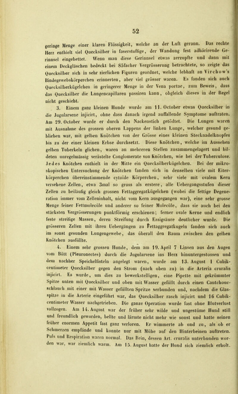geringe Menge einer klaren Flüssigkeit, welche an der Luft gerann. Das rechte Herz enthielt viel Quecksilher in faserstoffige, der Wandung fest adhärirende Ge- rinnsel eingebettet. Wenn man diese Gerinnsel etwas zerzupfte und dann mit einem Deckgläschen bedeckt bei 85facher Vergrösserung betrachtete, so zeigte das Quecksilber sich in sehr zierlichen Figuren geordnet, welche lebhaft an Virchow's Bindegewebskörperchen erinnerten, aber viel grösser waren. Es fanden sich auch Quecksilberkügelchen in geringerer Menge in der Vena porlae, zum Beweis, dass das Quecksilber die Lungencapillaren passiren kann, obgleich dieses in der Regel nicht geschieht. 3. Einem ganz kleinen Hunde wurde am ll.October etwas Quecksilber in die Jugularvene injicirt, ohne dass danach irgend auffallende Symptome auftraten. Am 29. October wurde er durch den Nackenstich getodlet. Die Lungen waren mit Ausnahme des grossen oberen Lappens der linken Lunge, welcher gesund ge- blieben war, mit gelben Knötchen von der Grösse eines kleinen Stecknadelknopfes bis zu der einer kleinen Erbse durchsetzt. Diese Knötchen, welche im Aussehen gelben Tuberkeln glichen, waren an mehreren Stellen zusammengelagert und bil- deten unregelmässig verästelte Conglomerate von Knötchen, wie bei der Tuberculose. Jedes Knötchen enthielt in der Milte ein Quecksilberkügelchen. Bei der mikro- skopischen Untersuchung der Knötchen fanden sich in denselben viele mit Eiter- körperchen übereinstimmende cytoide Körperchen, sehr viele mit ovalem Kern versehene Zellen, etwa 3mal so gross als erstere, alle Uebergangsstufen dieser Zellen zu beiläufig gleich grossen Fettaggregatkügelchen (wobei die fettige Degene- ration immer vom Zelleninhalt, nicht vom Kern ausgegangen war), eine sehr grosse Menge feiner Fettmolecüle und anderer so feiner Molecüle, dass sie auch bei den stärksten Vergrösserungen punktförmig erschienen; ferner ovale Kerne und endlich feste streifige Massen, deren Streifung durch Essigsäure deutlicher wurde. Die grösseren Zellen mit ihren Uebergängen zu Fettaggregatkugeln fanden sich auch im sonst gesunden Lungengewebe, das überall den Raum zwischen den gelben Knötchen ausfüllte. 4. Einem sehr grossen Hunde, dem am 19. April 7 Linsen aus den Augen vom Bült (Pleuronectes) durch die Jugularvene ins Herz hinuntergestossen und deui nachher Speichelfisteln angelegt waren, wurde am 13. August 1 Cubik- centinieler Quecksilber gegen den Strom (nach oben zu) in die Arteria cruralis injicirt. Es wurde, um dies zu bewerkstelligen, eine Pipette mit gekrümmter Spitze unten mit Quecksilber und oben mit Wasser gefüllt durch einen Cautchouc- schlauch mit einer mit Wasser gefüllten Spritze verbunden und, nachdem die Glas- spilze in die Arterie eingeführt war, das Quecksilber rasch injicirt und 16 Cubik- centimeler Wasser nachgetrieben. Die ganze Operation wurde fast ohne Blutverlust vollzogen. Am U.August war der früher sehr wilde und ungestüme Hund still und freundlich geworden, bellte und lärmte nicht mehr wie sonst und hatte seinen früher enormen Appetit fast ganz verloren. Er wimmerte ab und zu, als ob er Schmerzen empfände und konnte nur mit Mühe auf den Hinterbeinen auftreten. Puls und Respiration waren normal. Das Rein, dessen Art. cruralis unterbunden wor- den war, war ziemlich warm. Am 15. August halte der Hund sich ziemlich erholt.