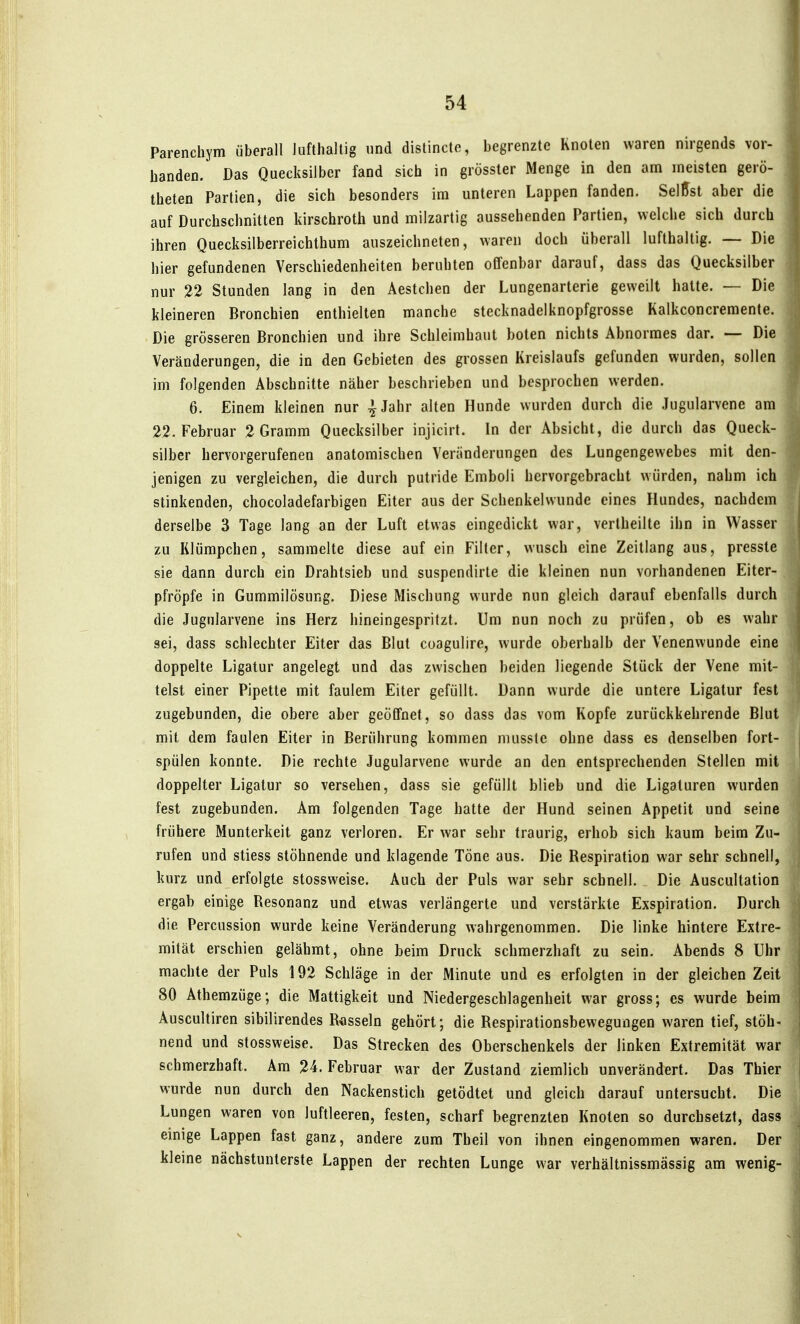 Parenchym überall lufthaltig und distincte, begrenzte Knoten waren nirgends vor- handen. Das Quecksilber fand sich in grösster Menge in den am meisten gerö- theten Partien, die sich besonders im unteren Lappen fanden. SelUst aber die auf Durchschnitten kirschroth und milzartig aussehenden Partien, welche sich durch ihren Quecksilberreichthum auszeichneten, waren doch überall lufthaltig. — Die hier gefundenen Verschiedenheiten beruhten offenbar darauf, dass das Quecksilber nur 22 Stunden lang in den Aestchen der Lungenarterie geweilt halte. — Die kleineren Bronchien enthielten manche stecknadelknopfgrosse Kalkconcremente. Die grösseren Bronchien und ihre Schleimhaut boten nichts Abnormes dar. — Die Veränderungen, die in den Gebieten des grossen Kreislaufs gefunden wurden, sollen im folgenden Abschnitte näher beschrieben und besprochen werden. 6. Einem kleinen nur ^Jahr alten Hunde wurden durch die Jugularvene am 22. Februar 2 Gramm Quecksilber injicirt. In der Absicht, die durch das Queck- silber hervorgerufenen anatomischen Veränderungen des Lungengewebes mit den- jenigen zu vergleichen, die durch putride Emboli hervorgebracht würden, nahm ich stinkenden, chocoladefarbigen Eiter aus der Schenkelwunde eines Hundes, nachdem derselbe 3 Tage lang an der Luft etwas eingedickt war, verlheilte ihn in Wasser zu Klümpchen, sammelte diese auf ein Filter, wusch eine Zeillang aus, pressle sie dann durch ein Drahtsieb und suspendirte die kleinen nun vorhandenen Eiter- pfropfe in Gummilösung. Diese Mischung wurde nun gleich darauf ebenfalls durch die Jugularvene ins Herz hineingespritzt. Um nun noch zu prüfen, ob es wahr sei, dass schlechter Eiter das Blut coagulire, wurde oberhalb der Venenwunde eine doppelte Ligatur angelegt und das zwischen beiden liegende Stück der Vene mit- telst einer Pipette mit faulem Eiter gefüllt. Dann wurde die untere Ligatur fest zugebunden, die obere aber geöffnet, so dass das vom Kopfe zurückkehrende Blut mit dem faulen Eiter in Berührung kommen nuisste ohne dass es denselben fort- spülen konnte. Die rechte Jugularvene wurde an den entsprechenden Stellen mit doppelter Ligatur so versehen, dass sie gefüllt blieb und die Ligaluren wurden fest zugebunden. Am folgenden Tage halte der Hund seinen Appetit und seine frühere Munterkeit ganz verloren. Er war sehr traurig, erhob sich kaum beim Zu- rufen und stiess stöhnende und klagende Töne aus. Die Respiration war sehr schnell, kurz und erfolgte slossweise. Auch der Puls war sehr schnell. Die Auscultalion ergab einige Resonanz und etwas verlängerte und verstärkte Exspiration. Durch die Percussion wurde keine Veränderung wahrgenommen. Die linke hintere Extre- mität erschien gelähmt, ohne beim Druck schmerzhaft zu sein. Abends 8 Uhr machte der Puls 192 Schläge in der Minute und es erfolgten in der gleichen Zeit 80 Athemzüge; die Mattigkeit und Niedergeschlagenheit war gross; es wurde beim Auscultiren sibilirendes Rasseln gehört; die Respiralionsbewegungen waren tief, stöh- nend und slossweise. Das Strecken des Oberschenkels der linken Extremität war schmerzhaft. Am 24. Februar war der Zustand ziemlich unverändert. Das Thier wurde nun durch den Nackenstich getödlet und gleich darauf untersucht. Die Lungen waren von luftleeren, festen, scharf begrenzten Knoten so durchsetzt, dass einige Lappen fast ganz, andere zum Theil von ihnen eingenommen waren. Der kleine nächstuntersle Lappen der rechten Lunge war verhältnissmässig am wenig-
