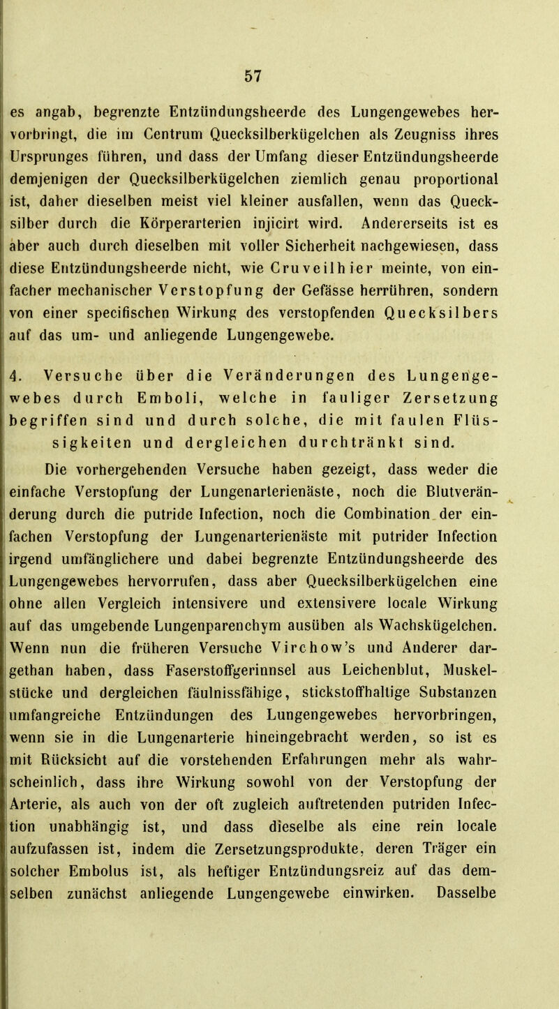 es angab, begrenzte Entzündungsheerde des Lungengewebes her- vorbringt, die im Centruni Quecksilberkügelchen als Zeugniss ihres Ursprunges führen, und dass der Umfang dieser Entzündungsheerde demjenigen der Quecksilberkügelchen ziemlich genau proportional ist, daher dieselben meist viel kleiner ausfallen, wenn das Queck- silber durch die Körperarterien injicirt wird. Andererseits ist es aber auch durch dieselben mit voller Sicherheit nachgewiesen, dass diese Entzündungsheerde nicht, wie Cruv eil hier meinte, von ein- facher mechanischer Verstopfung der Gefässe herrühren, sondern von einer specifischen Wirkung des verstopfenden Quecksilbers : auf das um- und anhegende Lungengewebe. 4. Versuche über die Veränderungen des Lungerige- webes durch Emboli, welche in fauliger Zersetzung begriffen sind und durch solche, die mit faulen Flüs- sigkeiten und dergleichen durchtränkt sind. Die vorhergehenden Versuche haben gezeigt, dass weder die einfache Verstopfung der Lungenarterienäste, noch die Blutverän- ! derung durch die putride Infection, noch die Combination der ein- fachen Verstopfung der Lungenarterienäste mit putrider Infection irgend umfänglichere und dabei begrenzte Entzündungsheerde des Ii Lungengewebes hervorrufen, dass aber Quecksilberkügelchen eine ohne allen Vergleich intensivere und extensivere locale Wirkung auf das umgebende Lungenparenchym ausüben als Wachskügelchen. Wenn nun die früheren Versuche Virchow's und Anderer dar- Igethan haben, dass Faserstoflfgerinnsel aus Leichenblut, Muskel- stücke und dergleichen fäulnissfähige, stickstoffhaltige Substanzen umfangreiche Entzündungen des Lungengewebes hervorbringen, wenn sie in die Lungenarterie hineingebracht werden, so ist es mit Rücksicht auf die vorstehenden Erfahrungen mehr als wahr- scheinlich, dass ihre Wirkung sowohl von der Verstopfung der Arterie, als auch von der oft zugleich auftretenden putriden Infec- tion unabhängig ist, und dass dieselbe als eine rein locale aufzufassen ist, indem die Zersetzungsprodukte, deren Träger ein solcher Embolus ist, als heftiger Entzündungsreiz auf das dem- selben zunächst anliegende Lungengewebe einwirken. Dasselbe