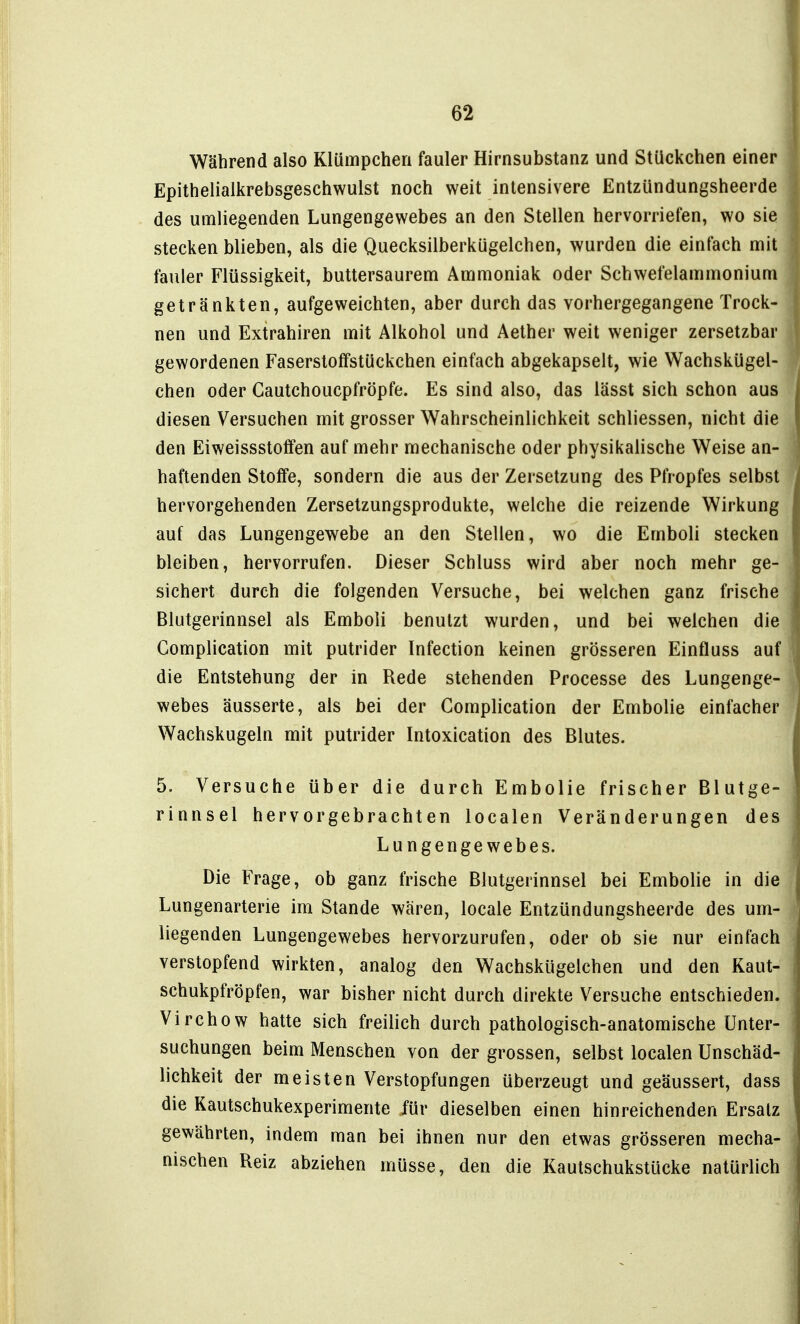 Während also Klümpcheri fauler Hirnsubstanz und Stückchen einer Epithelialkrebsgeschwulst noch weit intensivere Entzündungsheerde des umliegenden Lungengewebes an den Stellen hervorriefen, wo sie stecken blieben, als die Quecksilberkügelchen, wurden die einfach mit fauler Flüssigkeit, buttersaurem Ammoniak oder Schwefelammonium getränkten, aufgeweichten, aber durch das vorhergegangene Trock- nen und Extrahiren mit Alkohol und Aether weit weniger zersetzbar gewordenen Faserstoffstückchen einfach abgekapselt, wie Wachskügel- chen oder Cautchoucpfröpfe. Es sind also, das lässt sich schon aus diesen Versuchen mit grosser Wahrscheinlichkeit schliessen, nicht die den Eiweissstoffen auf mehr mechanische oder physikalische Weise an- haftenden Stoffe, sondern die aus der Zersetzung des Pfropfes selbst hervorgehenden Zersetzungsprodukte, welche die reizende Wirkung auf das Lungengewebe an den Stellen, wo die Emboli stecken bleiben, hervorrufen. Dieser Schluss wird aber noch mehr ge- sichert durch die folgenden Versuche, bei welchen ganz frische Blutgerinnsel als Emboli benutzt wurden, und bei welchen die Gomplication mit putrider Infection keinen grösseren Einfluss auf die Entstehung der in Rede stehenden Processe des Lungenge- webes äusserte, als bei der Gomplication der Embolie einfacher Wachskugeln mit putrider Intoxication des Blutes. 5. Versuche über die durch Embolie frischer Blutge- rinnsel hervorgebrachten localen Veränderungen des Lungengewebes. Die Frage, ob ganz frische Blutgerinnsel bei Embolie in die Lungenarterie im Stande wären, locale Entzündungsheerde des um- liegenden Lungengewebes hervorzurufen, oder ob sie nur einfach verstopfend wirkten, analog den Wachskügelchen und den Kaut- schukpfröpfen, war bisher nicht durch direkte Versuche entschieden. Virchow hatte sich freilich durch pathologisch-anatomische Unter- suchungen beim Menschen von der grossen, selbst localen Unschäd- lichkeit der meisten Verstopfungen überzeugt und geäussert, dass die Kautschukexperimente für dieselben einen hinreichenden Ersatz gewährten, indem man bei ihnen nur den etwas grösseren mecha- nischen Reiz abziehen müsse, den die Kautschukstücke natürlich