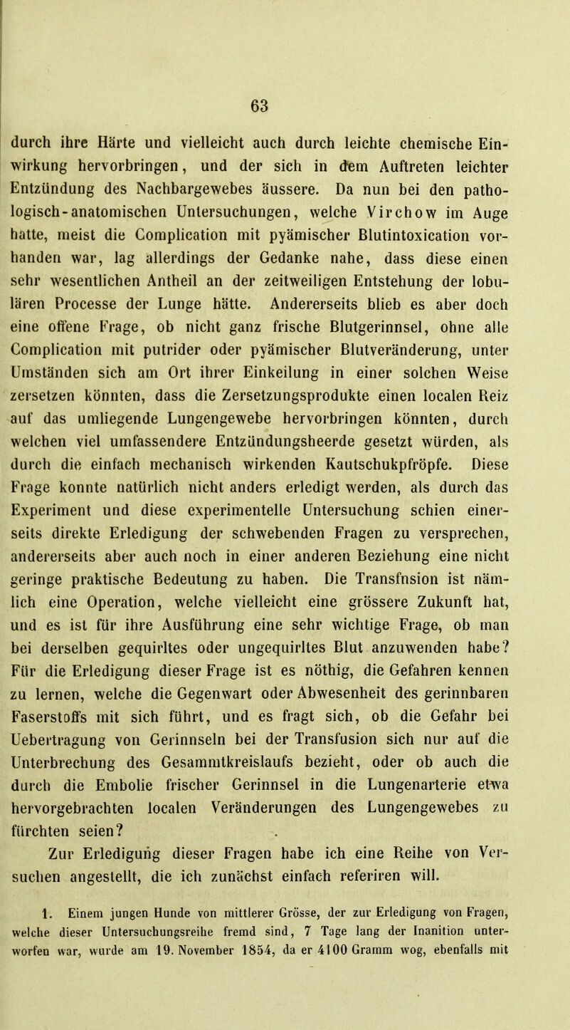 durch ihre Härte und vielleicht auch durch leichte chemische Ein- wirkung hervorbringen, und der sich in dem Auftreten leichter Entzündung des Nachbargewebes äussere. Da nun bei den patho- logisch-anatomischen Untersuchungen, welche Virchow im Auge hatte, meist die Gomplication mit pyämischer Blutintoxication vor- handen war, lag allerdings der Gedanke nahe, dass diese einen sehr wesentlichen Antheil an der zeitweiligen Entstehung der lobu- lären Processe der Lunge hätte. Andererseits blieb es aber doch eine offene Frage, ob nicht ganz frische Blutgerinnsel, ohne alle Gomplication mit putrider oder pyämischer Blutveränderung, unter Umständen sich am Ort ihrer Einkeilung in einer solchen Weise zersetzen könnten, dass die Zersetzungsprodukte einen localen Reiz auf das umliegende Lungengewebe hervorbringen könnten, durch welchen viel umfassendere Entzündungsheerde gesetzt würden, als durch die einfach mechanisch wirkenden Kautschukpfröpfe. Diese Frage konnte natürlich nicht anders erledigt werden, als durch das Experiment und diese experimentelle Untersuchung schien einer- seits direkte Erledigung der schwebenden Fragen zu versprechen, andererseits aber auch noch in einer anderen Beziehung eine nicht geringe praktische Bedeutung zu haben. Die Transfusion ist näm- lich eine Operation, welche vielleicht eine grössere Zukunft hat, und es ist für ihre Ausführung eine sehr wichtige Frage, ob man bei derselben gequirltes oder ungequirltes Blut anzuwenden habe? Für die Erledigung dieser Frage ist es nöthig, die Gefahren kennen zu lernen, welche die Gegenwart oder Abwesenheit des gerinnbaren Faserstoffs mit sich führt, und es fragt sich, ob die Gefahr bei Uebertragung von Gerinnseln bei der Transfusion sich nur auf die Unterbrechung des Gesammtkreislaufs bezieht, oder ob auch die durch die Embolie frischer Gerinnsel in die Lungenarterie etwa hervorgebrachten localen Veränderungen des Lungengewebes zu fürchten seien? Zur Erledigung dieser Fragen habe ich eine Reihe von Ver- suchen angestellt, die ich zunächst einfach referiren will. 1, Einem jungen Hunde von miUlerer Grösse, der zur Erledigung von Fragen, welche dieser Untersuchungsreihe fremd sind, 7 Tage lang der Inanition unter- worfen war, wurde am 19. November 1854, da er 4100 Gramm wog, ebenfalls mit