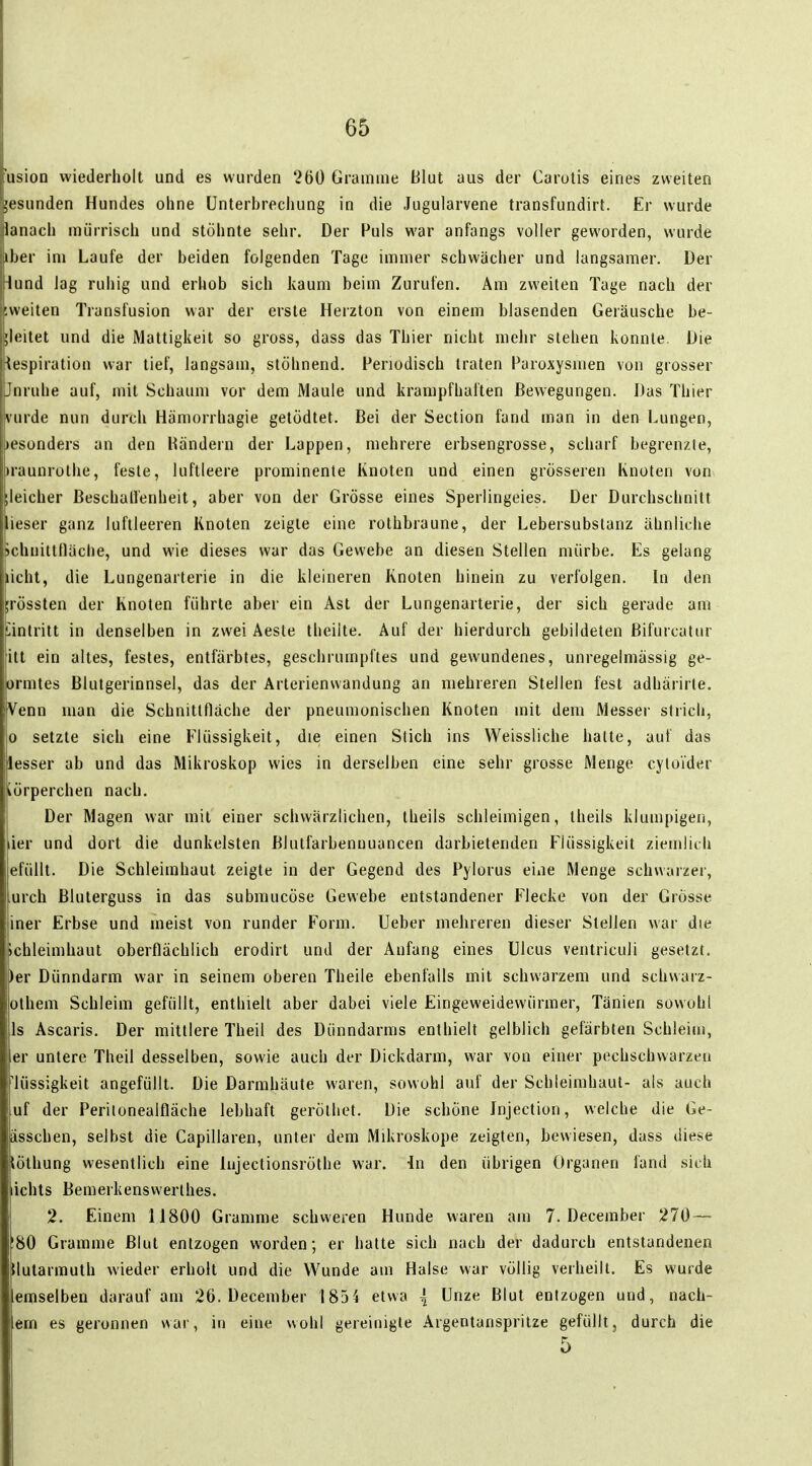 usion wiederholt und es wurden 260 Gramme Blut aus der Carotis eines zweiten lesunden Hundes ohne Unterbrechung in die Jugularvene transfundirt. Er wurde lanach mürrisch und stöhnte sehr. Der Puls war anfangs voller geworden, wurde Iber im Laufe der beiden folgenden Tage immer schwächer und langsamer. Der 4und lag ruhig und erhob sich kaum beim Zurufen. Am zweiten Tage nach der ;weiten Transfusion war der erste Herzton von einem blasenden Geräusche be- ;leitet und die Mattigkeit so gross, dass das Thier nicht meiir stehen konnte. Die lespiration war tief, langsam, stöhnend. Periodisch traten Paroxysmen von grosser Jnruhe auf, mit Schaum vor dem Maule und krampfhaften Bewegungen. Das Thier vürde nun durch Hämorrhagie getödtet. Bei der Section fand man in den Lungen, »esonders an den Händern der Lappen, mehrere erbsengrosse, scharf begrenzte, »•aunrothe, feste, luftleere prominente Knoten und einen grösseren Knoten von lleicher BeschaU'enheit, aber von der Grösse eines Sperlingeies. Der Durchschnitt lieser ganz luftleeren Knoten zeigte eine rolhbraune, der Lebersubstanz ähnliche JchuittHäche, und wie dieses war das Gewebe an diesen Stellen mürbe. Es gelang licht, die Lungenarterie in die kleineren Knoten hinein zu verfolgen. In den ;rössten der Knoten führte aber ein Ast der Lungenarterie, der sich gerade am Lintrilt in denselben in zwei Aesle theilte. Auf der hierdurch gebildeten ßifuicatur itt ein altes, festes, entfärbtes, geschrumpftes und gewundenes, unregelmässig ge- ormtes Blutgerinnsel, das der Arterienwandung an mehreren Stellen fest adhärirle. Venn man die Schnittfläche der pneumonischen Knoten mit dem Messer stricli, 0 setzte sich eine P'lüssigkeit, die einen Stich ins Weissliche hatte, auf das lesser ab und das Mikroskop wies in derselben eine sehr grosse Menge cytoi'der iörperchen nach. Der Magen war mit einer schwärzlichen, theils schleimigen, theils klumpigen, lier und dort die dunkelsten Blutfarbenuuancen darbietenden F'lüssigkeit zietnlicli efüllt. Die Schleimhaut zeigte in der Gegend des Pylorus eine Menge schwarzer, urch Bluterguss in das submucöse Gewebe entstandener Flecke von der Grösse iner Erbse und meist von runder Form. Ueber mehreren dieser Stellen war die Schleimhaut oberflächlich erodirt und der Anfang eines Ulcus ventriculi gesetzt, per Dünndarm war in seinem oberen Theile ebenfalls mit schwarzem und schwarz- othem Schleim gefüllt, enthielt aber dabei viele Eingeweidewürmer, Tänien sowohl Is Ascaris. Der mittlere Theil des Dünndarms enthielt gelblich gefärbten Schleiui, er untere Theil desselben, sowie auch der Dickdarm, war von einer pechschwarzen 'lüssigkeit angefüllt. Die Darmhäute waren, sowohl auf der Schleimhaut- als auch uf der Perilonealfläche lebhaft gerötliet. Die schöne Jnjection, welche die Ge- ässchen, selbst die Capillaren, unter dem Mikroskope zeigten, bewiesen, dass diese löthung wesentlich eine lujectionsröthe war. in den übrigen Organen fand sieh ichts Bemerkensvverlhes. 2. Einem 11800 Gramme schweren Hunde waren am 7. December 270 — 80 Gramme Blut entzogen worden; er hatte sich nach der dadurch entstandenen tlutarmuth wieder erholt und die Wunde am Halse war völlig verheilt. Es wurde emselben darauf am 2ö. December 185'S etwa { Unze Blut entzogen und, nach- em es geronnen war, in eine wohl gereinigle Argentanspritze gefüllt, durch die 5