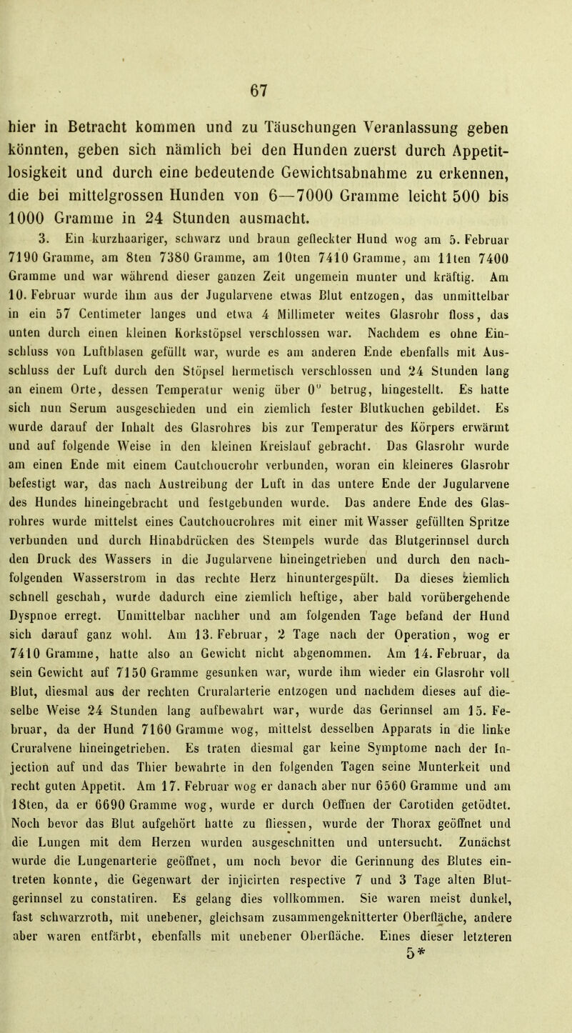 hier in Betracht kommen und zu Täuschungen Veranlassung geben könnten, geben sich nämlich bei den Hunden zuerst durch Appetit- losigkeit und durch eine bedeutende Gewichtsabnahme zu erkennen, die bei mittelgrossen Hunden von 6—7000 Gramme leicht 500 bis 1000 Gramme in 24 Stunden ausmacht. 3. Ein kurzhaariger, schwarz und braun gefleckter Hund wog am 5. Februar 7190 Gramme, am 8ten 7380 Gramme, am löten 7410 Gramme, am Ilten 7400 Gramme und war während dieser ganzen Zeit ungemein munter und kräftig. Am 10. Februar wurde ihm aus der Jugularvene etwas Blut entzogen, das unmittelbar in ein 57 Centimeter langes und etwa 4 Millimeter weites Glasrohr floss, das unten durch einen kleinen Rorkstöpsel verschlossen war. Nachdem es ohne Ein- scbluss von Luftblasen gefüllt war, wurde es am anderen Ende ebenfalls mit Aus- schluss der Luft durch den Stöpsel hermetisch verschlossen und 24 Stunden lang an einem Orte, dessen Temperatur wenig über 0 betrug, hingestellt. Es hatte sich nun Serum ausgeschieden und ein ziemlich fester Blutkuchen gebildet. Es wurde darauf der Inhalt des Glasrohres bis zur Temperatur des Körpers erwärmt und auf folgende Weise in den kleinen Kreislauf gebracht. Das Glasrohr wurde am einen Ende mit einem Cautchoucrohr verbunden, woran ein kleineres Glasrohr befestigt war, das nach Austreibung der Luft in das untere Ende der Jugularvene des Hundes hineingebracht und festgebunden wurde. Das andere Ende des Glas- rohres wurde mittelst eines Cautchoucrohres mit einer mit Wasser gefüllten Spritze verbunden und durch Hinabdrücken des Stempels wurde das Blutgerinnsel durch den Druck des Wassers in die Jugularvene hineingetrieben und durch den nach- folgenden Wasserstrom in das rechte Herz hinuntergespült. Da dieses ziemlich schnell geschah, wurde dadurch eine ziemlich heftige, aber bald vorübergehende Dyspnoe erregt. Unmittelbar nachher und am folgenden Tage befand der Hund sich darauf ganz wohl. Am 13. Februar, 2 Tage nach der Operation, wog er 7410 Gramme, hatte also an Gewicht nicht abgenommen. Am 14. Februar, da sein Gewicht auf 7150 Gramme gesunken war, wurde ihm wieder ein Glasrohr voll Blut, diesmal aus der rechten Cruralarterie entzogen und nachdem dieses auf die- selbe Weise 24 Stunden lang aufbewahrt w-ar, wurde das Gerinnsel am 15. Fe- bruar, da der Hund 7160 Gramme wog, mittelst desselben Apparats in die linke Cruralvene hineingetrieben. Es traten diesmal gar keine Symptome nach der In- jection auf und das Thier bewahrte in den folgenden Tagen seine Munterkeit und recht guten Appetit. Am 17. Februar wog er danach aber nur 6560 Gramme und am ISten, da er 6690 Gramme wog, wurde er durch OeiTnen der Carotiden getödtet. Noch bevor das Blut aufgehört hatte zu fliessen, wurde der Thorax geöffnet und die Lungen mit dem Herzen wurden ausgeschnitten und untersucht. Zunächst wurde die Lungenarterie geöffnet, um noch bevor die Gerinnung des Blutes ein- treten konnte, die Gegenwart der injicirten respective 7 und 3 Tage alten Blut- gerinnsel zu constatiren. Es gelang dies vollkommen. Sie waren meist dunkel, fast schwarzroth, mit unebener, gleichsam zusammengeknitterter Oberflache, andere aber waren entfärbt, ebenfalls mit unebener Oberfläche. Emes dieser letzteren 5*