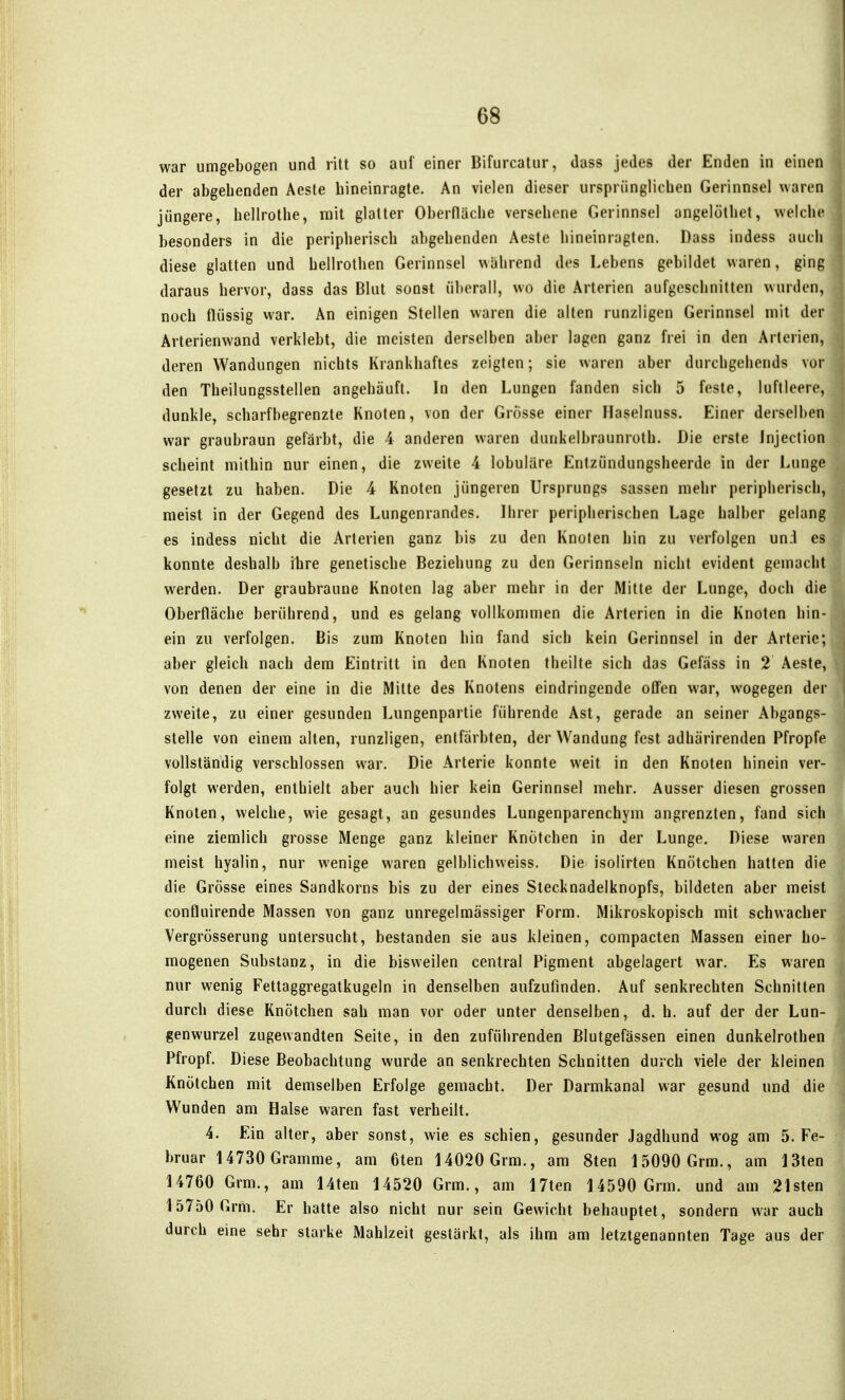 war umgebogen und ritt so auf einer Bifurcatur, dass jedes der Enden in einen der abgebenden Aeste hineinragte. An vielen dieser ursprünglichen Gerinnsel waren jüngere, bellrotbe, mit glatter Oberfläche versehene Gerinnsel angelöthet, welche besonders in die peripherisch abgehenden Aeste hineinragten. Dass indess auch diese glatten und hellrolhen Gerinnsel wahrend des Lebens gebildet waren, ging daraus hervor, dass das Blut sonst überall, wo die Arterien aufgeschnitten wurden, noch flüssig war. An einigen Stellen waren die alten runzligen Gerinnsel mit der Arterienwand verklebt, die meisten derselben aber lagen ganz frei in den Arterien, deren Wandungen nichts Krankhaftes zeigten; sie waren aber durchgehends vor den Theilungsstellen angehäuft. In den Lungen fanden sich 5 feste, luftleere, dunkle, scharfbegrenzte Knoten, von der Grösse einer Haselnuss. Einer derselben war graubraun gefärbt, die 4 anderen waren dunkelbraunroth. Die erste Injection scheint mithin nur einen, die zweite 4 lobuläre Entzündungsheerde in der Lunge gesetzt zu haben. Die 4 Knoten jüngeren Ursprungs sassen mehr peripherisch, meist in der Gegend des Lungenrandes. Ihrer peripherischen Lage halber gelang es indess nicht die Arterien ganz bis zu den Knoten hin zu verfolgen und es konnte deshalb ihre genetische Beziehung zu den Gerinnseln nicht evident gemacht werden. Der graubraune Knoten lag aber mehr in der Mitte der Lunge, doch die Oberfläche berührend, und es gelang vollkommen die Arterien in die Knoten hin- ein zu verfolgen. Bis zum Knoten hin fand sich kein Gerinnsel in der Arterie; aber gleich nach dem Eintritt in den Knoten theilte sich das Gefäss in 2 Aeste, von denen der eine in die Mitte des Knotens eindringende offen war, wogegen der zweite, zu einer gesunden Lungenpartie führende Ast, gerade an seiner Abgangs- stelle von einem alten, runzligen, entfärbten, der Wandung fest adhärirenden Pfropfe vollständig verschlossen war. Die Arterie konnte weit in den Knoten hinein ver- folgt werden, enthielt aber auch hier kein Gerinnsel mehr. Ausser diesen grossen Knoten, welche, wie gesagt, an gesundes Lungenparenchym angrenzten, fand sich eine ziemlich grosse Menge ganz kleiner Knötchen in der Lunge. Diese waren meist hyalin, nur wenige waren gelblichweiss. Die isolirten Knötchen hatten die die Grösse eines Sandkorns bis zu der eines Stecknadelknopfs, bildeten aber meist confluirende Massen von ganz unregelmässiger Form. Mikroskopisch mit schwacher Vergrösserung untersucht, bestanden sie aus kleinen, compacten Massen einer ho- mogenen Substanz, in die bisweilen central Pigment abgelagert war. Es waren nur wenig Fettaggregatkugeln in denselben aufzufinden. Auf senkrechten Schnitten durch diese Knötclien sah man vor oder unter denselben, d. h. auf der der Lun- genwurzel zugewandten Seite, in den zuführenden Blutgefässen einen dunkelrothen Pfropf. Diese Beobachtung wurde an senkrechten Schnitten durch viele der kleinen Knötchen mit demselben Erfolge gemacht. Der Darmkanal war gesund und die Wunden am Halse waren fast verheilt. 4. Ein alter, aber sonst, wie es schien, gesunder Jagdhund wog am S.Fe- bruar 14730 Gramme, am 6ten 14020 Grm., am 8ten 15090 Grm., am 13ten 14760 Grm., am Uten 14520 Grm., am 17ten 14590 Grm. und am 21sten 15750 Grm. Er hatte also nicht nur sein Gewicht behauptet, sondern war auch durch eine sehr starke Mahlzeit gestärkt, als ihm am letztgenannten Tage aus der