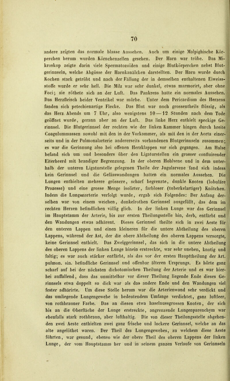 andere zeigten das normale blasse Aiisschon. Auch um einige Malpighisclie Kör- perclien herum wurden Körnchenzellen gesehen. Der Harn war trübe. Das Mi- kroskop zeigte darin viele Spermatozoiden und einige Blutkörperchen nebst Blut- gerinnseln, welche Abgüsse der Harnkanälchen darstellten. Der Harn wurde durch Kochen stark getrübt und nach der Fällung der in demselben enthaltenen Eiweiss- stoffe wurde er sehr hell. Die Milz war sehr dunkel, etwas marmorirt, aber ohne Foci; sie röthete sich an der Luft. Das Pankreas hatte ein normales Aussehen. Das Herzdeisch beider Ventrikel war mürbe. Unter dem Pericardium des Herzens fanden sich petechienartige Flecke. Das Blut war noch grossentheils flüssig, als das Herz Abends um 7 Uhr, also wenigstens 10 —12 Stunden nach dem Tode geöfifnet wurde, gerann aber an der Luft. Das linke Herz enthielt speckige Ge- rinnsel. Die Blutgerinnsel der rechten wie der linken Kammer hingen durch breite Coagulummassen sowohl mit den in der Vorkammer, als mit den in der Aorta einer- seits und in der Pulmonalarterie andererseits vorhandenen Blutgerinnseln zusammen; es war die Gerinnung also bei offenen Herzklappen vor sich gegangen. Am Halse befand sich um und besonders über den Ligaturstellen ein grosser confluirender Eiterheerd mit brandiger Begrenzung. In der oberen Hohlvene und in dem unter- halb der unteren Ligaturstelle gelegenen Theile der Jugularvene fand sich indess kein Gerinnsel und die Gefässwandungen hatten ein normales Aussehen. Die Lungen enthielten mehrere grössere, scharf begrenzte, dunkle Knoten (lobuläre Prozesse) und eine grosse Menge isolirter, farbloser (tuberkelartiger) Knötchen. Indem die Lungenarterie verfolgt wurde, ergab sich Folgendes: Der Anfang der- selben war von einem weichen, dunkelrothen Gerinnsel ausgefüllt, das dem im rechten Herzen befindlichen völlig glich. In der linken Lunge war das Gerinnsel im Hauptstamm der Arterie, bis zur ersten Theilungsstelle hin, derb, entfärbt und den Wandungen etwas adhärent. Dieses Gerinnsel theilte sich in zwei Aeste für den unteren Lappen und einen kleineren für die untere Abtheilung des oberen Lappens, während der Ast, der die obere Abtheilung des oberen Lappens versorgte, keine Gerinnsel enthielt. Das Zweiggerinnsel, das sich in die untere Abtheilung des oberen Lappens der linken Lunge hinein erstreckte, war sehr uneben, knotig und faltig; es war auch stärker entfärbt, als das vor der ersten Haupttheilung der Art. pulmon. sin. befindliche Gerinnsel und offenbar älteren Ursprungs. Es hörte ganz scharf auf bei der nächsten dichotomischen Theilung der Arterie und es war hier- bei auffallend, dass das unmittelbar vor dieser Theilung liegende Ende dieses Ge- rinnsels etwa doppelt so dick war als das andere Ende und den Wandungen viel fester adhärirte. Um diese Stelle herum war die Arlerienwand sehr verdickt und das umliegende Lungengewebe in bedeutendem Umfange verdichtet, ganz luftleer, von rothbrauner Farbe. Das an diesen etwa haselnussgrossen Knoten, der sich bis an die Oberfläche der Lunge erstreckte, angrenzende Lungenparenchym war ebenfalls stark rothbraun, aber lufthaltig. Die von dieser Theilungsstelle abgehen- den zwei Aeste enthielten zwei ganz frische und lockere Gerinnsel, welche an das alte angelöthet waren. Der Tlieil des Lungengewebes, zu welchem diese Aeste führten, war gesund, ebenso wie der obere Theil des oberen Lappens der linken Lunge, der vom Hauptstamm her und in seinem ganzen Verlaufe von Gerinnseln