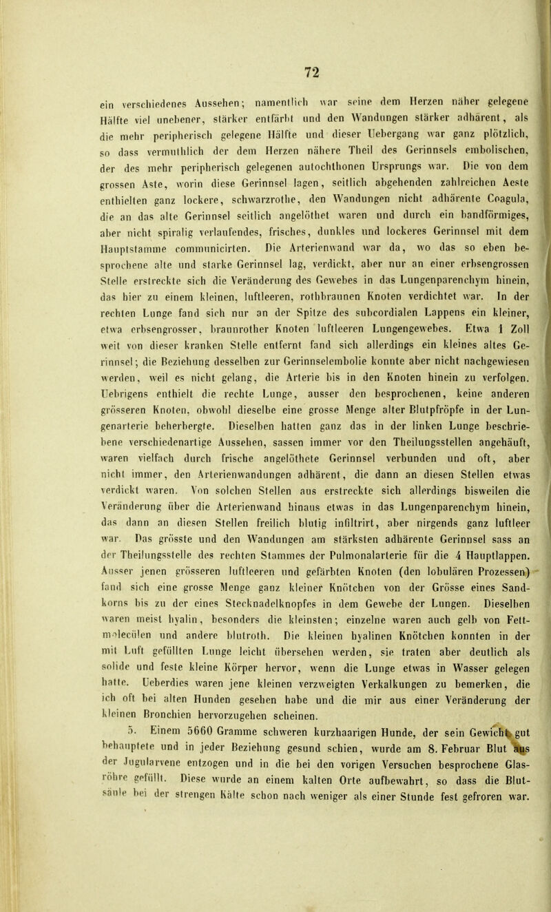 ein verschiedenes Aussehen; namentlich war seine dem Herzen näher gelegene Hälfte viel unebener, stärker entfärbt und den Wandungen stärker adhärent, als die mehr peripherisch gelegene Hälfte und dieser llebergang war ganz plötzlich, so dass vermuthlich der dem Herzen nähere Theil des Gerinnsels embolischcn, der des mehr peripherisch gelegenen aulochlhonen Ursprungs war. Die von dem grossen Aste, worin diese Gerinnsel lagen, seitlich abgehenden zahlreichen Aeste enthielten ganz lockere, schwarzrothe, den Wandungen nicht adhärente Coagula, die an das alte Gerinnsel seitlich angelöthet waren und durch ein bandförmiges, aber nicht spiralig verlaufendes, frisches, dunkles und lockeres Gerinnsel mit dem Hauptstamme communicirten. Die Arterienwand war da, wo das so eben be- sprochene alte und starke Gerinnsel lag, verdickt, aber nur an einer erbsengrossen Stelle erstreckte sich die Veränderung des Gewebes in das Lungenparenchym hinein, das hier zu einem kleinen, luftleeren, rothbraunen Knoten verdichtet war. In der rechten Lunge fand sich nur an der Spitze des subcordialen Lappens ein kleiner, etwa erbsengrosser, braunrother Knoten luftleeren Lungengewebes. Etwa 1 Zoll weit von dieser kranken Stelle entfernt fand sich allerdings ein kleines altes Ge- rinnsel; die Beziehung desselben zur Gerinnselembolie konnte aber nicht nachgewiesen werden, weil es nicht gelang, die Arterie bis in den Knoten hinein zu verfolgen. Uebrigens enthielt die rechte Lunge, ausser den besprochenen, keine anderen grösseren Knoten, obwohl dieselbe eine grosse Menge alter Blutpfröpfe in der Lun- genarterie beherbergte. Dieselben hatten ganz das in der linken Lunge beschrie- bene verschiedenartige Aussehen, sassen immer vor den Theilungsstellen angehäuft, waren vielfach durch frische angelöthete Gerinnsel verbunden und oft, aber nicht immer, den Arterienwandungen adhärent, die dann an diesen Stellen etwas verdickt waren. Von solchen Stellen aus erstreckte sich allerdings bisweilen die Veränderung über die Arterienwand hinaus etwas in das Lungenparenchym hinein, das dann an diesen Stellen freilich blutig infiltrirt, aber nirgends ganz luftleer war. Das grösste und den Wandungen am stärksten adhärente Gerinnsel sass an der Theilungsstelle des rechten Stammes der Pulmonalarterie für die 4 Hauptlappen. Ausser jenen grösseren luftleeren und gefärbten Knoten (den lobulären Prozessen) fand sich eine grosse Menge ganz kleiner Knötchen von der Grösse eines Sand- korns bis zu der eines Stecknadelknopfes in dem Gewebe der Lungen. Dieselben waren meist hyalin, besonders die kleinsten; einzelne waren auch gelb von Fett- moleciilen und andere blutroth. Die kleinen hyalinen Knötchen konnten in der mit Luft gefüllten Lunge leicht übersehen werden, sie traten aber deutlich als solide und feste kleine Körper hervor, wenn die Lunge etwas in Wasser gelegen hatte, üeberdies waren jene kleinen verzweigten Verkalkungen zu bemerken, die ich oft bei alten Hunden gesehen habe und die mir aus einer Veränderung der kleinen Bronchien hervorzugehen scheinen. 5. Einem 5660 Gramme schweren kurzhaarigen Hunde, der sein Gewicht gut behauptete und in jeder Beziehung gesund schien, wurde am S.Februar Blutes der Jugularvene entzogen und in die bei den vorigen Versuchen besprochene Glas- röhre gefüllt. Diese wurde an einem kalten Orte aufbewahrt, so dass die Blut- saule bei der strengen Kälte schon nach weniger als einer Stunde fest gefroren war.