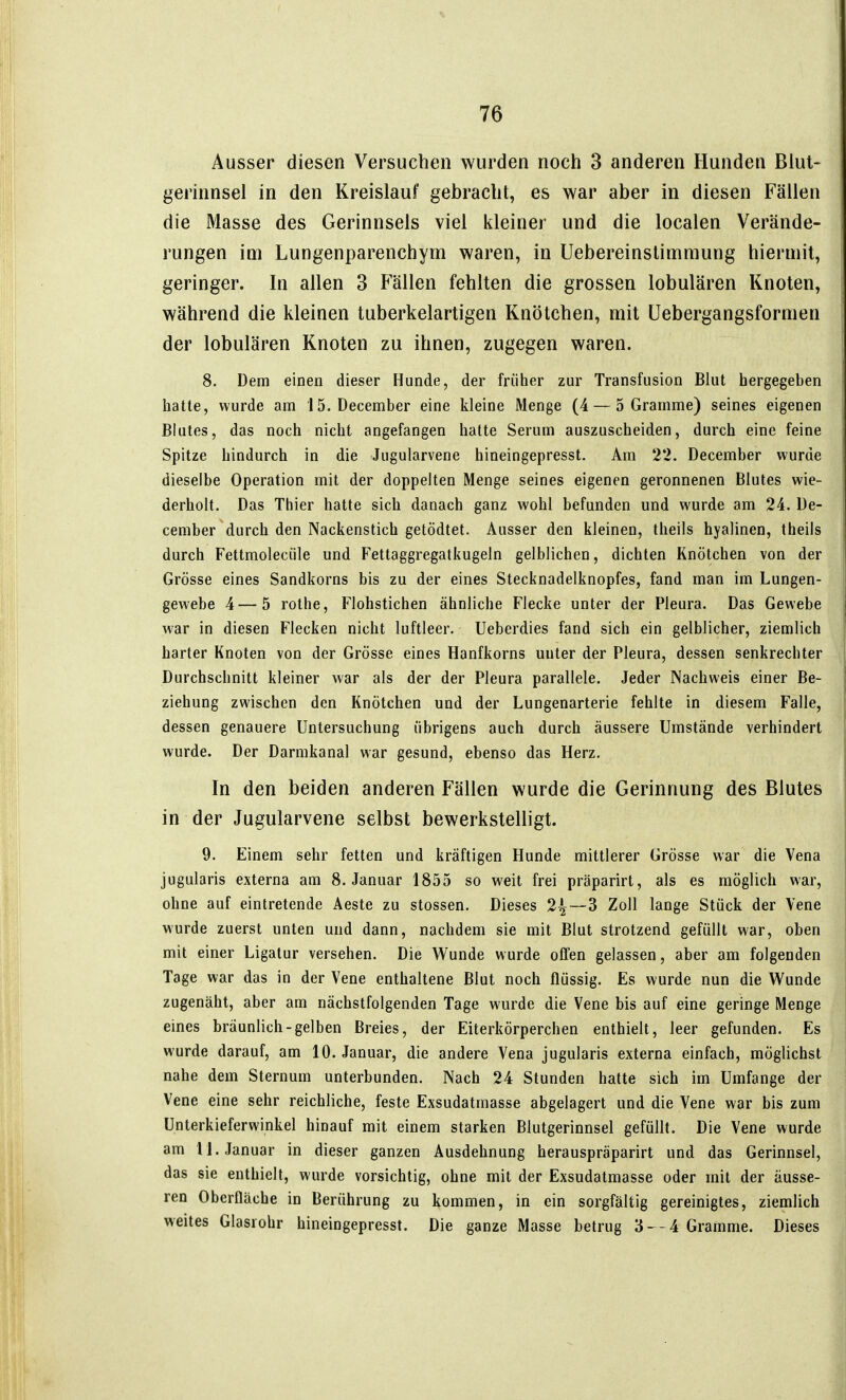 Ausser diesen Versuchen wurden noch 3 anderen Hunden Blut- gerinnsel in den Kreislauf gebracht, es war aber in diesen Fällen die Masse des Gerinnsels viel kleiner und die localen Verände- rungen im Lungenparenchym waren, in Uebereinstimmung hiermit, geringer. In allen 3 Fällen fehlten die grossen lobulären Knoten, während die kleinen tuberkelartigen Knötchen, mit üebergangsformen der lobulären Knoten zu ihnen, zugegen waren. 8. Dem einen dieser Hunde, der früher zur Transfusion Blut hergegeben hatte, wurde am 15. December eine kleine Menge (4 — 5 Gramme) seines eigenen Blutes, das noch nicht angefangen hatte Serum auszuscheiden, durch eine feine Spitze hindurch in die Jugularvene hineingepresst. Am 22. December wurde dieselbe Operation mit der doppelten Menge seines eigenen geronnenen Blutes wie- derholt. Das Thier hatte sich danach ganz wohl befunden und wurde am 24. De- cember durch den Nackenstich getödtet. Ausser den kleinen, theils hyalinen, theils durch Fettmoleciile und P'ettaggregatkugeln gelblichen, dichten Knötchen von der Grösse eines Sandkorns bis zu der eines Stecknadelknopfes, fand man im Lungen- gewebe 4—5 rothe, Flohstichen ähnliche Flecke unter der Pleura. Das Gewebe war in diesen Flecken nicht luftleer. Ueberdies fand sich ein gelblicher, ziemlich harter Knoten von der Grösse eines Hanfkorns unter der Pleura, dessen senkrechter Durchschnitt kleiner war als der der Pleura parallele. Jeder Nachweis einer Be- ziehung zwischen den Knötchen und der Lungenarterie fehlte in diesem Falle, dessen genauere Untersuchung übrigens auch durch äussere Umstände verhindert wurde. Der Darmkanal war gesund, ebenso das Herz. In den beiden anderen Fällen wurde die Gerinnung des Blutes in der Jugularvene selbst bewerkstelligt. 9. Einem sehr fetten und kräftigen Hunde mittlerer Grösse war die Vena jugularis externa am S.Januar 1855 so weit frei präparirt, als es möglich war, ohne auf eintretende Aeste zu stossen. Dieses 2^—3 Zoll lange Stück der Vene wurde zuerst unten und dann, nachdem sie mit Blut strotzend gefüllt war, oben mit einer Ligatur versehen. Die Wunde wurde offen gelassen, aber am folgenden Tage war das in der Vene enthaltene Blut noch flüssig. Es wurde nun die Wunde zugenäht, aber am nächstfolgenden Tage wurde die Vene bis auf eine geringe Menge eines bräunlich-gelben Breies, der Eiterkörperchen enthielt, leer gefunden. Es wurde darauf, am 10. Januar, die andere Vena jugularis externa einfach, möglichst nahe dem Sternum unterbunden. Nach 24 Stunden hatte sich im Umfange der Vene eine sehr reichliche, feste Exsudatmasse abgelagert und die Vene war bis zum ünterkieferwinkel hinauf mit einem starken Blutgerinnsel gefüllt. Die Vene wurde am 11. Januar in dieser ganzen Ausdehnung herauspräparirt und das Gerinnsel, das sie enthielt, wurde vorsichtig, ohne mit der Exsudatmasse oder mit der äusse- ren Oberfläche in Berührung zu kommen, in ein sorgfältig gereinigtes, ziemlich weites Glasrohr hineingepresst. Die ganze Masse betrug 3--4 Gramme. Dieses