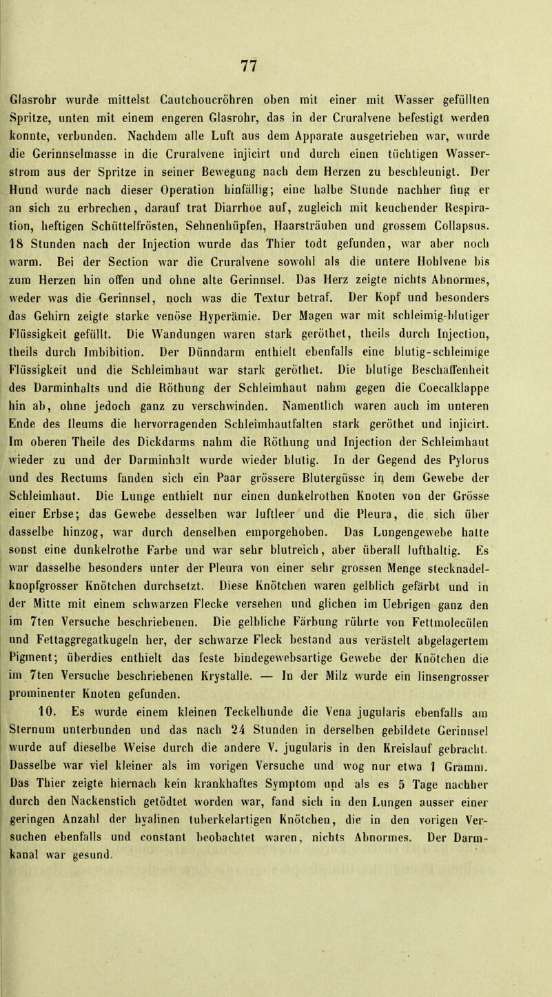 Glasrohr wurde mittelst Caiitchoucröhren oben mit einer mit Wasser gefüllten Spritze, unten mit einem engeren Glasrohr, das in der Cruralvene befestigt werden konnte, verbunden. Nachdem alle Luft aus dem Apparate ausgetrieben war, wurde die Gerinnselmasse in die Cruralvene injicirt und durch einen tüchtigen Wasser- strom aus der Spritze in seiner Bewegung nach dem Herzen zu beschleunigt. Der Hund wurde nach dieser Operation hinfällig; eine halbe Stunde nachher fing er an sich zu erbrechen, darauf trat Diarrhoe auf, zugleich mit keuchender Respira- tion, heftigen Schüttelfrösten, Sehnenhüpfen, Haarsträuben und grossem Collapsus. 18 Stunden nach der Injection wurde das Thier todt gefunden, war aber noch warm. Bei der Section war die Cruralvene sowohl als die untere Hohlvene bis zum Herzen hin offen und ohne alte Gerinnsel. Das Herz zeigte nichts Abnormes, weder was die Gerinnsel, noch was die Textur betraf. Der Kopf und besonders das Gehirn zeigte starke venöse Hyperämie. Der Magen war mit schleimig-blutiger Flüssigkeit gefüllt. Die Wandungen waren stark geröthet, theils durch Injection, theils durch Imbibition. Der Dünndarm enthielt ebenfalls eine blutig-schleimige Flüssigkeit und die Schleimhaut war stark geröthet. Die blutige Beschaffenheit des Darminhalts und die Röthung der Schleimhaut nahm gegen die Coecalklappe hin ab, ohne jedoch ganz zu verschwinden. Namentlich waren auch im unteren Ende des Ileums die hervorragenden Schleimhautfalten stark geröthet und injicirt. Im oberen Theile des Dickdarms nahm die Röthung und Injection der Schleimhaut wieder zu und der Darminhalt wurde wieder blutig. In der Gegend des Pylorus und des Rectums fanden sich ein Paar grössere Blutergüsse in dem Gewebe der Schleimhaut. Die Lunge enthielt nur einen dunkelrothen Knoten von der Grösse einer Erbse; das Gewebe desselben war luftleer und die Pleura, die sich über dasselbe hinzog, war durch denselben emporgehoben. Das Lungengewebe halte sonst eine dunkelrothe Farbe und war sehr blutreich, aber überall lufthaltig. Es war dasselbe besonders unter der Pleura von einer sehr grossen Menge stecknadel- knopfgrosser Knötchen durchsetzt. Diese Knötchen waren gelblich gefärbt und in der Mitte mit einem schwarzen Flecke versehen und glichen im Uebrigen ganz den im 7ten Versuche beschriebenen. Die gelbliche Färbung rührte von Fettmolecülen und Fettaggregatkugeln her, der schwarze Fleck bestand aus verästelt abgelagertem Pigment; überdies enthielt das feste bindegewebsartige Gewebe der Knötchen die im 7ten Versuche beschriebenen Krystalle. — In der Milz wurde ein linsengrosser prominenter Knoten gefunden. 10. Es wurde einem kleinen Teckelhunde die Vena jugularis ebenfalls am Sternum unterbunden und das nach 24 Stunden in derselben gebildete Gerinnsel wurde auf dieselbe Weise durch die andere V. jugularis in den Kreislauf gebracht. Dasselbe war viel kleiner als im vorigen Versuche und wog nur etwa 1 Gramm. Das Thier zeigte hiernach kein krankhaftes Symptom und als es 5 Tage nachher durch den Nackenstich getödtet worden war, fand sich in den Lungen ausser einer geringen Anzahl der hyalinen tuberkelartigen Knötchen, die in den vorigen Ver- suchen ebenfalls und constant beobachtet waren, nichts Abnormes. Der Darm- kanal war gesund.