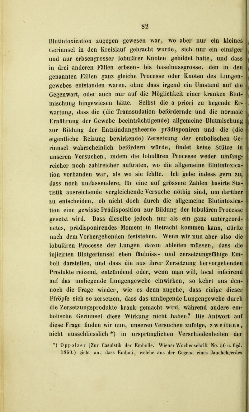 Bluliutoxication zugegen gewesen war, wo aber nur ein kleines Gerinnsel in den Kreislauf gebracht wurde, sich nur ein einziger und nur erbsengrosser lobulärer Knoten gebildet hatte, und dass in drei anderen Fällen erbsen- bis haselnussgrosse, den in den genannten Fällen ganz gleiche Processe oder Knoten des Lungen- gewebes entstanden waren, ohne dass irgend ein Umstand auf die Gegenwart, oder auch nur auf die Möglichkeit einer kranken Blut' mischung hingewiesen hätte. Selbst die a priori zu hegende Er- wartung, dass die (die Transsudation befördernde und die normale Ernährung der Gewebe beeinträchtigende) allgemeine Blutmischung zur Bildung der Entzündungsheerde prädisponiren und die (die eigentliche Reizung bewirkende) Zersetzung der embolischen Ge- rinnsel wahrscheinlich befördern würde, findet keine Stütze in unseren Versuchen, indem die lobulären Processe weder umfang- reicher noch zahlreicher auftraten, wo die allgemeine Blutintoxica-' lion vorhanden war, als wo sie fehlte. Ich gebe indess gern zUj dass noch umfassendere, für eine auf grössere Zahlen basirte Sta- tistik ausreichende vergleichende Versuche nöthig sind, um darüber zu entscheiden, ob nicht doch durch die allgemeine Blutintoxica- tion eine gewisse Prädisposition zur Bildung der lobulären Processe gesetzt wird. Dass dieselbe jedoch nur als ein ganz untergeord-^ netes, prädisponirendes Moment in Betracht kommen kann, dürfte nach dem Vorhergehenden feststehen. Wenn wir nun aber also die lobulären Processe der Lungen davon ableiten müssen, dass die injicirten Blutgerinnsel eben fäulniss- und zersetzungsfähige Em- boli darstellen, und dass die aus ihrer Zersetzung hervorgehenden i Produkte reizend, entzündend oder, wenn man will, local inficirend auf das umliegende Lungengewebe einwirken, so kehrt uns den- noch die Frage wieder, wie es denn zugehe, dass einige dieser Pfropfe sich so zersetzen, dass das umliegende Lungengewebe durch die Zersetzungsprodukte krank gemacht wird, während andere em- bolische Gerinnsel diese Wirkung nicht haben? Die Antwort auf diese Frage finden wir nun, unseren Versuchen zufolge, zweitens, nicht ausschliesslich *) in ursprünglichen Verschiedenheiten der *) Oppolzer (Zur Casuistik der Embolie. Wiener Wochenschrift No. 50 u. flgd. 1860.) giebt an, dass Emboli, welche aus der Gegend eines Jauclieheerdes