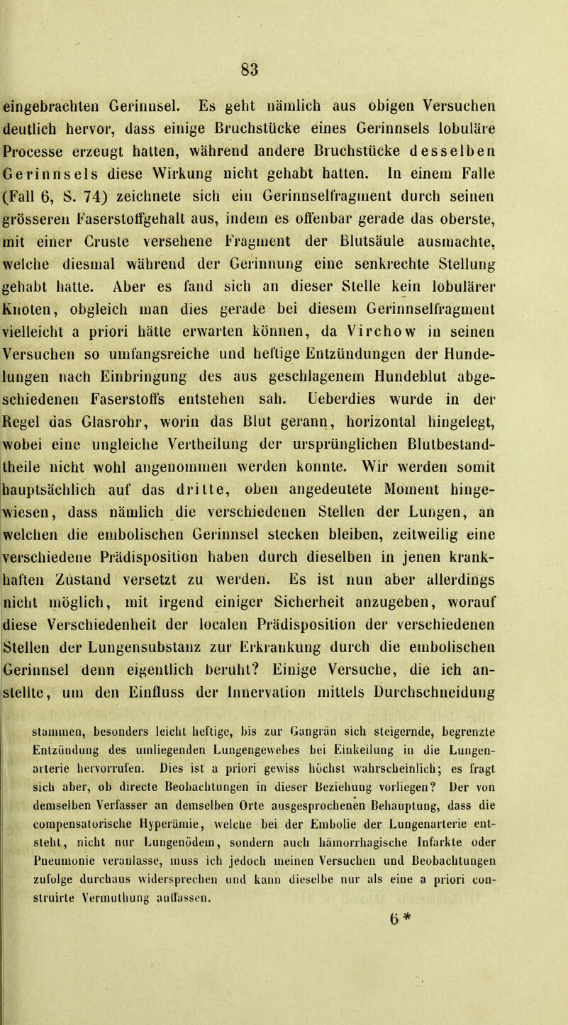 eingebrachten Gerinnsel. Es geht nämlich aus obigen Versuchen deutlich hervor, dass einige Bruchstücke eines Gerinnsels lobuläre Processe erzeugt hatten, während andere Bruchstücke desselben Gerinnsels diese Wirkung nicht gehabt hatten, in einem Falle (Fall 6, S. 74) zeichnete sich ein Gerinnselfragment durch seinen grösseren Faserstolfgehalt aus, indem es olfenbar gerade das oberste, mit einer Gruste versehene Fragment der ßlutsäule ausmachte, welche diesmal während der Gerinnung eine senkrechte Stellung gehabt hatte. Aber es fand sich an dieser Stelle kein lobulärer Knoten, obgleich man dies gerade bei diesem Gerinnselfragment vielleicht a priori hätte erwarten können, da Virchow in seinen Versuchen so umfangsreiche und heftige Entzündungen der Hunde- lungen nach Einbringung des aus geschlagenem Hundeblut abge- schiedenen Faserstoffs entstehen sah. üeberdies wurde in der Regel das Glasrohr, worin das Blut gerann, horizontal hingelegt, wobei eine ungleiche Vertheilung der ursprünglichen Blutbestand- theile nicht wohl angenommen werden konnte. Wir werden somit hauptsächlich auf das dritte, oben angedeutete Moment hinge- wiesen, dass nämlich die verschiedenen Stellen der Lungen, an welchen die embolischen Gerinnsel stecken bleiben, zeitweilig eine verschiedene Prädisposition haben durch dieselben in jenen krank- haften Zustand versetzt zu werden. Es ist nun aber allerdings nicht möglich, mit irgend einiger Sicherheit anzugeben, worauf diese Verschiedenheit der localen Prädisposition der verschiedenen Stellen der Lungensubstanz zur Erkrankung durch die embolischen iGerinnsel denn eigentlich beruht? Einige Versuche, die ich an- stellte, um den Einfluss der Innervation mittels Durchschneidung stammen, besonders leicht heftige, bis zur Gangrän sich steigernde, begrenzte Entzündung des umliegenden Lungengewebes bei Einkeilung in die Lungen- arterie hervorrufen. Dies ist a priori gewiss buchst wahrscheinlich; es fragt sich aber, ob directe Beobachtungen in dieser Beziehung vorliegen? Der von demselben Verfasser an demselben Orte ausgesprochenen Behauptung, dass die compensatorische Hyperämie, welclie bei der Embolie der Lungenarterie ent- steht, nicht nur Lungenödem, sondern auch hämorrhagische Infarkte oder Pneumonie veranlasse, muss ich jedoch meinen Versuchen und Beobachtungen zufolge durchaus widersprechen und kann dieselbe nur als eine a priori con- slruirte Vermuthung auflassen. 6*