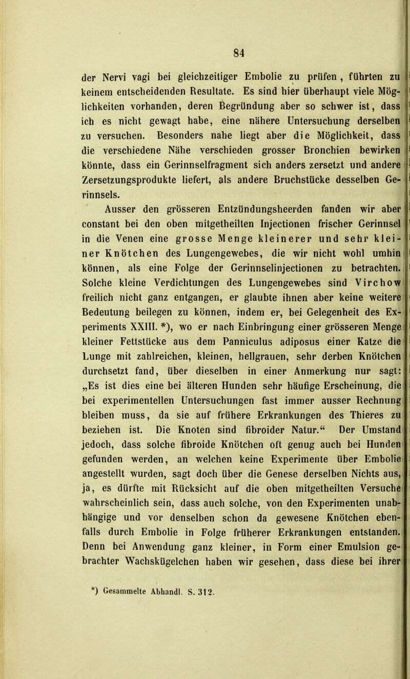 der Nervi vagi bei gleichzeitiger Embolie zu prüfen , führten zu keinem entscheidenden Resultate. Es sind hier überhaupt viele Mög- lichkeiten vorhanden, deren Begründung aber so schwer ist, dass ich es nicht gewagt habe, eine nähere Untersuchung derselben zu versuchen. Besonders nahe liegt aber die Möglichkeit, dass die verschiedene Nähe verschieden grosser Bronchien bewirken könnte, dass ein Gerinnselfragment sich anders zersetzt und andere Zersetzungsprodukte liefert, als andere Bruchstücke desselben Ge- rinnsels. Ausser den grösseren Entzündungsheerden fanden wir aber constant bei den oben mitgetheilten Injectionen frischer Gerinnsel in die Venen eine grosse Menge kleinerer und sehr klei- ner Knötchen des Lungengewebes, die wir nicht wohl umhin können, als eine Folge der Gerinnselinjectionen zu betrachten. Solche kleine Verdichtungen des Lungengewebes sind Virchow freilich nicht ganz entgangen, er glaubte ihnen aber keine weitere Bedeutung beilegen zu können, indem er, bei Gelegenheit des Ex- periments XXIII. *), wo er nach Einbringung einer grösseren Menge kleiner Fettstücke aus dem Panniculus adiposus einer Katze die Lunge mit zahlreichen, kleinen, hellgrauen, sehr derben Knötchen durchsetzt fand, über dieselben in einer Anmerkung nur sagt: „Es ist dies eine bei älteren Hunden sehr häufige Erscheinung, die bei experimentellen Untersuchungen fast immer ausser Rechnung bleiben muss, da sie auf frühere Erkrankungen des Thieres zu beziehen ist. Die Knoten sind fibroider Natur. Der Umstand jedoch, dass solche fibroide Knötchen oft genug auch bei Hunden gefunden werden, an welchen keine Experimente über Embolie angestellt wurden, sagt doch über die Genese derselben Nichts aus, ja, es dürfte mit Rücksicht auf die oben mitgetheilten Versuche wahrscheinlich sein, dass auch solche, von den Experimenten unab- hängige und vor denselben schon da gewesene Knötchen eben- falls durch Embolie in Folge früherer Erkrankungen entstanden. Denn bei Anwendung ganz kleiner, in Form einer Emulsion ge- brachter Wachskügelchen haben wir gesehen, dass diese bei ihrer *) Gesammelte Abhandl. S. 312.