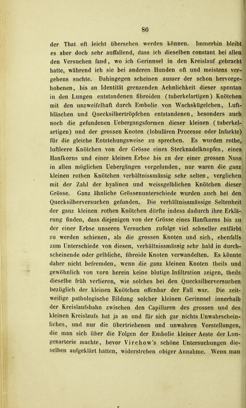 der That oft leicht übersehen werden können. Immerhin bleibt es aber doch sehr auffallend, dass ich dieselben constant bei allen den Versuchen fand, wo ich Gerinnsel in den Kreislauf gebracht hatte, während ich sie bei anderen Hunden oft und meistens ver- gebens suchte. Dahingegen scheinen ausser der schon hervorge- hobenen, bis an Identität grenzenden Aehnlichkeit dieser spontan in den Lungen entstandenen fibroiden (tuberkelartigen) Knötchen mit den unzweifelhaft durch Embolie von Wachskügelchen, Luft- bläschen und Quecksilberlröpfchen entstandenen, besonders auch noch die gefundenen Uebergangsformen dieser kleinen (tuberkel- artigen) und der grossen Knoten (lobulären Processe oder Infarkte) für die gleiche Entstehungsw^eise zu sprechen. Es wurden rothe, luftleere Knötchen von der Grösse eines Stecknadelknopfes, eines Hanfkorns und einer kleinen Erbse bis zu der einer grossen Nuss in allen möglichen Uebergängen vorgefunden, nur waren die ganz kleinen rothen Knötchen verhältnissmässig sehr selten, verglichen mit der Zahl der hyalinen und weissgelblichen Knötchen dieser Grösse. Ganz ähnliche Grössenunterschiede wurden auch bei den Quecksilberversuchen gefunden. Die verhältnissmässige Seltenheit der ganz kleinen rothen Knötchen dürfte indess dadurch ihre Erklä- rung finden, dass diejenigen von der Grösse eines Hanfkorns bis zu der einer Erbse unseren Versuchen zufolge viel schneller entfärbt zu werden schienen, als die grossen Knoten und sich, ebenfalls zum Unterschiede von diesen, verhältnissmässig sehr bald in durch- scheinende oder gelbliche, fibroide Knoten verwandelten. Es könnte daher nicht befremden, wenn die ganz kleinen Knoten theils und gewöhnlich von vorn herein keine blutige Infiltration zeigen, theils dieselbe früh verlieren, wie solches bei den Quecksilberversuchen bezüglich der kleinen Knötchen offenbar der Fall war. Die zeit- weilige pathologische Bildung solcher kleinen Gerinnsel innerhalb der Kreislaufsbahn zwischen den Capillaren des grossen und des kleinen Kreislaufs hat ja an und für sich gar nichts Unwahrschein- liches, und nur die übertriebenen und unwahren Vorstellungen, die man sich über die Folgen der Embolie kleiner Aeste der Lun- genarlerie machte, bevor Virchow's schöne Untersuchungen die- selben aufgeklärt halten, widerstreben obiger Annahme. Wenn man