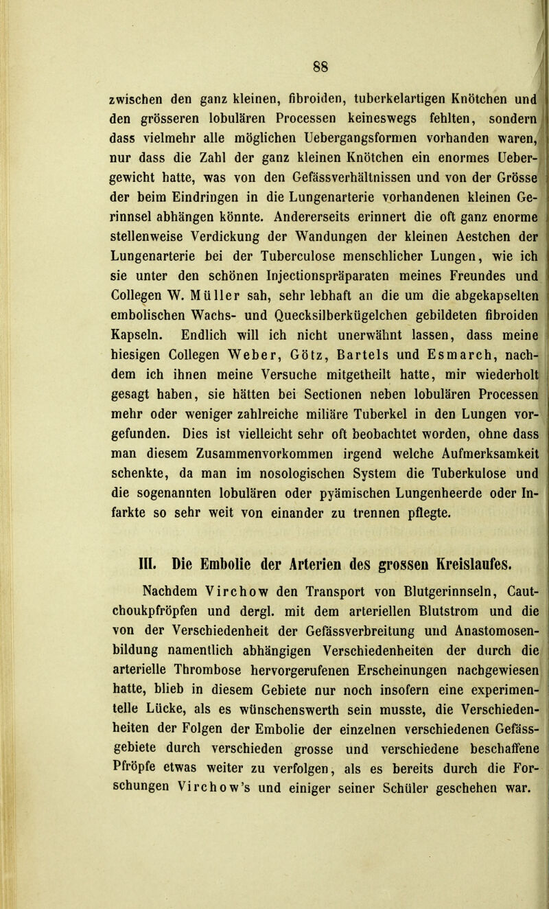 zwischen den ganz kleinen, fibroiden, tuberkelartigen Knötchen und den grösseren lobulären Processen keineswegs fehlten, sondern dass vielmehr alle möglichen Uebergangsfornien vorhanden waren, nur dass die Zahl der ganz kleinen Knötchen ein enormes üeber- gewicht hatte, was von den Gefässverhältnissen und von der Grösse der beim Eindringen in die Lungenarterie vorhandenen kleinen Ge- rinnsel abhängen könnte. Andererseits erinnert die oft ganz enorme stellenweise Verdickung der Wandungen der kleinen Aestchen der Lungenarterie bei der Tuberculose menschlicher Lungen, wie ich sie unter den schönen Injectionspräparaten meines Freundes und Collegen W. Müller sah, sehr lebhaft an die um die abgekapselten embolischen Wachs- und Quecksilberkügelchen gebildeten fibroiden Kapseln. Endlich will ich nicht unerwähnt lassen, dass meine hiesigen Collegen Weber, Götz, Bartels und Esmarch, nach- dem ich ihnen meine Versuche mitgetheilt hatte, mir wiederholt gesagt haben, sie hätten bei Sectionen neben lobulären Processen mehr oder weniger zahlreiche miliäre Tuberkel in den Lungen vor- gefunden. Dies ist vielleicht sehr oft beobachtet worden, ohne dass man diesem Zusammenvorkommen irgend welche Aufmerksamkeit schenkte, da man im nosologischen System die Tuberkulose und die sogenannten lobulären oder pyämischen Lungenheerde oder In- farkte so sehr weit von einander zu trennen pflegte. IIL Die Embolie der Arterien des grossen Kreislaufes. Nachdem Virchow den Transport von Blutgerinnseln, Caut- choukpfröpfen und dergl. mit dem arteriellen Blutstrom und die von der Verschiedenheit der Gefässverbreitung und Anastomosen- bildung namentlich abhängigen Verschiedenheiten der durch die arterielle Thrombose hervorgerufenen Erscheinungen nachgewiesen hatte, blieb in diesem Gebiete nur noch insofern eine experimen- telle Lücke, als es wünschenswerth sein musste, die Verschieden- heiten der Folgen der Embolie der einzelnen verschiedenen Gefäss- gebiete durch verschieden grosse und verschiedene beschaffene Pfröpfe etwas weiter zu verfolgen, als es bereits durch die For- schungen Virchow's und einiger seiner Schüler geschehen war.