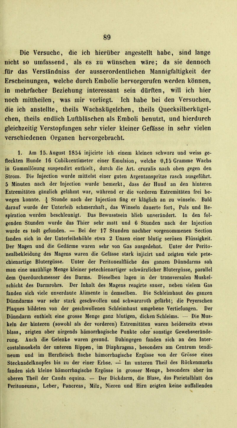 Die Versuche, die ich hierüber angestellt habe, sind lange nicht so umfassend, als es zu wünschen wäre; da sie dennoch -für das Verständniss der ausserordentlichen Mannigfaltigkeit der Erscheinungen, welche durch Embolie hervorgerufen werden können, in mehrfacher Beziehung interessant sein dürften, will ich hier noch mittheilen, was mir vorliegt. Ich habe bei den Versuchen, die ich anstellte, theils Wachskügelchen, theils Quecksilberkügel- chen, theils endlich Luftbläschen als Emboli benutzt, und hierdurch gleichzeitig Verstopfungen sehr vieler kleiner Gefässe in sehr vielen verschiedenen Organen hervorgebracht. 1. Am 15. August 1854 injicirte ich einem kleinen schwarz und weiss ge- fleckten Hunde 16 Cubikcentimeter einer Emulsion, welche 0,15 Gramme Wachs in Gummilösung suspendirt enthielt, durch die Art. cruralis nach oben gegen den Strom. Die Injection wurde mittelst einer guten Argentanspritze rasch ausgeführt. 5 Minuten nach der Injection wurde bemerkt, dass der Hund an den hinteren Extremitäten gänzlich gelähmt war, während er die vorderen Extremitäten frei be- wegen konnte. \ Stunde nach der Injection fing er kläglich an zu winseln. Bald darauf wurde der Unterleib schmerzhaft, das Winseln dauerte fort. Puls und Re- spiration wurden beschleunigt. Das Bewusstsein blieb unverändert. In den fol- genden Stunden wurde das Thier sehr matt und 6 Stunden nach der Injection wurde es todt gefunden. — Bei der 17 Stunden nachher vorgenommenen Section fanden sich in der ünterleibshöhle etwa 2 Unzen einer blutig serösen Flüssigkeit. Der Magen und die Gedärme waren sehr von Gas ausgedehnt. Unter der Perito- nealbekleidung des Magens waren die Gefässe stark injicirt und zeigten viele pete- chienartige Blutergüsse. Unter der Peritonealfläche des ganzen Dünndarms sah man eine unzählige Menge kleiner petechienartiger schwärzlicher Blutergüsse, parallel dem Querdurchmesser des Darms. Dieselben lagen in der transversalen Muskel- schicht des Darmrohrs. Der Inhalt des Magens reagirte sauer, neben vielem Gas fanden sich viele unverdaute Alimente in demselben. Die Schleimhaut des ganzen Dünndarms war sehr stark geschwollen und schwarzroth gefärbt; die Peyerschen Plaques bildeten von der geschwollenen Schleimhaut umgebene Vertiefungen. Der Dünndarm enthielt eine grosse Menge ganz blutigen, dicken Schleims. — Die Mus- keln der hinteren (sowohl als der vorderen) Extremitäten waren beiderseits etwas blass, zeigten aber nirgends hämorrhagische Punkte oder sonstige Gewebsverände- rung. Auch die Gelenke waren gesund. Dahingegen fanden sich an den Inter- costalmuskeln der unteren Rippen, im Diaphragma, besonders am Centrum tendi- neum und im Herzfleisch flache hämorrhagische Ergüsse von der Grösse eines Stecknadelknopfes bis zu der einer Erbse. — Im unteren Theil des Rückenmarks fanden sich kleine hämorrhagische Ergüsse in grosser Menge, besonders aber im oberen Theil der Cauda equina. — Der Dickdarm, die Blase, das Parietalblatt des Peritoneums, Leber, Pancreas, Milz, Nieren und Hirn zeigten keine auffallenden