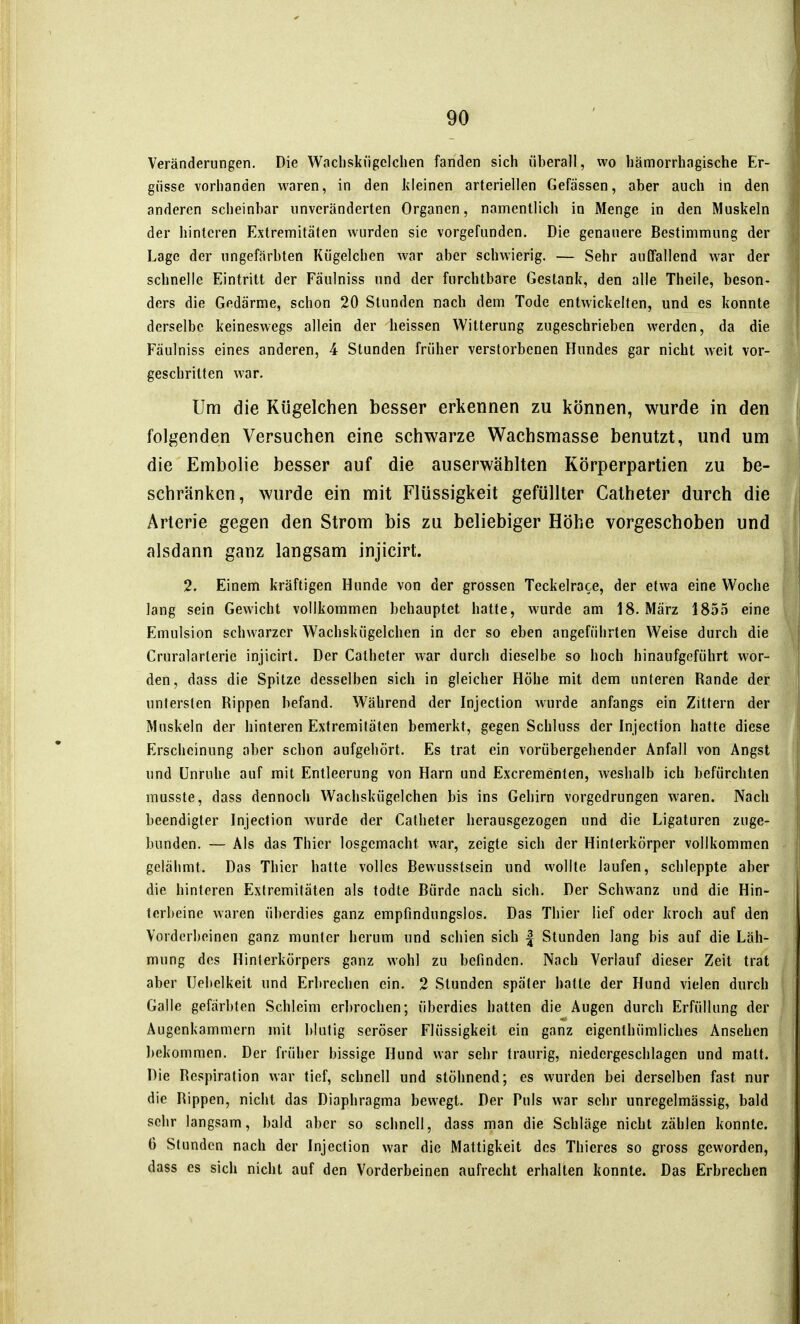 Veränderungen. Die Wacliskiigclchen fanden sich überall, wo hämorrhagische Er- güsse vorhanden waren, in den kleinen arteriellen Gefässen, aber auch in den anderen scheinbar unveränderten Organen, namentlich in Menge in den Muskeln der hinteren Extremitäten wurden sie vorgefunden. Die genauere Bestimmung der Lage der ungefärbten Kügelchen war aber schwierig. — Sehr auffallend war der schnelle Eintritt der Fäulniss und der furchtbare Gestank, den alle Theile, beson- ders die Gedärme, schon 20 Stunden nach dem Tode entwickelten, und es konnte derselbe keineswegs allein der heissen Witterung zugeschrieben werden, da die Fäulniss eines anderen, 4 Stunden früher verstorbenen Hundes gar nicht weit vor- geschritten war. Um die Kügelchen besser erkennen zu können, wurde in den folgenden Versuchen eine schwarze Wachsmasse benutzt, und um die Embolie besser auf die auserwählten Körperpartien zu be- schränken, wurde ein mit Flüssigkeit gefüllter Catheter durch die Arterie gegen den Strom bis zu beliebiger Höhe vorgeschoben und alsdann ganz langsam injicirt. 2. Einem kräftigen Hunde von der grossen Teckelrace, der etwa eine Woche lang sein Gewicht vollkommen behauptet hatte, wurde am 18. März 1855 eine Emulsion schwarzer Wachskügelchen in der so eben angeführten Weise durch die Cruralarterie injicirt. Der Catheter war durch dieselbe so hoch hinaufgeführt wor- den, dass die Spitze desselben sich in gleicher Höhe mit dem unteren Rande der untersten Rippen befand. Während der Injection wurde anfangs ein Zittern der Muskeln der hinteren Extremitäten bemerkt, gegen Schluss der Injection hatte diese Erscheinung aber schon aufgehört. Es trat ein vorübergehender Anfall von Angst und Unruhe auf mit Entleerung von Harn und Excrementen, weshalb ich befürchten musste, dass dennoch Wachskügelchen bis ins Gehirn vorgedrungen waren. Nach beendigter Injection wurde der Catheter herausgezogen und die Ligaturen zuge- bunden. — Als das Thier losgemacht war, zeigte sich der Hinterkörper vollkommen gelähmt. Das Thier hatte volles Bewusstsein und wollte laufen, schleppte aber die hinteren Extremitäten als todte Bürde nach sich. Der Schwanz und die Hin- terbeine waren überdies ganz empfindungslos. Das Thier lief oder kroch auf den Vorderbeinen ganz munter herum und schien sich | Stunden lang bis auf die Läh- mung des Hinterkörpers ganz wohl zu befinden. Nach Verlauf dieser Zeit trat aber üebelkeit und Erbrechen ein. 2 Stunden später hatte der Hund vielen durch Galle gefärbten Schleim erl)rochen; überdies hatten die Augen durch Erfüllung der Augenkammern mit blutig seröser Flüssigkeit ein ganz eigenthümliches Ansehen bekommen. Der früher bissige Hund war sehr traurig, niedergeschlagen und matt. Die Respiration war tief, schnell und stöhnend; es wurden bei derselben fast nur die Rippen, nicht das Diaphragma bewegt. Der Puls war sehr unrcgelmässig, bald sehr langsam, bald aber so schnell, dass man die Schläge nicht zählen konnte. 6 Stunden nach der Injection war die Mattigkeit des Thieres so gross geworden, dass es sich nicht auf den Vorderbeinen aufrecht erhalten konnte. Das Erbrechen